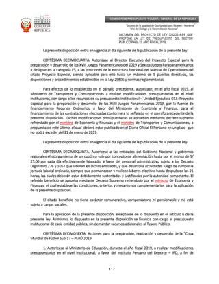 _____________________________________________________________________________
__
“Decenio de la Igualdad de Oportunidad para Mujeres y Hombres”
“Año del Diálogo y la Reconciliación Nacional”
DICTAMEN DEL PROYECTO DE LEY 3282/2018-PE QUE
PROPONE LA LEY DE PRESUPUESTO DEL SECTOR
PÚBLICO PARA EL AÑO FISCAL 2019
117
COMISIÓN DE PRESUPUESTO Y CUENTA GENERAL DE LA REPÚBLICA
La presente disposición entra enLa presente disposición entra enLa presente disposición entra enLa presente disposición entra en vigencia al día siguiente de la publicación de la presente Ley.vigencia al día siguiente de la publicación de la presente Ley.vigencia al día siguiente de la publicación de la presente Ley.vigencia al día siguiente de la publicación de la presente Ley.
CENTÉSIMA DECIMOCUARTCENTÉSIMA DECIMOCUARTCENTÉSIMA DECIMOCUARTCENTÉSIMA DECIMOCUARTA.A.A.A. Autorizase al Director Ejecutivo del Proyecto Especial para laAutorizase al Director Ejecutivo del Proyecto Especial para laAutorizase al Director Ejecutivo del Proyecto Especial para laAutorizase al Director Ejecutivo del Proyecto Especial para la
preparación y desarrollo de los XVIII Juegos Panamericanos del 2019 y Sextos Juegos Parapanamericanospreparación y desarrollo de los XVIII Juegos Panamericanos del 2019 y Sextos Juegos Parapanamericanospreparación y desarrollo de los XVIII Juegos Panamericanos del 2019 y Sextos Juegos Parapanamericanospreparación y desarrollo de los XVIII Juegos Panamericanos del 2019 y Sextos Juegos Parapanamericanos
aaaa designar en la categoría F5, a las posiciones de la estructura funcional del Manual de Operaciones deldesignar en la categoría F5, a las posiciones de la estructura funcional del Manual de Operaciones deldesignar en la categoría F5, a las posiciones de la estructura funcional del Manual de Operaciones deldesignar en la categoría F5, a las posiciones de la estructura funcional del Manual de Operaciones del
citado Proyecto Especial, siendo aplicable para ello hasta un máximo de 5 puestos directivos, lascitado Proyecto Especial, siendo aplicable para ello hasta un máximo de 5 puestos directivos, lascitado Proyecto Especial, siendo aplicable para ello hasta un máximo de 5 puestos directivos, lascitado Proyecto Especial, siendo aplicable para ello hasta un máximo de 5 puestos directivos, las
disposiciones y procedimientos establecidos en la Leydisposiciones y procedimientos establecidos en la Leydisposiciones y procedimientos establecidos en la Leydisposiciones y procedimientos establecidos en la Ley 29806 y normas reglamentarias.29806 y normas reglamentarias.29806 y normas reglamentarias.29806 y normas reglamentarias.
Para efectos de lo establecido en el párrafo precedente, autorizase, en el año fiscal 2019, alPara efectos de lo establecido en el párrafo precedente, autorizase, en el año fiscal 2019, alPara efectos de lo establecido en el párrafo precedente, autorizase, en el año fiscal 2019, alPara efectos de lo establecido en el párrafo precedente, autorizase, en el año fiscal 2019, al
Ministerio de Transportes y Comunicaciones a realizar modificaciones presupuestarias en el nivelMinisterio de Transportes y Comunicaciones a realizar modificaciones presupuestarias en el nivelMinisterio de Transportes y Comunicaciones a realizar modificaciones presupuestarias en el nivelMinisterio de Transportes y Comunicaciones a realizar modificaciones presupuestarias en el nivel
institucional, con cargo a los rinstitucional, con cargo a los rinstitucional, con cargo a los rinstitucional, con cargo a los recursos de su presupuesto institucionalecursos de su presupuesto institucionalecursos de su presupuesto institucionalecursos de su presupuesto institucional –––– Unidad Ejecutora 013: ProyectoUnidad Ejecutora 013: ProyectoUnidad Ejecutora 013: ProyectoUnidad Ejecutora 013: Proyecto
Especial para la preparación y desarrollo de los XVIII Juegos Panamericanos 2019, por la fuente deEspecial para la preparación y desarrollo de los XVIII Juegos Panamericanos 2019, por la fuente deEspecial para la preparación y desarrollo de los XVIII Juegos Panamericanos 2019, por la fuente deEspecial para la preparación y desarrollo de los XVIII Juegos Panamericanos 2019, por la fuente de
financiamiento Recursos Ordinarios, a favor del Ministerio de Economía y Finanzas, pfinanciamiento Recursos Ordinarios, a favor del Ministerio de Economía y Finanzas, pfinanciamiento Recursos Ordinarios, a favor del Ministerio de Economía y Finanzas, pfinanciamiento Recursos Ordinarios, a favor del Ministerio de Economía y Finanzas, para elara elara elara el
financiamiento de las contrataciones efectuadas conforme a lo señalado en el párrafo precedente de lafinanciamiento de las contrataciones efectuadas conforme a lo señalado en el párrafo precedente de lafinanciamiento de las contrataciones efectuadas conforme a lo señalado en el párrafo precedente de lafinanciamiento de las contrataciones efectuadas conforme a lo señalado en el párrafo precedente de la
presente disposición. Dichas modificaciones presupuestarias se aprueban mediante decreto supremopresente disposición. Dichas modificaciones presupuestarias se aprueban mediante decreto supremopresente disposición. Dichas modificaciones presupuestarias se aprueban mediante decreto supremopresente disposición. Dichas modificaciones presupuestarias se aprueban mediante decreto supremo
refrendado por elrefrendado por elrefrendado por elrefrendado por el ministroministroministroministro de Economía y Finanzasde Economía y Finanzasde Economía y Finanzasde Economía y Finanzas y ely ely ely el ministroministroministroministro de Transportes y Comunicaciones, ade Transportes y Comunicaciones, ade Transportes y Comunicaciones, ade Transportes y Comunicaciones, a
propuesta de este último, el cual deberá estar publicado en el Diario Oficial El Perúano en un plazo quepropuesta de este último, el cual deberá estar publicado en el Diario Oficial El Perúano en un plazo quepropuesta de este último, el cual deberá estar publicado en el Diario Oficial El Perúano en un plazo quepropuesta de este último, el cual deberá estar publicado en el Diario Oficial El Perúano en un plazo que
no podrá exceder del 21 de enero de 2019.no podrá exceder del 21 de enero de 2019.no podrá exceder del 21 de enero de 2019.no podrá exceder del 21 de enero de 2019.
La presente disposición entra en vigencia al día siguienLa presente disposición entra en vigencia al día siguienLa presente disposición entra en vigencia al día siguienLa presente disposición entra en vigencia al día siguiente de la publicación de la presente Ley.te de la publicación de la presente Ley.te de la publicación de la presente Ley.te de la publicación de la presente Ley.
CENTÉSIMA DECIMOQUINTCENTÉSIMA DECIMOQUINTCENTÉSIMA DECIMOQUINTCENTÉSIMA DECIMOQUINTA.A.A.A. Autoricese a las entidades del Gobierno Nacional y gobiernosAutoricese a las entidades del Gobierno Nacional y gobiernosAutoricese a las entidades del Gobierno Nacional y gobiernosAutoricese a las entidades del Gobierno Nacional y gobiernos
regionales el otorgamiento de un cupón o vale por concepto de alimentación hasta por el monto de S/regionales el otorgamiento de un cupón o vale por concepto de alimentación hasta por el monto de S/regionales el otorgamiento de un cupón o vale por concepto de alimentación hasta por el monto de S/regionales el otorgamiento de un cupón o vale por concepto de alimentación hasta por el monto de S/
25,00 por cada día efectivame25,00 por cada día efectivame25,00 por cada día efectivame25,00 por cada día efectivamente laborado, a favor del personal administrativo sujeto a los Decretonte laborado, a favor del personal administrativo sujeto a los Decretonte laborado, a favor del personal administrativo sujeto a los Decretonte laborado, a favor del personal administrativo sujeto a los Decreto
Legislativo 276 y 1057 que laboran en dichas entidades, y que desarrolla actividades luego de cumplir laLegislativo 276 y 1057 que laboran en dichas entidades, y que desarrolla actividades luego de cumplir laLegislativo 276 y 1057 que laboran en dichas entidades, y que desarrolla actividades luego de cumplir laLegislativo 276 y 1057 que laboran en dichas entidades, y que desarrolla actividades luego de cumplir la
jornada laboral ordinaria, siempre que permanezcan y realicen labores efectivasjornada laboral ordinaria, siempre que permanezcan y realicen labores efectivasjornada laboral ordinaria, siempre que permanezcan y realicen labores efectivasjornada laboral ordinaria, siempre que permanezcan y realicen labores efectivas hasta después de las 21hasta después de las 21hasta después de las 21hasta después de las 21
horas, las cuales deberán estar debidamente sustentadas y justificadas por la autoridad competente. Elhoras, las cuales deberán estar debidamente sustentadas y justificadas por la autoridad competente. Elhoras, las cuales deberán estar debidamente sustentadas y justificadas por la autoridad competente. Elhoras, las cuales deberán estar debidamente sustentadas y justificadas por la autoridad competente. El
referido beneficio se aprueba mediante Decreto Supremo refrendado por elreferido beneficio se aprueba mediante Decreto Supremo refrendado por elreferido beneficio se aprueba mediante Decreto Supremo refrendado por elreferido beneficio se aprueba mediante Decreto Supremo refrendado por el ministroministroministroministro de Economía yde Economía yde Economía yde Economía y
Finanzas, el cual establece lasFinanzas, el cual establece lasFinanzas, el cual establece lasFinanzas, el cual establece las condiciones, criterios y mecanismos complementarios para la aplicacióncondiciones, criterios y mecanismos complementarios para la aplicacióncondiciones, criterios y mecanismos complementarios para la aplicacióncondiciones, criterios y mecanismos complementarios para la aplicación
de la presente disposición.de la presente disposición.de la presente disposición.de la presente disposición.
El citado beneficio no tiene carácter remunerativo, compensatorio ni pensionable y no estáEl citado beneficio no tiene carácter remunerativo, compensatorio ni pensionable y no estáEl citado beneficio no tiene carácter remunerativo, compensatorio ni pensionable y no estáEl citado beneficio no tiene carácter remunerativo, compensatorio ni pensionable y no está
sujeto a cargas sociales.sujeto a cargas sociales.sujeto a cargas sociales.sujeto a cargas sociales.
Para la aplicación de la presente dispPara la aplicación de la presente dispPara la aplicación de la presente dispPara la aplicación de la presente disposición, exceptúese de lo dispuesto en el artículo 6 de laosición, exceptúese de lo dispuesto en el artículo 6 de laosición, exceptúese de lo dispuesto en el artículo 6 de laosición, exceptúese de lo dispuesto en el artículo 6 de la
presente ley. Asimismo, lo dispuesto en la presente disposición se financia con cargo al presupuestopresente ley. Asimismo, lo dispuesto en la presente disposición se financia con cargo al presupuestopresente ley. Asimismo, lo dispuesto en la presente disposición se financia con cargo al presupuestopresente ley. Asimismo, lo dispuesto en la presente disposición se financia con cargo al presupuesto
institucional de cada entidad pública, sin demandar recursos adicionales al Tesoro Público.institucional de cada entidad pública, sin demandar recursos adicionales al Tesoro Público.institucional de cada entidad pública, sin demandar recursos adicionales al Tesoro Público.institucional de cada entidad pública, sin demandar recursos adicionales al Tesoro Público.
CENCENCENCENTÉSIMA DECIMOSEXTTÉSIMA DECIMOSEXTTÉSIMA DECIMOSEXTTÉSIMA DECIMOSEXTA.A.A.A. Acciones para la preparación, realización y desarrollo de la “CopaAcciones para la preparación, realización y desarrollo de la “CopaAcciones para la preparación, realización y desarrollo de la “CopaAcciones para la preparación, realización y desarrollo de la “Copa
Mundial de Fútbol SubMundial de Fútbol SubMundial de Fútbol SubMundial de Fútbol Sub----17171717 –––– PERÚ 2019PERÚ 2019PERÚ 2019PERÚ 2019
1.1.1.1. Autorícese al Ministerio de Educación, durante el año fiscal 2019, a realizar modificacionesAutorícese al Ministerio de Educación, durante el año fiscal 2019, a realizar modificacionesAutorícese al Ministerio de Educación, durante el año fiscal 2019, a realizar modificacionesAutorícese al Ministerio de Educación, durante el año fiscal 2019, a realizar modificaciones
presupuestarias en el nivel institupresupuestarias en el nivel institupresupuestarias en el nivel institupresupuestarias en el nivel institucional, a favor del Instituto Peruano del Deportecional, a favor del Instituto Peruano del Deportecional, a favor del Instituto Peruano del Deportecional, a favor del Instituto Peruano del Deporte –––– IPD, a fin deIPD, a fin deIPD, a fin deIPD, a fin de
 