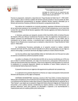 _____________________________________________________________________________
__
“Decenio de la Igualdad de Oportunidad para Mujeres y Hombres”
“Año del Diálogo y la Reconciliación Nacional”
DICTAMEN DEL PROYECTO DE LEY 3282/2018-PE QUE
PROPONE LA LEY DE PRESUPUESTO DEL SECTOR
PÚBLICO PARA EL AÑO FISCAL 2019
118
COMISIÓN DE PRESUPUESTO Y CUENTA GENERAL DE LA REPÚBLICA
financiar la preparación, realización y desarrollo de la “Copa Mundial de Fútbol Subfinanciar la preparación, realización y desarrollo de la “Copa Mundial de Fútbol Subfinanciar la preparación, realización y desarrollo de la “Copa Mundial de Fútbol Subfinanciar la preparación, realización y desarrollo de la “Copa Mundial de Fútbol Sub----17171717 –––– PERÚ 2019”,PERÚ 2019”,PERÚ 2019”,PERÚ 2019”,
que se llevará a cabo en diversas ciudades del territorio peruano durante el mes de octque se llevará a cabo en diversas ciudades del territorio peruano durante el mes de octque se llevará a cabo en diversas ciudades del territorio peruano durante el mes de octque se llevará a cabo en diversas ciudades del territorio peruano durante el mes de octubre de 2019.ubre de 2019.ubre de 2019.ubre de 2019.
Dichas modificaciones presupuestarias se aprueban mediante Decreto Supremo refrendado por elDichas modificaciones presupuestarias se aprueban mediante Decreto Supremo refrendado por elDichas modificaciones presupuestarias se aprueban mediante Decreto Supremo refrendado por elDichas modificaciones presupuestarias se aprueban mediante Decreto Supremo refrendado por el
Ministro de Economía y Finanzas y el Ministro de Educación, a propuesta de este último.Ministro de Economía y Finanzas y el Ministro de Educación, a propuesta de este último.Ministro de Economía y Finanzas y el Ministro de Educación, a propuesta de este último.Ministro de Economía y Finanzas y el Ministro de Educación, a propuesta de este último.
Para efectos de lo establecido en el párrafo precedente, exePara efectos de lo establecido en el párrafo precedente, exePara efectos de lo establecido en el párrafo precedente, exePara efectos de lo establecido en el párrafo precedente, exeptúese al Ministerio de Educaciónptúese al Ministerio de Educaciónptúese al Ministerio de Educaciónptúese al Ministerio de Educación
de las restricciones previstas en los numerales 9.6, 9.7, 9.8 y 9.10 de la presente ley, y en el inciso 4 delde las restricciones previstas en los numerales 9.6, 9.7, 9.8 y 9.10 de la presente ley, y en el inciso 4 delde las restricciones previstas en los numerales 9.6, 9.7, 9.8 y 9.10 de la presente ley, y en el inciso 4 delde las restricciones previstas en los numerales 9.6, 9.7, 9.8 y 9.10 de la presente ley, y en el inciso 4 del
numeral 48.1 del artículo 48 del Decreto Legislativo 1440, Decreto Legislativo del Sistema Nacional denumeral 48.1 del artículo 48 del Decreto Legislativo 1440, Decreto Legislativo del Sistema Nacional denumeral 48.1 del artículo 48 del Decreto Legislativo 1440, Decreto Legislativo del Sistema Nacional denumeral 48.1 del artículo 48 del Decreto Legislativo 1440, Decreto Legislativo del Sistema Nacional de
PresupuesPresupuesPresupuesPresupuesto Público.to Público.to Público.to Público.
2.2.2.2. Asimismo, autorizase, por excepción, durante el Año Fiscal 2018 y 2019, al Instituto PeruanoAsimismo, autorizase, por excepción, durante el Año Fiscal 2018 y 2019, al Instituto PeruanoAsimismo, autorizase, por excepción, durante el Año Fiscal 2018 y 2019, al Instituto PeruanoAsimismo, autorizase, por excepción, durante el Año Fiscal 2018 y 2019, al Instituto Peruano
del Deporte (IPD) para efectuar transferencias financieras a favor de organismos internacionales y adel Deporte (IPD) para efectuar transferencias financieras a favor de organismos internacionales y adel Deporte (IPD) para efectuar transferencias financieras a favor de organismos internacionales y adel Deporte (IPD) para efectuar transferencias financieras a favor de organismos internacionales y a
celebrar convenios de administración de recurscelebrar convenios de administración de recurscelebrar convenios de administración de recurscelebrar convenios de administración de recursos y/o adendas, conforme a la Ley 30356, para laos y/o adendas, conforme a la Ley 30356, para laos y/o adendas, conforme a la Ley 30356, para laos y/o adendas, conforme a la Ley 30356, para la
contratación de los bienes, servicios, y consultorías para la ejecución de inversiones que permitancontratación de los bienes, servicios, y consultorías para la ejecución de inversiones que permitancontratación de los bienes, servicios, y consultorías para la ejecución de inversiones que permitancontratación de los bienes, servicios, y consultorías para la ejecución de inversiones que permitan
disponer de la infraestructura necesaria para la realización y desarrollo de la “Copa Mundial de Fútboldisponer de la infraestructura necesaria para la realización y desarrollo de la “Copa Mundial de Fútboldisponer de la infraestructura necesaria para la realización y desarrollo de la “Copa Mundial de Fútboldisponer de la infraestructura necesaria para la realización y desarrollo de la “Copa Mundial de Fútbol
SubSubSubSub----17171717 –––– PERÚ 2019”.PERÚ 2019”.PERÚ 2019”.PERÚ 2019”.
Las transferencias financieras autorizadas en el presente numeral se realizan medianteLas transferencias financieras autorizadas en el presente numeral se realizan medianteLas transferencias financieras autorizadas en el presente numeral se realizan medianteLas transferencias financieras autorizadas en el presente numeral se realizan mediante
resolución del titular del IPD, previo informe favorable de la oficina de presupuesto o la que haga susresolución del titular del IPD, previo informe favorable de la oficina de presupuesto o la que haga susresolución del titular del IPD, previo informe favorable de la oficina de presupuesto o la que haga susresolución del titular del IPD, previo informe favorable de la oficina de presupuesto o la que haga sus
veces en dicho pliego. La resolución del tituveces en dicho pliego. La resolución del tituveces en dicho pliego. La resolución del tituveces en dicho pliego. La resolución del titular del pliego se publica en el diario oficial El Peruano.lar del pliego se publica en el diario oficial El Peruano.lar del pliego se publica en el diario oficial El Peruano.lar del pliego se publica en el diario oficial El Peruano.
Los recursos públicos, bajo responsabilidad, deben ser destinados solo a los fines para los cualesLos recursos públicos, bajo responsabilidad, deben ser destinados solo a los fines para los cualesLos recursos públicos, bajo responsabilidad, deben ser destinados solo a los fines para los cualesLos recursos públicos, bajo responsabilidad, deben ser destinados solo a los fines para los cuales
se autorizó su transferencia conforme al presente numeral.se autorizó su transferencia conforme al presente numeral.se autorizó su transferencia conforme al presente numeral.se autorizó su transferencia conforme al presente numeral.
Los saldos no utilizados al 31 deLos saldos no utilizados al 31 deLos saldos no utilizados al 31 deLos saldos no utilizados al 31 de diciembre de 2019, de los recursos transferidos por el IPD a lasdiciembre de 2019, de los recursos transferidos por el IPD a lasdiciembre de 2019, de los recursos transferidos por el IPD a lasdiciembre de 2019, de los recursos transferidos por el IPD a las
que se refiere la presente disposición, con cargo a los recursos de su presupuesto institucional por laque se refiere la presente disposición, con cargo a los recursos de su presupuesto institucional por laque se refiere la presente disposición, con cargo a los recursos de su presupuesto institucional por laque se refiere la presente disposición, con cargo a los recursos de su presupuesto institucional por la
fuente de financiamiento Recursos Ordinarios, a favor de los organismos internacionalesfuente de financiamiento Recursos Ordinarios, a favor de los organismos internacionalesfuente de financiamiento Recursos Ordinarios, a favor de los organismos internacionalesfuente de financiamiento Recursos Ordinarios, a favor de los organismos internacionales en el marco deen el marco deen el marco deen el marco de
lo establecido en la presente disposición, deberán ser devueltos al Tesoro Público conforme a lalo establecido en la presente disposición, deberán ser devueltos al Tesoro Público conforme a lalo establecido en la presente disposición, deberán ser devueltos al Tesoro Público conforme a lalo establecido en la presente disposición, deberán ser devueltos al Tesoro Público conforme a la
normatividad del Sistema Nacional de Tesorería.normatividad del Sistema Nacional de Tesorería.normatividad del Sistema Nacional de Tesorería.normatividad del Sistema Nacional de Tesorería.
El presente numeral entra en vigencia al día siguiente de la publicación de la presente Ley.El presente numeral entra en vigencia al día siguiente de la publicación de la presente Ley.El presente numeral entra en vigencia al día siguiente de la publicación de la presente Ley.El presente numeral entra en vigencia al día siguiente de la publicación de la presente Ley.
3. La aplicación de la presente disposición se financia con cargo al presupuesto institucional del3. La aplicación de la presente disposición se financia con cargo al presupuesto institucional del3. La aplicación de la presente disposición se financia con cargo al presupuesto institucional del3. La aplicación de la presente disposición se financia con cargo al presupuesto institucional del
Ministerio de Educación y el IPD, según corresponda.Ministerio de Educación y el IPD, según corresponda.Ministerio de Educación y el IPD, según corresponda.Ministerio de Educación y el IPD, según corresponda.
CENTÉSIMA DECIMOSÉPTIMCENTÉSIMA DECIMOSÉPTIMCENTÉSIMA DECIMOSÉPTIMCENTÉSIMA DECIMOSÉPTIMA.A.A.A. Autorízase, durante el Año Fiscal 2019, al Instituto Nacional deAutorízase, durante el Año Fiscal 2019, al Instituto Nacional deAutorízase, durante el Año Fiscal 2019, al Instituto Nacional deAutorízase, durante el Año Fiscal 2019, al Instituto Nacional de
Defensa de laDefensa de laDefensa de laDefensa de la Competencia y de la Protección de la Propiedad Intelectual (Indecopi) para realizar aportesCompetencia y de la Protección de la Propiedad Intelectual (Indecopi) para realizar aportesCompetencia y de la Protección de la Propiedad Intelectual (Indecopi) para realizar aportesCompetencia y de la Protección de la Propiedad Intelectual (Indecopi) para realizar aportes
a la Conferencia de las Naciones Unidas sobre Comercio y Desarrollo (UNCTAD) para la realización de una la Conferencia de las Naciones Unidas sobre Comercio y Desarrollo (UNCTAD) para la realización de una la Conferencia de las Naciones Unidas sobre Comercio y Desarrollo (UNCTAD) para la realización de una la Conferencia de las Naciones Unidas sobre Comercio y Desarrollo (UNCTAD) para la realización de un
“Peer Review”, cuyo objeto sea la evaluación integral del Si“Peer Review”, cuyo objeto sea la evaluación integral del Si“Peer Review”, cuyo objeto sea la evaluación integral del Si“Peer Review”, cuyo objeto sea la evaluación integral del Sistema Nacional Integrado de Protección delstema Nacional Integrado de Protección delstema Nacional Integrado de Protección delstema Nacional Integrado de Protección del
Consumidor y de la política nacional, considerando las mejores prácticas a nivel internacional, queConsumidor y de la política nacional, considerando las mejores prácticas a nivel internacional, queConsumidor y de la política nacional, considerando las mejores prácticas a nivel internacional, queConsumidor y de la política nacional, considerando las mejores prácticas a nivel internacional, que
permitan determinar, entre otros aspectos, las dificultades a superarse y las recomendaciones apermitan determinar, entre otros aspectos, las dificultades a superarse y las recomendaciones apermitan determinar, entre otros aspectos, las dificultades a superarse y las recomendaciones apermitan determinar, entre otros aspectos, las dificultades a superarse y las recomendaciones a
implementarse tanimplementarse tanimplementarse tanimplementarse tanto en la esfera jurídica como institucional.to en la esfera jurídica como institucional.to en la esfera jurídica como institucional.to en la esfera jurídica como institucional.
 