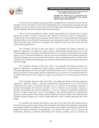 _____________________________________________________________________________
__
“Decenio de la Igualdad de Oportunidad para Mujeres y Hombres”
“Año del Diálogo y la Reconciliación Nacional”
DICTAMEN DEL PROYECTO DE LEY 3282/2018-PE QUE
PROPONE LA LEY DE PRESUPUESTO DEL SECTOR
PÚBLICO PARA EL AÑO FISCAL 2019
12
COMISIÓN DE PRESUPUESTO Y CUENTA GENERAL DE LA REPÚBLICA
Para el caso de los programas presupuestales, lo establecido en el presente numeral no le es
aplicable si se han alcanzado las metas físicas programadas de los indicadores de producción física de
actividad, a las que se refiere el inciso 4 del numeral 48.1 del artículo 48 del Decreto Legislativo 1440,
Decreto Legislativo del Sistema Nacional de Presupuesto Público.
Para el caso de los gobiernos locales, quedan exceptuados de lo dispuesto por el primer
párrafo del presente numeral, únicamente, para habilitar la Partida de Gasto 2.4 Donaciones y
Transferencias, de sus respectivos presupuestos institucionales. Los recursos de dicha partida de gasto
habilitada deben ser transferidos financieramente por cada gobierno local a favor de sus Institutos
Viales Provinciales (IVP), conforme a lo dispuesto en el acápite f.4 del inciso f del numeral 16.1 del
artículo 16 de la presente ley.
9.8. Prohíbese, durante el Año Fiscal 2019, a las entidades del Gobierno Nacional, los
gobiernos regionales y los gobiernos locales, efectuar modificaciones presupuestarias en el nivel
funcional programático con cargo a las Partidas de Gasto 2.3.2 2.1 (servicios de energía eléctrica, agua
y gas) y 2.3.2 2.2 (servicios de telefonía e internet), con el fin de habilitar a otras partidas, genéricas o
específicas del gasto de sus presupuestos institucionales, salvo las habilitaciones que se realicen entre
o dentro de las indicadas partidas de gasto en la misma unidad ejecutora o entre unidades ejecutoras
del mismo pliego.
9.9. Prohíbese, durante el Año Fiscal 2019, a las entidades del Gobierno Nacional, los
gobiernos regionales y los gobiernos locales, efectuar modificaciones presupuestarias en el nivel
funcional programático con el fin de habilitar la Partida de Gasto 2.6.3.1.1 1 Para Transporte Terrestre
de sus presupuestos institucionales, salvo las habilitaciones que se realicen en la indicada partida entre
unidades ejecutoras del mismo pliego con cargo a las anulaciones en la misma partida a nivel de
pliego.
9.10. Prohíbese, durante el Año Fiscal 2019, a los pliegos del Gobierno Nacional, gobiernos
regionales y gobiernos locales, a efectuar modificaciones presupuestarias en el nivel funcional
programático con cargo a las Partidas de Gasto 2.3.2.7.1 “Servicios de Consultorías, Asesorías y
Similares Desarrollados Por Personas Jurídicas”, 2.3.2.7.2 “Servicios de Consultorías, Asesorías y
Similares Desarrollados por Personas Naturales”, y, 2.3.2.2.4 “Servicio de Publicidad, Impresiones,
Difusión e Imagen Institucional”, con el fin de habilitar a otras partidas, genéricas o específicas del
gasto de sus presupuestos institucionales, salvo las habilitaciones que se realicen entre o dentro de las
indicadas partidas de gasto en la misma unidad ejecutora o entre unidades ejecutoras del mismo
pliego.
El Presidente del Consejo de Ministros, antes del 30 de marzo del 2019, expone ante la
Comisión de Presupuesto y Cuenta General de la República del Congreso de la República, la ejecución
presupuestal del Año Fiscal 2018 y el Presupuesto Institucional de Apertura del Año Fiscal 2019, de los
pliegos del Gobierno Nacional correspondientes a las Partidas de Gasto 2.3.2.7.1: Servicios de
Consultorías, Asesorías y Similares Desarrollados Por Personas Jurídicas; 2.3.2.7.2: Servicios de
 