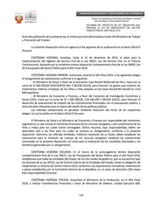 _____________________________________________________________________________
__
“Decenio de la Igualdad de Oportunidad para Mujeres y Hombres”
“Año del Diálogo y la Reconciliación Nacional”
DICTAMEN DEL PROYECTO DE LEY 3282/2018-PE QUE
PROPONE LA LEY DE PRESUPUESTO DEL SECTOR
PÚBLICO PARA EL AÑO FISCAL 2019
120
COMISIÓN DE PRESUPUESTO Y CUENTA GENERAL DE LA REPÚBLICA
fecha de publicación de la prfecha de publicación de la prfecha de publicación de la prfecha de publicación de la presente ley, la misma que será efectivizada a través del Ministerio de Trabajoesente ley, la misma que será efectivizada a través del Ministerio de Trabajoesente ley, la misma que será efectivizada a través del Ministerio de Trabajoesente ley, la misma que será efectivizada a través del Ministerio de Trabajo
y Promoción del Empleo.y Promoción del Empleo.y Promoción del Empleo.y Promoción del Empleo.
La presente disposición entra en vigencia al día siguiente de su publicación en el diario oficial ElLa presente disposición entra en vigencia al día siguiente de su publicación en el diario oficial ElLa presente disposición entra en vigencia al día siguiente de su publicación en el diario oficial ElLa presente disposición entra en vigencia al día siguiente de su publicación en el diario oficial El
Peruano.Peruano.Peruano.Peruano.
CENTÉSIMA VIGÉSIMA.CENTÉSIMA VIGÉSIMA.CENTÉSIMA VIGÉSIMA.CENTÉSIMA VIGÉSIMA. Amplíase, hasta el 31Amplíase, hasta el 31Amplíase, hasta el 31Amplíase, hasta el 31 de diciembre de 2019, el plazo para lade diciembre de 2019, el plazo para lade diciembre de 2019, el plazo para lade diciembre de 2019, el plazo para la
implementación del régimen del Servicio Civil de la Ley 30057, Ley del Servicio Civil, en el Tribunalimplementación del régimen del Servicio Civil de la Ley 30057, Ley del Servicio Civil, en el Tribunalimplementación del régimen del Servicio Civil de la Ley 30057, Ley del Servicio Civil, en el Tribunalimplementación del régimen del Servicio Civil de la Ley 30057, Ley del Servicio Civil, en el Tribunal
Constitucional, dispuesto por la centésima novena disposición complementaria final de la Ley 30693, LeyConstitucional, dispuesto por la centésima novena disposición complementaria final de la Ley 30693, LeyConstitucional, dispuesto por la centésima novena disposición complementaria final de la Ley 30693, LeyConstitucional, dispuesto por la centésima novena disposición complementaria final de la Ley 30693, Ley
de Presupuede Presupuede Presupuede Presupuesto del Sector Público para el Año Fiscal 2018.sto del Sector Público para el Año Fiscal 2018.sto del Sector Público para el Año Fiscal 2018.sto del Sector Público para el Año Fiscal 2018.
CENTÉSIMA VIGÉSIMA PRIMERCENTÉSIMA VIGÉSIMA PRIMERCENTÉSIMA VIGÉSIMA PRIMERCENTÉSIMA VIGÉSIMA PRIMERA.A.A.A. Autorícese, durante el año fiscal 2019, a los siguientes pliegosAutorícese, durante el año fiscal 2019, a los siguientes pliegosAutorícese, durante el año fiscal 2019, a los siguientes pliegosAutorícese, durante el año fiscal 2019, a los siguientes pliegos
el otorgamiento de subvenciones conforme a lo siguiente:el otorgamiento de subvenciones conforme a lo siguiente:el otorgamiento de subvenciones conforme a lo siguiente:el otorgamiento de subvenciones conforme a lo siguiente:
---- Al Ministerio de Salud, a favor de la Asociación Casa RAl Ministerio de Salud, a favor de la Asociación Casa RAl Ministerio de Salud, a favor de la Asociación Casa RAl Ministerio de Salud, a favor de la Asociación Casa Ronald McDonald de Perú, hasta por laonald McDonald de Perú, hasta por laonald McDonald de Perú, hasta por laonald McDonald de Perú, hasta por la
suma de S/ 600 000,00 (SEISCIENTOS MIL Y 00/100 SOLES), para financiar los gastos que implican lossuma de S/ 600 000,00 (SEISCIENTOS MIL Y 00/100 SOLES), para financiar los gastos que implican lossuma de S/ 600 000,00 (SEISCIENTOS MIL Y 00/100 SOLES), para financiar los gastos que implican lossuma de S/ 600 000,00 (SEISCIENTOS MIL Y 00/100 SOLES), para financiar los gastos que implican los
tratamientos médicos complejos de los niños y niñas alojados en las Casas Ronald Mc Donald en Limatratamientos médicos complejos de los niños y niñas alojados en las Casas Ronald Mc Donald en Limatratamientos médicos complejos de los niños y niñas alojados en las Casas Ronald Mc Donald en Limatratamientos médicos complejos de los niños y niñas alojados en las Casas Ronald Mc Donald en Lima
Metropolitana.Metropolitana.Metropolitana.Metropolitana.
---- AlAlAlAl Ministerio de Economía y Finanzas, a favor del Consorcio de Investigación Económica yMinisterio de Economía y Finanzas, a favor del Consorcio de Investigación Económica yMinisterio de Economía y Finanzas, a favor del Consorcio de Investigación Económica yMinisterio de Economía y Finanzas, a favor del Consorcio de Investigación Económica y
Social (CIES), hasta por la suma de S/ 1 000 000,00, (UN MILLÓN Y 00/100 SOLES), para financiar elSocial (CIES), hasta por la suma de S/ 1 000 000,00, (UN MILLÓN Y 00/100 SOLES), para financiar elSocial (CIES), hasta por la suma de S/ 1 000 000,00, (UN MILLÓN Y 00/100 SOLES), para financiar elSocial (CIES), hasta por la suma de S/ 1 000 000,00, (UN MILLÓN Y 00/100 SOLES), para financiar el
desarrollo de evaluaciones de impacto de las intervenciones financiadasdesarrollo de evaluaciones de impacto de las intervenciones financiadasdesarrollo de evaluaciones de impacto de las intervenciones financiadasdesarrollo de evaluaciones de impacto de las intervenciones financiadas con el presupuesto público, ycon el presupuesto público, ycon el presupuesto público, ycon el presupuesto público, y
otros estudios relevantes para la mejora del diseño de las políticas públicas.otros estudios relevantes para la mejora del diseño de las políticas públicas.otros estudios relevantes para la mejora del diseño de las políticas públicas.otros estudios relevantes para la mejora del diseño de las políticas públicas.
Las referidas subvenciones se aprueban mediante resolución del titular de los respectivosLas referidas subvenciones se aprueban mediante resolución del titular de los respectivosLas referidas subvenciones se aprueban mediante resolución del titular de los respectivosLas referidas subvenciones se aprueban mediante resolución del titular de los respectivos
pliegos, la cual se publica en el diario oficial El Peruano.pliegos, la cual se publica en el diario oficial El Peruano.pliegos, la cual se publica en el diario oficial El Peruano.pliegos, la cual se publica en el diario oficial El Peruano.
El Ministerio de Salud y el Ministerio de Economía y Finanzas son responsables del monitoreo,El Ministerio de Salud y el Ministerio de Economía y Finanzas son responsables del monitoreo,El Ministerio de Salud y el Ministerio de Economía y Finanzas son responsables del monitoreo,El Ministerio de Salud y el Ministerio de Economía y Finanzas son responsables del monitoreo,
seguimienseguimienseguimienseguimiento, lo que incluye el monitoreo financiero de los recursos otorgados, y del cumplimiento de losto, lo que incluye el monitoreo financiero de los recursos otorgados, y del cumplimiento de losto, lo que incluye el monitoreo financiero de los recursos otorgados, y del cumplimiento de losto, lo que incluye el monitoreo financiero de los recursos otorgados, y del cumplimiento de los
fines y metas para los cuales fueron entregados. Dichos recursos, bajo responsabilidad, deben serfines y metas para los cuales fueron entregados. Dichos recursos, bajo responsabilidad, deben serfines y metas para los cuales fueron entregados. Dichos recursos, bajo responsabilidad, deben serfines y metas para los cuales fueron entregados. Dichos recursos, bajo responsabilidad, deben ser
destinados sólo a los fines para los cuales se autoriza su otodestinados sólo a los fines para los cuales se autoriza su otodestinados sólo a los fines para los cuales se autoriza su otodestinados sólo a los fines para los cuales se autoriza su otorgamiento, conforme a la presentergamiento, conforme a la presentergamiento, conforme a la presentergamiento, conforme a la presente
disposición. Asimismo, las referidas entidades, mediante resolución de su titular, debedisposición. Asimismo, las referidas entidades, mediante resolución de su titular, debedisposición. Asimismo, las referidas entidades, mediante resolución de su titular, debedisposición. Asimismo, las referidas entidades, mediante resolución de su titular, debennnn establecer losestablecer losestablecer losestablecer los
mecanismos para la rendición de cuentas de los recursos otorgados mediante las subvencionesmecanismos para la rendición de cuentas de los recursos otorgados mediante las subvencionesmecanismos para la rendición de cuentas de los recursos otorgados mediante las subvencionesmecanismos para la rendición de cuentas de los recursos otorgados mediante las subvenciones
autorizadas en la presenteautorizadas en la presenteautorizadas en la presenteautorizadas en la presente disposición, así́ como para la evaluación de los resultados alcanzados y losdisposición, así́ como para la evaluación de los resultados alcanzados y losdisposición, así́ como para la evaluación de los resultados alcanzados y losdisposición, así́ como para la evaluación de los resultados alcanzados y los
beneficios generados por su otorgamiento.beneficios generados por su otorgamiento.beneficios generados por su otorgamiento.beneficios generados por su otorgamiento.
CENTÉSIMA VIGÉSIMA SEGUNDCENTÉSIMA VIGÉSIMA SEGUNDCENTÉSIMA VIGÉSIMA SEGUNDCENTÉSIMA VIGÉSIMA SEGUNDA.A.A.A. En el marco de la quincuagésima tercera disposiciónEn el marco de la quincuagésima tercera disposiciónEn el marco de la quincuagésima tercera disposiciónEn el marco de la quincuagésima tercera disposición
complementaria final de la Ley 30372, Ley de Presupuestcomplementaria final de la Ley 30372, Ley de Presupuestcomplementaria final de la Ley 30372, Ley de Presupuestcomplementaria final de la Ley 30372, Ley de Presupuesto del Sector Público para el año fiscal 2016,o del Sector Público para el año fiscal 2016,o del Sector Público para el año fiscal 2016,o del Sector Público para el año fiscal 2016,
establézcase que todas las entidades del Estado, de los tres niveles de gobierno, que se encuentran bajoestablézcase que todas las entidades del Estado, de los tres niveles de gobierno, que se encuentran bajoestablézcase que todas las entidades del Estado, de los tres niveles de gobierno, que se encuentran bajoestablézcase que todas las entidades del Estado, de los tres niveles de gobierno, que se encuentran bajo
los alcances de la Ley 28716, Ley de Control Interno de las Entidades del Estado, tienen la obligación delos alcances de la Ley 28716, Ley de Control Interno de las Entidades del Estado, tienen la obligación delos alcances de la Ley 28716, Ley de Control Interno de las Entidades del Estado, tienen la obligación delos alcances de la Ley 28716, Ley de Control Interno de las Entidades del Estado, tienen la obligación de
implementar su Sistema de Control Interno (SCI), conforme a las disposiciones normativas, lineamientosimplementar su Sistema de Control Interno (SCI), conforme a las disposiciones normativas, lineamientosimplementar su Sistema de Control Interno (SCI), conforme a las disposiciones normativas, lineamientosimplementar su Sistema de Control Interno (SCI), conforme a las disposiciones normativas, lineamientos
y plazos establecidos por la Contraloría General de la República, en un plazo de dieciocho (18) mesesy plazos establecidos por la Contraloría General de la República, en un plazo de dieciocho (18) mesesy plazos establecidos por la Contraloría General de la República, en un plazo de dieciocho (18) mesesy plazos establecidos por la Contraloría General de la República, en un plazo de dieciocho (18) meses
bajo responsabilidad funcional.bajo responsabilidad funcional.bajo responsabilidad funcional.bajo responsabilidad funcional.
CENTÉSIMA VIGÉSIMCENTÉSIMA VIGÉSIMCENTÉSIMA VIGÉSIMCENTÉSIMA VIGÉSIMA TERCERA TERCERA TERCERA TERCERA.A.A.A. Autorízase al Ministerio deAutorízase al Ministerio deAutorízase al Ministerio deAutorízase al Ministerio de lalalala Producción, en el Año FiscalProducción, en el Año FiscalProducción, en el Año FiscalProducción, en el Año Fiscal
2018, a realizar transferencias financieras a favor de Ministerio de Defensa, Unidad Ejecutora 004:2018, a realizar transferencias financieras a favor de Ministerio de Defensa, Unidad Ejecutora 004:2018, a realizar transferencias financieras a favor de Ministerio de Defensa, Unidad Ejecutora 004:2018, a realizar transferencias financieras a favor de Ministerio de Defensa, Unidad Ejecutora 004:
 