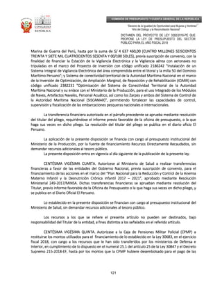 _____________________________________________________________________________
__
“Decenio de la Igualdad de Oportunidad para Mujeres y Hombres”
“Año del Diálogo y la Reconciliación Nacional”
DICTAMEN DEL PROYECTO DE LEY 3282/2018-PE QUE
PROPONE LA LEY DE PRESUPUESTO DEL SECTOR
PÚBLICO PARA EL AÑO FISCAL 2019
121
COMISIÓN DE PRESUPUESTO Y CUENTA GENERAL DE LA REPÚBLICA
Marina de Guerra del Perú, hasta por la suma de S/ 4 637 460,00 (CUATRO MILLONES SEISMarina de Guerra del Perú, hasta por la suma de S/ 4 637 460,00 (CUATRO MILLONES SEISMarina de Guerra del Perú, hasta por la suma de S/ 4 637 460,00 (CUATRO MILLONES SEISMarina de Guerra del Perú, hasta por la suma de S/ 4 637 460,00 (CUATRO MILLONES SEISCIENTOSCIENTOSCIENTOSCIENTOS
TREINTA Y SIETE MIL CUATROCIENTOS SESENTA Y 00/100TREINTA Y SIETE MIL CUATROCIENTOS SESENTA Y 00/100TREINTA Y SIETE MIL CUATROCIENTOS SESENTA Y 00/100TREINTA Y SIETE MIL CUATROCIENTOS SESENTA Y 00/100 SOLESSOLESSOLESSOLES), previa suscripción de convenio, con la), previa suscripción de convenio, con la), previa suscripción de convenio, con la), previa suscripción de convenio, con la
finalidad de financiar la Estación de la Vigilancia Electrónica y la Vigilancia aérea con aeronaves nofinalidad de financiar la Estación de la Vigilancia Electrónica y la Vigilancia aérea con aeronaves nofinalidad de financiar la Estación de la Vigilancia Electrónica y la Vigilancia aérea con aeronaves nofinalidad de financiar la Estación de la Vigilancia Electrónica y la Vigilancia aérea con aeronaves no
tripuladas en el marco del Proyecto de Inversiótripuladas en el marco del Proyecto de Inversiótripuladas en el marco del Proyecto de Inversiótripuladas en el marco del Proyecto de Inversión con código unificado 2186242 "Instalación de unn con código unificado 2186242 "Instalación de unn con código unificado 2186242 "Instalación de unn con código unificado 2186242 "Instalación de un
Sistema Integral de Vigilancia Electrónica del área comprendida entre el litoral y la milla 50 del DominioSistema Integral de Vigilancia Electrónica del área comprendida entre el litoral y la milla 50 del DominioSistema Integral de Vigilancia Electrónica del área comprendida entre el litoral y la milla 50 del DominioSistema Integral de Vigilancia Electrónica del área comprendida entre el litoral y la milla 50 del Dominio
Marítimo Peruano"; y Sistema de conectividad territorial de la Autoridad Marítima Nacional en el maMarítimo Peruano"; y Sistema de conectividad territorial de la Autoridad Marítima Nacional en el maMarítimo Peruano"; y Sistema de conectividad territorial de la Autoridad Marítima Nacional en el maMarítimo Peruano"; y Sistema de conectividad territorial de la Autoridad Marítima Nacional en el marcorcorcorco
de la Inversión de Optimización, de Ampliación Marginal, de Reposición y de Rehabilitación (IOARR) conde la Inversión de Optimización, de Ampliación Marginal, de Reposición y de Rehabilitación (IOARR) conde la Inversión de Optimización, de Ampliación Marginal, de Reposición y de Rehabilitación (IOARR) conde la Inversión de Optimización, de Ampliación Marginal, de Reposición y de Rehabilitación (IOARR) con
código unificado 2382231 "Optimización del Sistema de Conectividad Territorial de la Autoridadcódigo unificado 2382231 "Optimización del Sistema de Conectividad Territorial de la Autoridadcódigo unificado 2382231 "Optimización del Sistema de Conectividad Territorial de la Autoridadcódigo unificado 2382231 "Optimización del Sistema de Conectividad Territorial de la Autoridad
Marítima Nacional y su enlace con el Ministerio de laMarítima Nacional y su enlace con el Ministerio de laMarítima Nacional y su enlace con el Ministerio de laMarítima Nacional y su enlace con el Ministerio de la Producción, para el uso Integrado de los MódulosProducción, para el uso Integrado de los MódulosProducción, para el uso Integrado de los MódulosProducción, para el uso Integrado de los Módulos
de Naves, Artefactos Navales, Personal Acuático, así como los Zarpes y ambos del Sistema de Control dede Naves, Artefactos Navales, Personal Acuático, así como los Zarpes y ambos del Sistema de Control dede Naves, Artefactos Navales, Personal Acuático, así como los Zarpes y ambos del Sistema de Control dede Naves, Artefactos Navales, Personal Acuático, así como los Zarpes y ambos del Sistema de Control de
la Autoridad Marítima Nacional (SISCAMAR)", permitiendo fortalecer las capacidades de control,la Autoridad Marítima Nacional (SISCAMAR)", permitiendo fortalecer las capacidades de control,la Autoridad Marítima Nacional (SISCAMAR)", permitiendo fortalecer las capacidades de control,la Autoridad Marítima Nacional (SISCAMAR)", permitiendo fortalecer las capacidades de control,
supervisisupervisisupervisisupervisión y fiscalización de las embarcaciones pesqueras nacionales e internacionales.ón y fiscalización de las embarcaciones pesqueras nacionales e internacionales.ón y fiscalización de las embarcaciones pesqueras nacionales e internacionales.ón y fiscalización de las embarcaciones pesqueras nacionales e internacionales.
La transferencia financiera autorizada en el párrafo precedente se aprueba mediante resoluciónLa transferencia financiera autorizada en el párrafo precedente se aprueba mediante resoluciónLa transferencia financiera autorizada en el párrafo precedente se aprueba mediante resoluciónLa transferencia financiera autorizada en el párrafo precedente se aprueba mediante resolución
del titular del pliego, requiriéndose el informe previo favorable de la oficinadel titular del pliego, requiriéndose el informe previo favorable de la oficinadel titular del pliego, requiriéndose el informe previo favorable de la oficinadel titular del pliego, requiriéndose el informe previo favorable de la oficina de presupuesto, o la quede presupuesto, o la quede presupuesto, o la quede presupuesto, o la que
haga sus veces en dicho pliego. La resolución del titular del pliego se publica en el diario oficio Elhaga sus veces en dicho pliego. La resolución del titular del pliego se publica en el diario oficio Elhaga sus veces en dicho pliego. La resolución del titular del pliego se publica en el diario oficio Elhaga sus veces en dicho pliego. La resolución del titular del pliego se publica en el diario oficio El
Peruano.Peruano.Peruano.Peruano.
La aplicación de la presente disposición se financia con cargo al presupuesto institucional delLa aplicación de la presente disposición se financia con cargo al presupuesto institucional delLa aplicación de la presente disposición se financia con cargo al presupuesto institucional delLa aplicación de la presente disposición se financia con cargo al presupuesto institucional del
Ministerio de la ProduMinisterio de la ProduMinisterio de la ProduMinisterio de la Producción, por la fuente de financiamiento Recursos Directamente Recaudados, sincción, por la fuente de financiamiento Recursos Directamente Recaudados, sincción, por la fuente de financiamiento Recursos Directamente Recaudados, sincción, por la fuente de financiamiento Recursos Directamente Recaudados, sin
demandar recursos adicionales al tesoro público.demandar recursos adicionales al tesoro público.demandar recursos adicionales al tesoro público.demandar recursos adicionales al tesoro público.
La presente disposición entra en vigencia al día siguiente de la publicación de la presente ley.La presente disposición entra en vigencia al día siguiente de la publicación de la presente ley.La presente disposición entra en vigencia al día siguiente de la publicación de la presente ley.La presente disposición entra en vigencia al día siguiente de la publicación de la presente ley.
CENTÉSIMA VIGÉSIMA CUARTCENTÉSIMA VIGÉSIMA CUARTCENTÉSIMA VIGÉSIMA CUARTCENTÉSIMA VIGÉSIMA CUARTA.A.A.A. AutorAutorAutorAutorícese al Ministerio de Salud a realizar transferenciasícese al Ministerio de Salud a realizar transferenciasícese al Ministerio de Salud a realizar transferenciasícese al Ministerio de Salud a realizar transferencias
financieras a favor de las entidades del Gobierno Nacional, previa suscripción de convenio, para elfinancieras a favor de las entidades del Gobierno Nacional, previa suscripción de convenio, para elfinancieras a favor de las entidades del Gobierno Nacional, previa suscripción de convenio, para elfinancieras a favor de las entidades del Gobierno Nacional, previa suscripción de convenio, para el
financiamiento de las acciones en el marco del “Plan Nacional para la Reducción y Control de la Anemifinanciamiento de las acciones en el marco del “Plan Nacional para la Reducción y Control de la Anemifinanciamiento de las acciones en el marco del “Plan Nacional para la Reducción y Control de la Anemifinanciamiento de las acciones en el marco del “Plan Nacional para la Reducción y Control de la Anemiaaaa
Materno Infantil y la Desnutrición Crónica Infantil 2017Materno Infantil y la Desnutrición Crónica Infantil 2017Materno Infantil y la Desnutrición Crónica Infantil 2017Materno Infantil y la Desnutrición Crónica Infantil 2017 –––– 2021”, aprobado mediante Resolución2021”, aprobado mediante Resolución2021”, aprobado mediante Resolución2021”, aprobado mediante Resolución
Ministerial 249Ministerial 249Ministerial 249Ministerial 249----2017/MINSA. Dichas transferencias financieras se aprueban mediante resolución del2017/MINSA. Dichas transferencias financieras se aprueban mediante resolución del2017/MINSA. Dichas transferencias financieras se aprueban mediante resolución del2017/MINSA. Dichas transferencias financieras se aprueban mediante resolución del
Titular, previo informe favorable de la Oficina de PresupuestTitular, previo informe favorable de la Oficina de PresupuestTitular, previo informe favorable de la Oficina de PresupuestTitular, previo informe favorable de la Oficina de Presupuesto o la que haga sus veces en dicho pliego, yo o la que haga sus veces en dicho pliego, yo o la que haga sus veces en dicho pliego, yo o la que haga sus veces en dicho pliego, y
se publica en el Diario Oficial El Peruano.se publica en el Diario Oficial El Peruano.se publica en el Diario Oficial El Peruano.se publica en el Diario Oficial El Peruano.
Lo establecido en la presente disposición se financian con cargo al presupuesto institucional delLo establecido en la presente disposición se financian con cargo al presupuesto institucional delLo establecido en la presente disposición se financian con cargo al presupuesto institucional delLo establecido en la presente disposición se financian con cargo al presupuesto institucional del
Ministerio de Salud, sin demandar recursos adicionales al tesoro púMinisterio de Salud, sin demandar recursos adicionales al tesoro púMinisterio de Salud, sin demandar recursos adicionales al tesoro púMinisterio de Salud, sin demandar recursos adicionales al tesoro público.blico.blico.blico.
Los recursos a los que se refiere el presente artículo no pueden ser destinados, bajoLos recursos a los que se refiere el presente artículo no pueden ser destinados, bajoLos recursos a los que se refiere el presente artículo no pueden ser destinados, bajoLos recursos a los que se refiere el presente artículo no pueden ser destinados, bajo
responsabilidad del Titular de la entidad, a fines distintos a los señalados en el referido artículo.responsabilidad del Titular de la entidad, a fines distintos a los señalados en el referido artículo.responsabilidad del Titular de la entidad, a fines distintos a los señalados en el referido artículo.responsabilidad del Titular de la entidad, a fines distintos a los señalados en el referido artículo.
CENTÉSIMA VIGÉSIMA QUINTCENTÉSIMA VIGÉSIMA QUINTCENTÉSIMA VIGÉSIMA QUINTCENTÉSIMA VIGÉSIMA QUINTA.A.A.A. Autorizase a la Caja deAutorizase a la Caja deAutorizase a la Caja deAutorizase a la Caja de Pensiones Militar Policial (CPMP) aPensiones Militar Policial (CPMP) aPensiones Militar Policial (CPMP) aPensiones Militar Policial (CPMP) a
restituirse los montos utilizados para el financiamiento de lo establecido en la Ley 30683, en el ejerciciorestituirse los montos utilizados para el financiamiento de lo establecido en la Ley 30683, en el ejerciciorestituirse los montos utilizados para el financiamiento de lo establecido en la Ley 30683, en el ejerciciorestituirse los montos utilizados para el financiamiento de lo establecido en la Ley 30683, en el ejercicio
fiscal 2018, con cargo a los recursos que le han sido transferidos por los ministerios de Defensa efiscal 2018, con cargo a los recursos que le han sido transferidos por los ministerios de Defensa efiscal 2018, con cargo a los recursos que le han sido transferidos por los ministerios de Defensa efiscal 2018, con cargo a los recursos que le han sido transferidos por los ministerios de Defensa e
Interior, eInterior, eInterior, eInterior, en cumplimiento de lo dispuesto en el numeral 25.1 del artículo 25 de la Ley 30847 y el Decreton cumplimiento de lo dispuesto en el numeral 25.1 del artículo 25 de la Ley 30847 y el Decreton cumplimiento de lo dispuesto en el numeral 25.1 del artículo 25 de la Ley 30847 y el Decreton cumplimiento de lo dispuesto en el numeral 25.1 del artículo 25 de la Ley 30847 y el Decreto
Supremo 215Supremo 215Supremo 215Supremo 215----2018201820182018----EF, hasta por los montos que la CPMP hubiere desembolsado para el pago de lasEF, hasta por los montos que la CPMP hubiere desembolsado para el pago de lasEF, hasta por los montos que la CPMP hubiere desembolsado para el pago de lasEF, hasta por los montos que la CPMP hubiere desembolsado para el pago de las
 