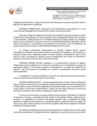 _____________________________________________________________________________
__
“Decenio de la Igualdad de Oportunidad para Mujeres y Hombres”
“Año del Diálogo y la Reconciliación Nacional”
DICTAMEN DEL PROYECTO DE LEY 3282/2018-PE QUE
PROPONE LA LEY DE PRESUPUESTO DEL SECTOR
PÚBLICO PARA EL AÑO FISCAL 2019
122
COMISIÓN DE PRESUPUESTO Y CUENTA GENERAL DE LA REPÚBLICA
obligaciones previsionales a su cargo en el ejercicio fiscal menciobligaciones previsionales a su cargo en el ejercicio fiscal menciobligaciones previsionales a su cargo en el ejercicio fiscal menciobligaciones previsionales a su cargo en el ejercicio fiscal mencionado. La presente disposición entra enonado. La presente disposición entra enonado. La presente disposición entra enonado. La presente disposición entra en
vigencia al día siguiente de su publicación.vigencia al día siguiente de su publicación.vigencia al día siguiente de su publicación.vigencia al día siguiente de su publicación.
CENTÉSIMA VIGÉSIMA SEXTCENTÉSIMA VIGÉSIMA SEXTCENTÉSIMA VIGÉSIMA SEXTCENTÉSIMA VIGÉSIMA SEXTA.A.A.A. Autorización para modificacionAutorización para modificacionAutorización para modificacionAutorización para modificacioneseseses presupuestarias en el nivelpresupuestarias en el nivelpresupuestarias en el nivelpresupuestarias en el nivel
institucional del Pliego Agencia de Promoción de la Inversión Privada (Proinversióninstitucional del Pliego Agencia de Promoción de la Inversión Privada (Proinversióninstitucional del Pliego Agencia de Promoción de la Inversión Privada (Proinversióninstitucional del Pliego Agencia de Promoción de la Inversión Privada (Proinversión),),),),
Autorizase al Pliego 055: Agencia de Promoción de la Inversión Privada (Proinversión), a realizarAutorizase al Pliego 055: Agencia de Promoción de la Inversión Privada (Proinversión), a realizarAutorizase al Pliego 055: Agencia de Promoción de la Inversión Privada (Proinversión), a realizarAutorizase al Pliego 055: Agencia de Promoción de la Inversión Privada (Proinversión), a realizar
modificaciones presupuestarias en el nivel institucional a favor del Pliego 036: Ministerio de Transportesmodificaciones presupuestarias en el nivel institucional a favor del Pliego 036: Ministerio de Transportesmodificaciones presupuestarias en el nivel institucional a favor del Pliego 036: Ministerio de Transportesmodificaciones presupuestarias en el nivel institucional a favor del Pliego 036: Ministerio de Transportes
y Comunicaciones, Unidad Ejecutora 012: Autory Comunicaciones, Unidad Ejecutora 012: Autory Comunicaciones, Unidad Ejecutora 012: Autory Comunicaciones, Unidad Ejecutora 012: Autoridad Autónoma del Sistema Eléctrico de Transporteidad Autónoma del Sistema Eléctrico de Transporteidad Autónoma del Sistema Eléctrico de Transporteidad Autónoma del Sistema Eléctrico de Transporte
Masivo de Lima y CallaoMasivo de Lima y CallaoMasivo de Lima y CallaoMasivo de Lima y Callao----AATE, hasta por la suma de S/ 18 000 000,00 (DIECIOCHO MILLONES Y 00/100AATE, hasta por la suma de S/ 18 000 000,00 (DIECIOCHO MILLONES Y 00/100AATE, hasta por la suma de S/ 18 000 000,00 (DIECIOCHO MILLONES Y 00/100AATE, hasta por la suma de S/ 18 000 000,00 (DIECIOCHO MILLONES Y 00/100
SOLES), para financiar el cumplimiento de los estudios de preSOLES), para financiar el cumplimiento de los estudios de preSOLES), para financiar el cumplimiento de los estudios de preSOLES), para financiar el cumplimiento de los estudios de pre----inversión a nivel de factibilidad y deinversión a nivel de factibilidad y deinversión a nivel de factibilidad y deinversión a nivel de factibilidad y de
ImpactoImpactoImpactoImpacto Ambiental de las Líneas 3 y 4 de la Red Básica del Metro de Lima y Callao.Ambiental de las Líneas 3 y 4 de la Red Básica del Metro de Lima y Callao.Ambiental de las Líneas 3 y 4 de la Red Básica del Metro de Lima y Callao.Ambiental de las Líneas 3 y 4 de la Red Básica del Metro de Lima y Callao.
Las referidas modificaciones presupuestarias se aprueban mediante decreto supremoLas referidas modificaciones presupuestarias se aprueban mediante decreto supremoLas referidas modificaciones presupuestarias se aprueban mediante decreto supremoLas referidas modificaciones presupuestarias se aprueban mediante decreto supremo
refrendado por el Ministerio de Economía y Finanzas y el Ministro de Transportes y Comunicaciones,refrendado por el Ministerio de Economía y Finanzas y el Ministro de Transportes y Comunicaciones,refrendado por el Ministerio de Economía y Finanzas y el Ministro de Transportes y Comunicaciones,refrendado por el Ministerio de Economía y Finanzas y el Ministro de Transportes y Comunicaciones, aaaa
propuesta de este último, debiéndose publicar el Decreto Supremo correspondiente hasta el 30 depropuesta de este último, debiéndose publicar el Decreto Supremo correspondiente hasta el 30 depropuesta de este último, debiéndose publicar el Decreto Supremo correspondiente hasta el 30 depropuesta de este último, debiéndose publicar el Decreto Supremo correspondiente hasta el 30 de
marzo de 2019. La propuesta de decreto supremo correspondiente solo puede ser presentada almarzo de 2019. La propuesta de decreto supremo correspondiente solo puede ser presentada almarzo de 2019. La propuesta de decreto supremo correspondiente solo puede ser presentada almarzo de 2019. La propuesta de decreto supremo correspondiente solo puede ser presentada al
Ministerio de Economía y Finanzas hasta el 15 de marzo de 2019.Ministerio de Economía y Finanzas hasta el 15 de marzo de 2019.Ministerio de Economía y Finanzas hasta el 15 de marzo de 2019.Ministerio de Economía y Finanzas hasta el 15 de marzo de 2019.
CENTÉSIMA VIGÉSIMA SÉPTIMCENTÉSIMA VIGÉSIMA SÉPTIMCENTÉSIMA VIGÉSIMA SÉPTIMCENTÉSIMA VIGÉSIMA SÉPTIMA.A.A.A. Exceptúese a la Superintendencia Nacional de RegistrosExceptúese a la Superintendencia Nacional de RegistrosExceptúese a la Superintendencia Nacional de RegistrosExceptúese a la Superintendencia Nacional de Registros
Públicos (Sunarp) de lo establecido en el artículo 8 de la presente Ley, con la finalidad de incorporar 50Públicos (Sunarp) de lo establecido en el artículo 8 de la presente Ley, con la finalidad de incorporar 50Públicos (Sunarp) de lo establecido en el artículo 8 de la presente Ley, con la finalidad de incorporar 50Públicos (Sunarp) de lo establecido en el artículo 8 de la presente Ley, con la finalidad de incorporar 50
registradores públicos y 50 asistentes registrales, contempladas eregistradores públicos y 50 asistentes registrales, contempladas eregistradores públicos y 50 asistentes registrales, contempladas eregistradores públicos y 50 asistentes registrales, contempladas en su Cuadro para Asignación den su Cuadro para Asignación den su Cuadro para Asignación den su Cuadro para Asignación de
PersonalPersonalPersonalPersonal –––– CAP, para atender las necesidades en la creación y funcionamiento de Zonas y nuevasCAP, para atender las necesidades en la creación y funcionamiento de Zonas y nuevasCAP, para atender las necesidades en la creación y funcionamiento de Zonas y nuevasCAP, para atender las necesidades en la creación y funcionamiento de Zonas y nuevas
Oficinas Registrales.Oficinas Registrales.Oficinas Registrales.Oficinas Registrales.
Lo establecido en la presente disposición se financian con cargo al presupuesto institucional deLo establecido en la presente disposición se financian con cargo al presupuesto institucional deLo establecido en la presente disposición se financian con cargo al presupuesto institucional deLo establecido en la presente disposición se financian con cargo al presupuesto institucional de
Sunarp, siSunarp, siSunarp, siSunarp, sin demandar recursos adicionales al Tesoro Público.n demandar recursos adicionales al Tesoro Público.n demandar recursos adicionales al Tesoro Público.n demandar recursos adicionales al Tesoro Público.
CENTÉSIMA VIGÉSIMA OCTAVCENTÉSIMA VIGÉSIMA OCTAVCENTÉSIMA VIGÉSIMA OCTAVCENTÉSIMA VIGÉSIMA OCTAVA.A.A.A. . Autorizase excepcionalmente, al Poder Judicial y al Ministerio. Autorizase excepcionalmente, al Poder Judicial y al Ministerio. Autorizase excepcionalmente, al Poder Judicial y al Ministerio. Autorizase excepcionalmente, al Poder Judicial y al Ministerio
Público, durante el año fiscal 2019, la contratación temporal de Jueces Supernumerarios designados porPúblico, durante el año fiscal 2019, la contratación temporal de Jueces Supernumerarios designados porPúblico, durante el año fiscal 2019, la contratación temporal de Jueces Supernumerarios designados porPúblico, durante el año fiscal 2019, la contratación temporal de Jueces Supernumerarios designados por
el Poderel Poderel Poderel Poder Judicial y Fiscales Provisionales designados por el Ministerio Público, que no se encuentren en laJudicial y Fiscales Provisionales designados por el Ministerio Público, que no se encuentren en laJudicial y Fiscales Provisionales designados por el Ministerio Público, que no se encuentren en laJudicial y Fiscales Provisionales designados por el Ministerio Público, que no se encuentren en la
carrera judicial o carrera fiscal, respectivamente, a efectos de cubrir plazas vacantes, los mismos quecarrera judicial o carrera fiscal, respectivamente, a efectos de cubrir plazas vacantes, los mismos quecarrera judicial o carrera fiscal, respectivamente, a efectos de cubrir plazas vacantes, los mismos quecarrera judicial o carrera fiscal, respectivamente, a efectos de cubrir plazas vacantes, los mismos que
percibirán el concepto de remuneración y la asignaciópercibirán el concepto de remuneración y la asignaciópercibirán el concepto de remuneración y la asignaciópercibirán el concepto de remuneración y la asignación por gastos operativos.n por gastos operativos.n por gastos operativos.n por gastos operativos.
El monto de la remuneración se aprueba mediante decreto supremo refrendado por el MinistroEl monto de la remuneración se aprueba mediante decreto supremo refrendado por el MinistroEl monto de la remuneración se aprueba mediante decreto supremo refrendado por el MinistroEl monto de la remuneración se aprueba mediante decreto supremo refrendado por el Ministro
de Economía y Finanzas, a propuesta del Poder Judicial y del Ministerio Público, respectivamente,de Economía y Finanzas, a propuesta del Poder Judicial y del Ministerio Público, respectivamente,de Economía y Finanzas, a propuesta del Poder Judicial y del Ministerio Público, respectivamente,de Economía y Finanzas, a propuesta del Poder Judicial y del Ministerio Público, respectivamente,
conforme a lo establecido en el artículoconforme a lo establecido en el artículoconforme a lo establecido en el artículoconforme a lo establecido en el artículo 8 del Decreto Legislativo 1442. La asignación por gastos8 del Decreto Legislativo 1442. La asignación por gastos8 del Decreto Legislativo 1442. La asignación por gastos8 del Decreto Legislativo 1442. La asignación por gastos
operativos se regula de conformidad con la normatividad vigente, y puede financiarse con cargo a losoperativos se regula de conformidad con la normatividad vigente, y puede financiarse con cargo a losoperativos se regula de conformidad con la normatividad vigente, y puede financiarse con cargo a losoperativos se regula de conformidad con la normatividad vigente, y puede financiarse con cargo a los
recursos a los que se refiere el artículo 53 del Decreto Legislativo 1440, Decreto Legislativo delrecursos a los que se refiere el artículo 53 del Decreto Legislativo 1440, Decreto Legislativo delrecursos a los que se refiere el artículo 53 del Decreto Legislativo 1440, Decreto Legislativo delrecursos a los que se refiere el artículo 53 del Decreto Legislativo 1440, Decreto Legislativo del SistemaSistemaSistemaSistema
Nacional de Presupuesto Público.Nacional de Presupuesto Público.Nacional de Presupuesto Público.Nacional de Presupuesto Público.
Para efectos de implementación de la presente disposición, las referidas plazas se cubren segúnPara efectos de implementación de la presente disposición, las referidas plazas se cubren segúnPara efectos de implementación de la presente disposición, las referidas plazas se cubren segúnPara efectos de implementación de la presente disposición, las referidas plazas se cubren según
lista de aptos elaborada por el Consejo Nacional de la Magistratura o la que hiciera sus veces, en estrictolista de aptos elaborada por el Consejo Nacional de la Magistratura o la que hiciera sus veces, en estrictolista de aptos elaborada por el Consejo Nacional de la Magistratura o la que hiciera sus veces, en estrictolista de aptos elaborada por el Consejo Nacional de la Magistratura o la que hiciera sus veces, en estricto
 