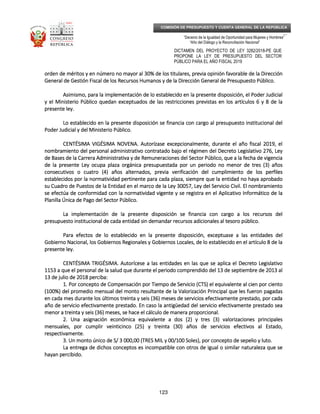 _____________________________________________________________________________
__
“Decenio de la Igualdad de Oportunidad para Mujeres y Hombres”
“Año del Diálogo y la Reconciliación Nacional”
DICTAMEN DEL PROYECTO DE LEY 3282/2018-PE QUE
PROPONE LA LEY DE PRESUPUESTO DEL SECTOR
PÚBLICO PARA EL AÑO FISCAL 2019
123
COMISIÓN DE PRESUPUESTO Y CUENTA GENERAL DE LA REPÚBLICA
orden deorden deorden deorden de méritos y en número no mayor al 30% de los titulares, previa opinión favorable de la Direcciónméritos y en número no mayor al 30% de los titulares, previa opinión favorable de la Direcciónméritos y en número no mayor al 30% de los titulares, previa opinión favorable de la Direcciónméritos y en número no mayor al 30% de los titulares, previa opinión favorable de la Dirección
General de Gestión Fiscal de los Recursos Humanos y de la Dirección General de Presupuesto Público.General de Gestión Fiscal de los Recursos Humanos y de la Dirección General de Presupuesto Público.General de Gestión Fiscal de los Recursos Humanos y de la Dirección General de Presupuesto Público.General de Gestión Fiscal de los Recursos Humanos y de la Dirección General de Presupuesto Público.
Asimismo, para la implementación de lo establecido en la pAsimismo, para la implementación de lo establecido en la pAsimismo, para la implementación de lo establecido en la pAsimismo, para la implementación de lo establecido en la presente disposición, el Poder Judicialresente disposición, el Poder Judicialresente disposición, el Poder Judicialresente disposición, el Poder Judicial
y el Ministerio Público quedan exceptuados de las restricciones previstas en los artículos 6 y 8 de lay el Ministerio Público quedan exceptuados de las restricciones previstas en los artículos 6 y 8 de lay el Ministerio Público quedan exceptuados de las restricciones previstas en los artículos 6 y 8 de lay el Ministerio Público quedan exceptuados de las restricciones previstas en los artículos 6 y 8 de la
presente ley.presente ley.presente ley.presente ley.
Lo establecido en la presente disposición se financia con cargo al presupuesto institucional delLo establecido en la presente disposición se financia con cargo al presupuesto institucional delLo establecido en la presente disposición se financia con cargo al presupuesto institucional delLo establecido en la presente disposición se financia con cargo al presupuesto institucional del
PoPoPoPoder Judicial y del Ministerio Público.der Judicial y del Ministerio Público.der Judicial y del Ministerio Público.der Judicial y del Ministerio Público.
CENTÉSIMA VIGÉSIMA NOVENCENTÉSIMA VIGÉSIMA NOVENCENTÉSIMA VIGÉSIMA NOVENCENTÉSIMA VIGÉSIMA NOVENA.A.A.A. Autorízase excepcionalmente, durante el año fiscal 2019, elAutorízase excepcionalmente, durante el año fiscal 2019, elAutorízase excepcionalmente, durante el año fiscal 2019, elAutorízase excepcionalmente, durante el año fiscal 2019, el
nombramiento del personal administrativo contratado bajo el régimen del Decreto Legislativo 276, Leynombramiento del personal administrativo contratado bajo el régimen del Decreto Legislativo 276, Leynombramiento del personal administrativo contratado bajo el régimen del Decreto Legislativo 276, Leynombramiento del personal administrativo contratado bajo el régimen del Decreto Legislativo 276, Ley
de Bases de la Carrera Adminde Bases de la Carrera Adminde Bases de la Carrera Adminde Bases de la Carrera Administrativa y de Remuneraciones del Sector Público, que a la fecha de vigenciaistrativa y de Remuneraciones del Sector Público, que a la fecha de vigenciaistrativa y de Remuneraciones del Sector Público, que a la fecha de vigenciaistrativa y de Remuneraciones del Sector Público, que a la fecha de vigencia
de la presente Ley ocupa plaza orgánica presupuestada por un periodo no menor de tres (3) añosde la presente Ley ocupa plaza orgánica presupuestada por un periodo no menor de tres (3) añosde la presente Ley ocupa plaza orgánica presupuestada por un periodo no menor de tres (3) añosde la presente Ley ocupa plaza orgánica presupuestada por un periodo no menor de tres (3) años
consecutivos o cuatro (4) años alternados, previa verificación del cumplimiento de lconsecutivos o cuatro (4) años alternados, previa verificación del cumplimiento de lconsecutivos o cuatro (4) años alternados, previa verificación del cumplimiento de lconsecutivos o cuatro (4) años alternados, previa verificación del cumplimiento de los perfilesos perfilesos perfilesos perfiles
establecidos por la normatividad pertinente para cada plaza, siempre que la entidad no haya aprobadoestablecidos por la normatividad pertinente para cada plaza, siempre que la entidad no haya aprobadoestablecidos por la normatividad pertinente para cada plaza, siempre que la entidad no haya aprobadoestablecidos por la normatividad pertinente para cada plaza, siempre que la entidad no haya aprobado
su Cuadro de Puestos de la Entidad en el marco de la Ley 30057, Ley del Servicio Civil. El nombramientosu Cuadro de Puestos de la Entidad en el marco de la Ley 30057, Ley del Servicio Civil. El nombramientosu Cuadro de Puestos de la Entidad en el marco de la Ley 30057, Ley del Servicio Civil. El nombramientosu Cuadro de Puestos de la Entidad en el marco de la Ley 30057, Ley del Servicio Civil. El nombramiento
se efectúa de conformidad con la normatse efectúa de conformidad con la normatse efectúa de conformidad con la normatse efectúa de conformidad con la normatividad vigente y se registra en el Aplicativo Informático de laividad vigente y se registra en el Aplicativo Informático de laividad vigente y se registra en el Aplicativo Informático de laividad vigente y se registra en el Aplicativo Informático de la
Planilla Única de Pago del Sector Público.Planilla Única de Pago del Sector Público.Planilla Única de Pago del Sector Público.Planilla Única de Pago del Sector Público.
La implementación de la presente disposición se financia con cargo a los recursos delLa implementación de la presente disposición se financia con cargo a los recursos delLa implementación de la presente disposición se financia con cargo a los recursos delLa implementación de la presente disposición se financia con cargo a los recursos del
presupuesto institucional de cada entidad sin demandar recursopresupuesto institucional de cada entidad sin demandar recursopresupuesto institucional de cada entidad sin demandar recursopresupuesto institucional de cada entidad sin demandar recursos adicionales al tesoro público.s adicionales al tesoro público.s adicionales al tesoro público.s adicionales al tesoro público.
Para efectos de lo establecido en la presente disposición,Para efectos de lo establecido en la presente disposición,Para efectos de lo establecido en la presente disposición,Para efectos de lo establecido en la presente disposición, exceptuexceptuexceptuexceptuaaaasesesese a las entidades dela las entidades dela las entidades dela las entidades del
Gobierno Nacional, los Gobiernos Regionales y Gobiernos Locales, de lo establecido en el artículo 8 de laGobierno Nacional, los Gobiernos Regionales y Gobiernos Locales, de lo establecido en el artículo 8 de laGobierno Nacional, los Gobiernos Regionales y Gobiernos Locales, de lo establecido en el artículo 8 de laGobierno Nacional, los Gobiernos Regionales y Gobiernos Locales, de lo establecido en el artículo 8 de la
presente ley.presente ley.presente ley.presente ley.
CENTÉSIMA TRIGÉSIMA.CENTÉSIMA TRIGÉSIMA.CENTÉSIMA TRIGÉSIMA.CENTÉSIMA TRIGÉSIMA. Autorícese a las entidades en las que se aplica el Decreto LegislativoAutorícese a las entidades en las que se aplica el Decreto LegislativoAutorícese a las entidades en las que se aplica el Decreto LegislativoAutorícese a las entidades en las que se aplica el Decreto Legislativo
1153 a que el personal de la salud que durante el periodo comprendido del 13 de septiembre de 2013 al1153 a que el personal de la salud que durante el periodo comprendido del 13 de septiembre de 2013 al1153 a que el personal de la salud que durante el periodo comprendido del 13 de septiembre de 2013 al1153 a que el personal de la salud que durante el periodo comprendido del 13 de septiembre de 2013 al
13 de julio de 2018 perciba:13 de julio de 2018 perciba:13 de julio de 2018 perciba:13 de julio de 2018 perciba:
1. Por concepto de Compensación p1. Por concepto de Compensación p1. Por concepto de Compensación p1. Por concepto de Compensación por Tiempo de Servicio (CTS) el equivalente al cien por cientoor Tiempo de Servicio (CTS) el equivalente al cien por cientoor Tiempo de Servicio (CTS) el equivalente al cien por cientoor Tiempo de Servicio (CTS) el equivalente al cien por ciento
(100%) del promedio mensual del monto resultante de la Valorización Principal que les fueron pagadas(100%) del promedio mensual del monto resultante de la Valorización Principal que les fueron pagadas(100%) del promedio mensual del monto resultante de la Valorización Principal que les fueron pagadas(100%) del promedio mensual del monto resultante de la Valorización Principal que les fueron pagadas
en cada mes durante los últimos treinta y seis (36) meses de servicios efectivamente prestadoen cada mes durante los últimos treinta y seis (36) meses de servicios efectivamente prestadoen cada mes durante los últimos treinta y seis (36) meses de servicios efectivamente prestadoen cada mes durante los últimos treinta y seis (36) meses de servicios efectivamente prestado, por cada, por cada, por cada, por cada
año de servicio efectivamente prestado. En caso la antigüedad del servicio efectivamente prestado seaaño de servicio efectivamente prestado. En caso la antigüedad del servicio efectivamente prestado seaaño de servicio efectivamente prestado. En caso la antigüedad del servicio efectivamente prestado seaaño de servicio efectivamente prestado. En caso la antigüedad del servicio efectivamente prestado sea
menor a treinta y seis (36) meses, se hace el cálculo de manera proporcional.menor a treinta y seis (36) meses, se hace el cálculo de manera proporcional.menor a treinta y seis (36) meses, se hace el cálculo de manera proporcional.menor a treinta y seis (36) meses, se hace el cálculo de manera proporcional.
2. Una asignación económica equivalente a dos (2) y tres (3)2. Una asignación económica equivalente a dos (2) y tres (3)2. Una asignación económica equivalente a dos (2) y tres (3)2. Una asignación económica equivalente a dos (2) y tres (3) valorizaciones principalesvalorizaciones principalesvalorizaciones principalesvalorizaciones principales
mensuales, por cumplir veinticinco (25) y treinta (30) años de servicios efectivos al Estado,mensuales, por cumplir veinticinco (25) y treinta (30) años de servicios efectivos al Estado,mensuales, por cumplir veinticinco (25) y treinta (30) años de servicios efectivos al Estado,mensuales, por cumplir veinticinco (25) y treinta (30) años de servicios efectivos al Estado,
respectivamente.respectivamente.respectivamente.respectivamente.
3. Un monto único de S/ 3 000,00 (TRES MIL y 00/100 Soles), por concepto de sepelio y luto.3. Un monto único de S/ 3 000,00 (TRES MIL y 00/100 Soles), por concepto de sepelio y luto.3. Un monto único de S/ 3 000,00 (TRES MIL y 00/100 Soles), por concepto de sepelio y luto.3. Un monto único de S/ 3 000,00 (TRES MIL y 00/100 Soles), por concepto de sepelio y luto.
La entrega de dichos conceLa entrega de dichos conceLa entrega de dichos conceLa entrega de dichos conceptos es incompatible con otros de igual o similar naturaleza que septos es incompatible con otros de igual o similar naturaleza que septos es incompatible con otros de igual o similar naturaleza que septos es incompatible con otros de igual o similar naturaleza que se
hayan percibido.hayan percibido.hayan percibido.hayan percibido.
 
