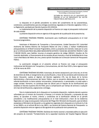_____________________________________________________________________________
__
“Decenio de la Igualdad de Oportunidad para Mujeres y Hombres”
“Año del Diálogo y la Reconciliación Nacional”
DICTAMEN DEL PROYECTO DE LEY 3282/2018-PE QUE
PROPONE LA LEY DE PRESUPUESTO DEL SECTOR
PÚBLICO PARA EL AÑO FISCAL 2019
124
COMISIÓN DE PRESUPUESTO Y CUENTA GENERAL DE LA REPÚBLICA
Lo dispuesto en el párrafo precedente no exime del cumplimiento de las características,Lo dispuesto en el párrafo precedente no exime del cumplimiento de las características,Lo dispuesto en el párrafo precedente no exime del cumplimiento de las características,Lo dispuesto en el párrafo precedente no exime del cumplimiento de las características,
condiciones y procedimientos para las entregas económicas reguladas en el Decreto Lcondiciones y procedimientos para las entregas económicas reguladas en el Decreto Lcondiciones y procedimientos para las entregas económicas reguladas en el Decreto Lcondiciones y procedimientos para las entregas económicas reguladas en el Decreto Legislativo 1153, yegislativo 1153, yegislativo 1153, yegislativo 1153, y
su Reglamento, aprobado por Decreto Supremo 015su Reglamento, aprobado por Decreto Supremo 015su Reglamento, aprobado por Decreto Supremo 015su Reglamento, aprobado por Decreto Supremo 015----2018201820182018----SA.SA.SA.SA.
La implementación de la presente disposición se financia con cargo al presupuesto institucionalLa implementación de la presente disposición se financia con cargo al presupuesto institucionalLa implementación de la presente disposición se financia con cargo al presupuesto institucionalLa implementación de la presente disposición se financia con cargo al presupuesto institucional
de cada entidad.de cada entidad.de cada entidad.de cada entidad.
La presente disposición entra en vigencia el día siguiente de la puLa presente disposición entra en vigencia el día siguiente de la puLa presente disposición entra en vigencia el día siguiente de la puLa presente disposición entra en vigencia el día siguiente de la publicación de la presente ley.blicación de la presente ley.blicación de la presente ley.blicación de la presente ley.
CENTÉSIMA TRIGÉSIMA PRIMERCENTÉSIMA TRIGÉSIMA PRIMERCENTÉSIMA TRIGÉSIMA PRIMERCENTÉSIMA TRIGÉSIMA PRIMERA.A.A.A. Autorización para modificación presupuestaria en el nivelAutorización para modificación presupuestaria en el nivelAutorización para modificación presupuestaria en el nivelAutorización para modificación presupuestaria en el nivel
funcional programático,funcional programático,funcional programático,funcional programático,
Autorizase al Ministerio de Transportes y Comunicaciones, Unidad Ejecutora 012: AutoridadAutorizase al Ministerio de Transportes y Comunicaciones, Unidad Ejecutora 012: AutoridadAutorizase al Ministerio de Transportes y Comunicaciones, Unidad Ejecutora 012: AutoridadAutorizase al Ministerio de Transportes y Comunicaciones, Unidad Ejecutora 012: Autoridad
Autónoma del SistemaAutónoma del SistemaAutónoma del SistemaAutónoma del Sistema Eléctrico de Transporte Masivo de Lima y Callao, a realizar modificacionesEléctrico de Transporte Masivo de Lima y Callao, a realizar modificacionesEléctrico de Transporte Masivo de Lima y Callao, a realizar modificacionesEléctrico de Transporte Masivo de Lima y Callao, a realizar modificaciones
presupuestarias en el Nivel Funcional Programático, entre su proyectos de inversión, hasta por la sumapresupuestarias en el Nivel Funcional Programático, entre su proyectos de inversión, hasta por la sumapresupuestarias en el Nivel Funcional Programático, entre su proyectos de inversión, hasta por la sumapresupuestarias en el Nivel Funcional Programático, entre su proyectos de inversión, hasta por la suma
de S/ 13 978 631,00 (TRECE MILLONES NOVECIENTOS SETENTA Y OCHO MIL SEICIENTOSde S/ 13 978 631,00 (TRECE MILLONES NOVECIENTOS SETENTA Y OCHO MIL SEICIENTOSde S/ 13 978 631,00 (TRECE MILLONES NOVECIENTOS SETENTA Y OCHO MIL SEICIENTOSde S/ 13 978 631,00 (TRECE MILLONES NOVECIENTOS SETENTA Y OCHO MIL SEICIENTOS TREINTA Y UNOTREINTA Y UNOTREINTA Y UNOTREINTA Y UNO
Y 00/100 SOLES), para habilitar recursos al proyecto genérico de código 2001621: Estudios de PreY 00/100 SOLES), para habilitar recursos al proyecto genérico de código 2001621: Estudios de PreY 00/100 SOLES), para habilitar recursos al proyecto genérico de código 2001621: Estudios de PreY 00/100 SOLES), para habilitar recursos al proyecto genérico de código 2001621: Estudios de Pre
Inversión destinados al financiamiento de los estudios de pre inversión a nivel de factibilidad de la LíneaInversión destinados al financiamiento de los estudios de pre inversión a nivel de factibilidad de la LíneaInversión destinados al financiamiento de los estudios de pre inversión a nivel de factibilidad de la LíneaInversión destinados al financiamiento de los estudios de pre inversión a nivel de factibilidad de la Línea
3 de la Red Básica del Metro de Lima3 de la Red Básica del Metro de Lima3 de la Red Básica del Metro de Lima3 de la Red Básica del Metro de Lima, previa opinión favorable de la Dirección General de Presupuesto, previa opinión favorable de la Dirección General de Presupuesto, previa opinión favorable de la Dirección General de Presupuesto, previa opinión favorable de la Dirección General de Presupuesto
Público.Público.Público.Público.
La autorización otorgada en el presente artículo se financia con cargo al presupuestoLa autorización otorgada en el presente artículo se financia con cargo al presupuestoLa autorización otorgada en el presente artículo se financia con cargo al presupuestoLa autorización otorgada en el presente artículo se financia con cargo al presupuesto
institucional del Ministerio de Transportes y Comunicaciones, del año fiscal 2019 y tiene vigeinstitucional del Ministerio de Transportes y Comunicaciones, del año fiscal 2019 y tiene vigeinstitucional del Ministerio de Transportes y Comunicaciones, del año fiscal 2019 y tiene vigeinstitucional del Ministerio de Transportes y Comunicaciones, del año fiscal 2019 y tiene vigencia hastancia hastancia hastancia hasta
el 30 de marzo de 2019.el 30 de marzo de 2019.el 30 de marzo de 2019.el 30 de marzo de 2019.
CENTÉSIMA TRIGÉSIMA SEGUNDCENTÉSIMA TRIGÉSIMA SEGUNDCENTÉSIMA TRIGÉSIMA SEGUNDCENTÉSIMA TRIGÉSIMA SEGUNDA.A.A.A. Autorizase, de manera excepcional y por única vez, en el mesAutorizase, de manera excepcional y por única vez, en el mesAutorizase, de manera excepcional y por única vez, en el mesAutorizase, de manera excepcional y por única vez, en el mes
de diciembre de 2018, el otorgamiento de una bonificación, a favor de los servidores administrativos delde diciembre de 2018, el otorgamiento de una bonificación, a favor de los servidores administrativos delde diciembre de 2018, el otorgamiento de una bonificación, a favor de los servidores administrativos delde diciembre de 2018, el otorgamiento de una bonificación, a favor de los servidores administrativos del
Sector Educación, sujetSector Educación, sujetSector Educación, sujetSector Educación, sujetos al régimen del Decreto Legislativo 276, Ley de Bases de la Carreraos al régimen del Decreto Legislativo 276, Ley de Bases de la Carreraos al régimen del Decreto Legislativo 276, Ley de Bases de la Carreraos al régimen del Decreto Legislativo 276, Ley de Bases de la Carrera
Administrativa y Remuneraciones del Sector Público, que se encuentre efectivamente laborando. LaAdministrativa y Remuneraciones del Sector Público, que se encuentre efectivamente laborando. LaAdministrativa y Remuneraciones del Sector Público, que se encuentre efectivamente laborando. LaAdministrativa y Remuneraciones del Sector Público, que se encuentre efectivamente laborando. La
referida bonificación no tiene carácter remunerativo, compensatorio, ni pensionable y noreferida bonificación no tiene carácter remunerativo, compensatorio, ni pensionable y noreferida bonificación no tiene carácter remunerativo, compensatorio, ni pensionable y noreferida bonificación no tiene carácter remunerativo, compensatorio, ni pensionable y no está sujeta aestá sujeta aestá sujeta aestá sujeta a
cargas sociales. Asimismo, no constituye base de cálculo para el reajuste de las bonificaciones quecargas sociales. Asimismo, no constituye base de cálculo para el reajuste de las bonificaciones quecargas sociales. Asimismo, no constituye base de cálculo para el reajuste de las bonificaciones quecargas sociales. Asimismo, no constituye base de cálculo para el reajuste de las bonificaciones que
establece el Decreto Supremo 051establece el Decreto Supremo 051establece el Decreto Supremo 051establece el Decreto Supremo 051----91919191----PCM, para la compensación por tiempo de servicios o cualquierPCM, para la compensación por tiempo de servicios o cualquierPCM, para la compensación por tiempo de servicios o cualquierPCM, para la compensación por tiempo de servicios o cualquier
otro tipo de bonificaciones, asignaciones ootro tipo de bonificaciones, asignaciones ootro tipo de bonificaciones, asignaciones ootro tipo de bonificaciones, asignaciones o entregas.entregas.entregas.entregas.
Para la implementación de lo dispuesto en la presente disposición, mediante decreto supremoPara la implementación de lo dispuesto en la presente disposición, mediante decreto supremoPara la implementación de lo dispuesto en la presente disposición, mediante decreto supremoPara la implementación de lo dispuesto en la presente disposición, mediante decreto supremo
refrendado por el ministro de Economía y Finanzas y el ministro de Educación, a propuesta de esterefrendado por el ministro de Economía y Finanzas y el ministro de Educación, a propuesta de esterefrendado por el ministro de Economía y Finanzas y el ministro de Educación, a propuesta de esterefrendado por el ministro de Economía y Finanzas y el ministro de Educación, a propuesta de este
último, se aprueban el monto, criterios y condiciones dúltimo, se aprueban el monto, criterios y condiciones dúltimo, se aprueban el monto, criterios y condiciones dúltimo, se aprueban el monto, criterios y condiciones de la bonificación referida en el párrafoe la bonificación referida en el párrafoe la bonificación referida en el párrafoe la bonificación referida en el párrafo
precedente y las modificaciones presupuestarias en el nivel institucional a favor de los Gobiernosprecedente y las modificaciones presupuestarias en el nivel institucional a favor de los Gobiernosprecedente y las modificaciones presupuestarias en el nivel institucional a favor de los Gobiernosprecedente y las modificaciones presupuestarias en el nivel institucional a favor de los Gobiernos
Regionales con cargo al presupuesto institucional del Pliego 010. Ministerio de Educación, para tal efectoRegionales con cargo al presupuesto institucional del Pliego 010. Ministerio de Educación, para tal efectoRegionales con cargo al presupuesto institucional del Pliego 010. Ministerio de Educación, para tal efectoRegionales con cargo al presupuesto institucional del Pliego 010. Ministerio de Educación, para tal efecto
exceptúesexceptúesexceptúesexceptúese al Ministerio de Educación y a los gobiernos regionales de lo dispuesto en el artículo 6 y 9 dee al Ministerio de Educación y a los gobiernos regionales de lo dispuesto en el artículo 6 y 9 dee al Ministerio de Educación y a los gobiernos regionales de lo dispuesto en el artículo 6 y 9 dee al Ministerio de Educación y a los gobiernos regionales de lo dispuesto en el artículo 6 y 9 de
la Ley 30693 y en el artículo 80 de la Ley 28411, Ley General del Sistema Nacional de Presupuesto. Lala Ley 30693 y en el artículo 80 de la Ley 28411, Ley General del Sistema Nacional de Presupuesto. Lala Ley 30693 y en el artículo 80 de la Ley 28411, Ley General del Sistema Nacional de Presupuesto. Lala Ley 30693 y en el artículo 80 de la Ley 28411, Ley General del Sistema Nacional de Presupuesto. La
presente disposición entra en vigencia al día siguientepresente disposición entra en vigencia al día siguientepresente disposición entra en vigencia al día siguientepresente disposición entra en vigencia al día siguiente de la publicación de la presente Ley.de la publicación de la presente Ley.de la publicación de la presente Ley.de la publicación de la presente Ley.
CENTÉSIMA TRIGÉSIMA TERCERCENTÉSIMA TRIGÉSIMA TERCERCENTÉSIMA TRIGÉSIMA TERCERCENTÉSIMA TRIGÉSIMA TERCERA.A.A.A. Declárese de interés nacional y necesidad pública la ejecuciónDeclárese de interés nacional y necesidad pública la ejecuciónDeclárese de interés nacional y necesidad pública la ejecuciónDeclárese de interés nacional y necesidad pública la ejecución
del proyecto de inversión “Fortalecimiento de la capacidad resolutiva del Hospital Regional Manueldel proyecto de inversión “Fortalecimiento de la capacidad resolutiva del Hospital Regional Manueldel proyecto de inversión “Fortalecimiento de la capacidad resolutiva del Hospital Regional Manueldel proyecto de inversión “Fortalecimiento de la capacidad resolutiva del Hospital Regional Manuel
 