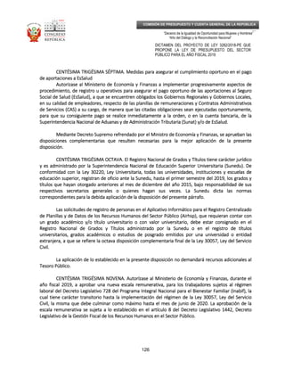 _____________________________________________________________________________
__
“Decenio de la Igualdad de Oportunidad para Mujeres y Hombres”
“Año del Diálogo y la Reconciliación Nacional”
DICTAMEN DEL PROYECTO DE LEY 3282/2018-PE QUE
PROPONE LA LEY DE PRESUPUESTO DEL SECTOR
PÚBLICO PARA EL AÑO FISCAL 2019
126
COMISIÓN DE PRESUPUESTO Y CUENTA GENERAL DE LA REPÚBLICA
CENTÉSIMA TRIGÉSIMA SÉPTIMCENTÉSIMA TRIGÉSIMA SÉPTIMCENTÉSIMA TRIGÉSIMA SÉPTIMCENTÉSIMA TRIGÉSIMA SÉPTIMA.A.A.A. Medidas para asegurar el cumplimiento oportuno en el pagoMedidas para asegurar el cumplimiento oportuno en el pagoMedidas para asegurar el cumplimiento oportuno en el pagoMedidas para asegurar el cumplimiento oportuno en el pago
de aportaciones a EsSaludde aportaciones a EsSaludde aportaciones a EsSaludde aportaciones a EsSalud
Autorizase al Ministerio de Economía y Finanzas a implementar progresivamente aspectos deAutorizase al Ministerio de Economía y Finanzas a implementar progresivamente aspectos deAutorizase al Ministerio de Economía y Finanzas a implementar progresivamente aspectos deAutorizase al Ministerio de Economía y Finanzas a implementar progresivamente aspectos de
procedimprocedimprocedimprocedimiento, de registro u operativos para asegurar el pago oportuno de las aportaciones al Seguroiento, de registro u operativos para asegurar el pago oportuno de las aportaciones al Seguroiento, de registro u operativos para asegurar el pago oportuno de las aportaciones al Seguroiento, de registro u operativos para asegurar el pago oportuno de las aportaciones al Seguro
Social de Salud (EsSalud), a que se encuentren obligados los Gobiernos Regionales y Gobiernos Locales,Social de Salud (EsSalud), a que se encuentren obligados los Gobiernos Regionales y Gobiernos Locales,Social de Salud (EsSalud), a que se encuentren obligados los Gobiernos Regionales y Gobiernos Locales,Social de Salud (EsSalud), a que se encuentren obligados los Gobiernos Regionales y Gobiernos Locales,
en su calidad de empleadores, respecto de las planillas de ren su calidad de empleadores, respecto de las planillas de ren su calidad de empleadores, respecto de las planillas de ren su calidad de empleadores, respecto de las planillas de remuneraciones y Contratos Administrativosemuneraciones y Contratos Administrativosemuneraciones y Contratos Administrativosemuneraciones y Contratos Administrativos
de Servicios (CAS) a su cargo, de manera que las citadas obligaciones sean ejecutadas oportunamente,de Servicios (CAS) a su cargo, de manera que las citadas obligaciones sean ejecutadas oportunamente,de Servicios (CAS) a su cargo, de manera que las citadas obligaciones sean ejecutadas oportunamente,de Servicios (CAS) a su cargo, de manera que las citadas obligaciones sean ejecutadas oportunamente,
para que su consiguiente pago se realice inmediatamente a la orden, o en la cuenta bancaria, de lapara que su consiguiente pago se realice inmediatamente a la orden, o en la cuenta bancaria, de lapara que su consiguiente pago se realice inmediatamente a la orden, o en la cuenta bancaria, de lapara que su consiguiente pago se realice inmediatamente a la orden, o en la cuenta bancaria, de la
SuperintendencSuperintendencSuperintendencSuperintendencia Nacional de Aduanas y de Administración Tributaria (Sunat) y/o de EsSalud.ia Nacional de Aduanas y de Administración Tributaria (Sunat) y/o de EsSalud.ia Nacional de Aduanas y de Administración Tributaria (Sunat) y/o de EsSalud.ia Nacional de Aduanas y de Administración Tributaria (Sunat) y/o de EsSalud.
Mediante Decreto Supremo refrendado por el Ministro de Economía y Finanzas, se aprueban lasMediante Decreto Supremo refrendado por el Ministro de Economía y Finanzas, se aprueban lasMediante Decreto Supremo refrendado por el Ministro de Economía y Finanzas, se aprueban lasMediante Decreto Supremo refrendado por el Ministro de Economía y Finanzas, se aprueban las
disposiciones complementarias que resulten necesarias para la mejor aplicación de ladisposiciones complementarias que resulten necesarias para la mejor aplicación de ladisposiciones complementarias que resulten necesarias para la mejor aplicación de ladisposiciones complementarias que resulten necesarias para la mejor aplicación de la presentepresentepresentepresente
disposición.disposición.disposición.disposición.
CENTÉSIMA TRIGÉSIMACENTÉSIMA TRIGÉSIMACENTÉSIMA TRIGÉSIMACENTÉSIMA TRIGÉSIMA OCTAVAOCTAVAOCTAVAOCTAVA.... El Registro Nacional de Grados y Títulos tiene carácter jurídicoEl Registro Nacional de Grados y Títulos tiene carácter jurídicoEl Registro Nacional de Grados y Títulos tiene carácter jurídicoEl Registro Nacional de Grados y Títulos tiene carácter jurídico
y es administrado por la Superintendencia Nacional de Educación Superior Universitaria (Sunedu). Dey es administrado por la Superintendencia Nacional de Educación Superior Universitaria (Sunedu). Dey es administrado por la Superintendencia Nacional de Educación Superior Universitaria (Sunedu). Dey es administrado por la Superintendencia Nacional de Educación Superior Universitaria (Sunedu). De
conformidad con la Ley 30220, Ley Univerconformidad con la Ley 30220, Ley Univerconformidad con la Ley 30220, Ley Univerconformidad con la Ley 30220, Ley Universitaria, todas las universidades, instituciones y escuelas desitaria, todas las universidades, instituciones y escuelas desitaria, todas las universidades, instituciones y escuelas desitaria, todas las universidades, instituciones y escuelas de
educación superior, registran de oficio ante la Sunedu, hasta el primer semestre del 2019, los grados yeducación superior, registran de oficio ante la Sunedu, hasta el primer semestre del 2019, los grados yeducación superior, registran de oficio ante la Sunedu, hasta el primer semestre del 2019, los grados yeducación superior, registran de oficio ante la Sunedu, hasta el primer semestre del 2019, los grados y
títulos que hayan otorgado anteriores al mes de diciembre del año 2015, bajo responsabilidtítulos que hayan otorgado anteriores al mes de diciembre del año 2015, bajo responsabilidtítulos que hayan otorgado anteriores al mes de diciembre del año 2015, bajo responsabilidtítulos que hayan otorgado anteriores al mes de diciembre del año 2015, bajo responsabilidad de susad de susad de susad de sus
respectivos secretarios generales o quienes hagan sus veces. La Sunedu dicta las normasrespectivos secretarios generales o quienes hagan sus veces. La Sunedu dicta las normasrespectivos secretarios generales o quienes hagan sus veces. La Sunedu dicta las normasrespectivos secretarios generales o quienes hagan sus veces. La Sunedu dicta las normas
correspondientes para la debida aplicación de la disposición del presente párrafo.correspondientes para la debida aplicación de la disposición del presente párrafo.correspondientes para la debida aplicación de la disposición del presente párrafo.correspondientes para la debida aplicación de la disposición del presente párrafo.
Las solicitudes de registro de personas en el Aplicativo Informático paraLas solicitudes de registro de personas en el Aplicativo Informático paraLas solicitudes de registro de personas en el Aplicativo Informático paraLas solicitudes de registro de personas en el Aplicativo Informático para el Registro Centralizadoel Registro Centralizadoel Registro Centralizadoel Registro Centralizado
de Planillas y de Datos de los Recursos Humanos del Sector Público (Airhsp), que requieran contar conde Planillas y de Datos de los Recursos Humanos del Sector Público (Airhsp), que requieran contar conde Planillas y de Datos de los Recursos Humanos del Sector Público (Airhsp), que requieran contar conde Planillas y de Datos de los Recursos Humanos del Sector Público (Airhsp), que requieran contar con
un grado académico y/o título universitarioun grado académico y/o título universitarioun grado académico y/o título universitarioun grado académico y/o título universitario o con valor universitarioo con valor universitarioo con valor universitarioo con valor universitario, debe estar consignado en el, debe estar consignado en el, debe estar consignado en el, debe estar consignado en el
Registro Nacional de Grados yRegistro Nacional de Grados yRegistro Nacional de Grados yRegistro Nacional de Grados y Títulos administrado por la Sunedu o en el registro de títulosTítulos administrado por la Sunedu o en el registro de títulosTítulos administrado por la Sunedu o en el registro de títulosTítulos administrado por la Sunedu o en el registro de títulos
universitarios, grados académicos o estudios de posgrado emitidos por una universidad o entidaduniversitarios, grados académicos o estudios de posgrado emitidos por una universidad o entidaduniversitarios, grados académicos o estudios de posgrado emitidos por una universidad o entidaduniversitarios, grados académicos o estudios de posgrado emitidos por una universidad o entidad
extranjera, a que se refiere la octava disposición complementaria final de la Ley 30057, Ley delextranjera, a que se refiere la octava disposición complementaria final de la Ley 30057, Ley delextranjera, a que se refiere la octava disposición complementaria final de la Ley 30057, Ley delextranjera, a que se refiere la octava disposición complementaria final de la Ley 30057, Ley del ServicioServicioServicioServicio
Civil.Civil.Civil.Civil.
La aplicación de lo establecido en la presente disposición no demandará recursos adicionales alLa aplicación de lo establecido en la presente disposición no demandará recursos adicionales alLa aplicación de lo establecido en la presente disposición no demandará recursos adicionales alLa aplicación de lo establecido en la presente disposición no demandará recursos adicionales al
Tesoro Público.Tesoro Público.Tesoro Público.Tesoro Público.
CENTÉSIMACENTÉSIMACENTÉSIMACENTÉSIMA TRIGÉSIMATRIGÉSIMATRIGÉSIMATRIGÉSIMA NOVENANOVENANOVENANOVENA.... Autorízase al Ministerio de Economía y Finanzas, durante elAutorízase al Ministerio de Economía y Finanzas, durante elAutorízase al Ministerio de Economía y Finanzas, durante elAutorízase al Ministerio de Economía y Finanzas, durante el
año fiscal 2019, a aprobar una nueva eaño fiscal 2019, a aprobar una nueva eaño fiscal 2019, a aprobar una nueva eaño fiscal 2019, a aprobar una nueva escala remunerativa, para los trabajadores sujetos al régimenscala remunerativa, para los trabajadores sujetos al régimenscala remunerativa, para los trabajadores sujetos al régimenscala remunerativa, para los trabajadores sujetos al régimen
laboral del Decreto Legislativo 728 del Programa Integral Nacional para el Bienestar Familiar (Inabif), lalaboral del Decreto Legislativo 728 del Programa Integral Nacional para el Bienestar Familiar (Inabif), lalaboral del Decreto Legislativo 728 del Programa Integral Nacional para el Bienestar Familiar (Inabif), lalaboral del Decreto Legislativo 728 del Programa Integral Nacional para el Bienestar Familiar (Inabif), la
cual tiene carácter transitorio hasta la implementación del régimen de la Ley 30057, Leycual tiene carácter transitorio hasta la implementación del régimen de la Ley 30057, Leycual tiene carácter transitorio hasta la implementación del régimen de la Ley 30057, Leycual tiene carácter transitorio hasta la implementación del régimen de la Ley 30057, Ley del Serviciodel Serviciodel Serviciodel Servicio
Civil, la misma que debe culminar como máximo hasta el mes de junio de 2020. La aprobación de laCivil, la misma que debe culminar como máximo hasta el mes de junio de 2020. La aprobación de laCivil, la misma que debe culminar como máximo hasta el mes de junio de 2020. La aprobación de laCivil, la misma que debe culminar como máximo hasta el mes de junio de 2020. La aprobación de la
escala remunerativa se sujeta a lo establecido en el artículo 8 del Decreto Legislativo 1442, Decretoescala remunerativa se sujeta a lo establecido en el artículo 8 del Decreto Legislativo 1442, Decretoescala remunerativa se sujeta a lo establecido en el artículo 8 del Decreto Legislativo 1442, Decretoescala remunerativa se sujeta a lo establecido en el artículo 8 del Decreto Legislativo 1442, Decreto
Legislativo de la Gestión Fiscal de los RecLegislativo de la Gestión Fiscal de los RecLegislativo de la Gestión Fiscal de los RecLegislativo de la Gestión Fiscal de los Recursos Humanos en el Sector Público.ursos Humanos en el Sector Público.ursos Humanos en el Sector Público.ursos Humanos en el Sector Público.
 