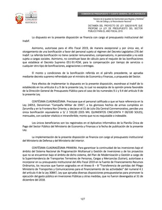_____________________________________________________________________________
__
“Decenio de la Igualdad de Oportunidad para Mujeres y Hombres”
“Año del Diálogo y la Reconciliación Nacional”
DICTAMEN DEL PROYECTO DE LEY 3282/2018-PE QUE
PROPONE LA LEY DE PRESUPUESTO DEL SECTOR
PÚBLICO PARA EL AÑO FISCAL 2019
127
COMISIÓN DE PRESUPUESTO Y CUENTA GENERAL DE LA REPÚBLICA
Lo dispuesto en la presente disposición se financia con cargo al presupuesto institucional delLo dispuesto en la presente disposición se financia con cargo al presupuesto institucional delLo dispuesto en la presente disposición se financia con cargo al presupuesto institucional delLo dispuesto en la presente disposición se financia con cargo al presupuesto institucional del
Inabif.Inabif.Inabif.Inabif.
Asimismo, autorizase para el Año Fiscal 2019, de manera excepcional y por única vez, elAsimismo, autorizase para el Año Fiscal 2019, de manera excepcional y por única vez, elAsimismo, autorizase para el Año Fiscal 2019, de manera excepcional y por única vez, elAsimismo, autorizase para el Año Fiscal 2019, de manera excepcional y por única vez, el
otorgamiento de una bonifiotorgamiento de una bonifiotorgamiento de una bonifiotorgamiento de una bonificación a favor del personal sujeto al régimen del Decreto Legislativo 276 delcación a favor del personal sujeto al régimen del Decreto Legislativo 276 delcación a favor del personal sujeto al régimen del Decreto Legislativo 276 delcación a favor del personal sujeto al régimen del Decreto Legislativo 276 del
Inabif. La referida bonificación no tiene carácter remunerativo, compensatorio, ni pensionable y no estáInabif. La referida bonificación no tiene carácter remunerativo, compensatorio, ni pensionable y no estáInabif. La referida bonificación no tiene carácter remunerativo, compensatorio, ni pensionable y no estáInabif. La referida bonificación no tiene carácter remunerativo, compensatorio, ni pensionable y no está
sujeta a cargas sociales. Asimismo, no constituye base de cálculo para elsujeta a cargas sociales. Asimismo, no constituye base de cálculo para elsujeta a cargas sociales. Asimismo, no constituye base de cálculo para elsujeta a cargas sociales. Asimismo, no constituye base de cálculo para el reajuste de las bonificacionesreajuste de las bonificacionesreajuste de las bonificacionesreajuste de las bonificaciones
que establece el Decreto Supremo 051que establece el Decreto Supremo 051que establece el Decreto Supremo 051que establece el Decreto Supremo 051----91919191----PCM, para la compensación por tiempo de servicios oPCM, para la compensación por tiempo de servicios oPCM, para la compensación por tiempo de servicios oPCM, para la compensación por tiempo de servicios o
cualquier otro tipo de bonificaciones, asignaciones o entregas.cualquier otro tipo de bonificaciones, asignaciones o entregas.cualquier otro tipo de bonificaciones, asignaciones o entregas.cualquier otro tipo de bonificaciones, asignaciones o entregas.
El monto y condiciones de la bonificación referida en el párrafo prEl monto y condiciones de la bonificación referida en el párrafo prEl monto y condiciones de la bonificación referida en el párrafo prEl monto y condiciones de la bonificación referida en el párrafo precedente, se apruebaecedente, se apruebaecedente, se apruebaecedente, se aprueba
mediante decreto supremo refrendado por el ministro de Economía y Finanzas, a propuesta del Sector.mediante decreto supremo refrendado por el ministro de Economía y Finanzas, a propuesta del Sector.mediante decreto supremo refrendado por el ministro de Economía y Finanzas, a propuesta del Sector.mediante decreto supremo refrendado por el ministro de Economía y Finanzas, a propuesta del Sector.
Para efectos de implementar lo dispuesto en la presente disposición, exonérase al InabifPara efectos de implementar lo dispuesto en la presente disposición, exonérase al InabifPara efectos de implementar lo dispuesto en la presente disposición, exonérase al InabifPara efectos de implementar lo dispuesto en la presente disposición, exonérase al Inabif de lode lode lode lo
establecido en los artículos 6 y 9 de la presente Ley, lo cual no exceptúa de la opinión previa favorableestablecido en los artículos 6 y 9 de la presente Ley, lo cual no exceptúa de la opinión previa favorableestablecido en los artículos 6 y 9 de la presente Ley, lo cual no exceptúa de la opinión previa favorableestablecido en los artículos 6 y 9 de la presente Ley, lo cual no exceptúa de la opinión previa favorable
de la Dirección General de Presupuesto Público para el caso de los numerales 9.1 y 9.4 del artículo 9 dede la Dirección General de Presupuesto Público para el caso de los numerales 9.1 y 9.4 del artículo 9 dede la Dirección General de Presupuesto Público para el caso de los numerales 9.1 y 9.4 del artículo 9 dede la Dirección General de Presupuesto Público para el caso de los numerales 9.1 y 9.4 del artículo 9 de
la presente Ley.la presente Ley.la presente Ley.la presente Ley.
CENTÉSIMACENTÉSIMACENTÉSIMACENTÉSIMA CUADRAGÉSICUADRAGÉSICUADRAGÉSICUADRAGÉSIMAMAMAMA.... Precisase que el personal calificado a que se hace referencia en laPrecisase que el personal calificado a que se hace referencia en laPrecisase que el personal calificado a que se hace referencia en laPrecisase que el personal calificado a que se hace referencia en la
Ley 24053, Denominan "Campaña Militar de 1941", a los gloriosos hechos de armas cumplidos enLey 24053, Denominan "Campaña Militar de 1941", a los gloriosos hechos de armas cumplidos enLey 24053, Denominan "Campaña Militar de 1941", a los gloriosos hechos de armas cumplidos enLey 24053, Denominan "Campaña Militar de 1941", a los gloriosos hechos de armas cumplidos en
Zarumilla y en la Frontera Nor Oriente; y declaran el 31 de Julio Día Central ConmemorativoZarumilla y en la Frontera Nor Oriente; y declaran el 31 de Julio Día Central ConmemorativoZarumilla y en la Frontera Nor Oriente; y declaran el 31 de Julio Día Central ConmemorativoZarumilla y en la Frontera Nor Oriente; y declaran el 31 de Julio Día Central Conmemorativo, percibe una, percibe una, percibe una, percibe una
única bonificación equivalente a S/ 2 550,00 (DOS MIL QUINIENTOS CINCUENTAúnica bonificación equivalente a S/ 2 550,00 (DOS MIL QUINIENTOS CINCUENTAúnica bonificación equivalente a S/ 2 550,00 (DOS MIL QUINIENTOS CINCUENTAúnica bonificación equivalente a S/ 2 550,00 (DOS MIL QUINIENTOS CINCUENTA Y 00/100 SOLESY 00/100 SOLESY 00/100 SOLESY 00/100 SOLES),),),),
mensuales, con carácter vitalicio e intransferible; monto que no es reajustable o indexable.mensuales, con carácter vitalicio e intransferible; monto que no es reajustable o indexable.mensuales, con carácter vitalicio e intransferible; monto que no es reajustable o indexable.mensuales, con carácter vitalicio e intransferible; monto que no es reajustable o indexable.
Los únicos beneficiarios son los registrados en elLos únicos beneficiarios son los registrados en elLos únicos beneficiarios son los registrados en elLos únicos beneficiarios son los registrados en el Aplicativo Informático de la Planilla Única deAplicativo Informático de la Planilla Única deAplicativo Informático de la Planilla Única deAplicativo Informático de la Planilla Única de
Pago del Sector Público del Ministerio de Economía y Finanzas a la fecha de publicación de la presentePago del Sector Público del Ministerio de Economía y Finanzas a la fecha de publicación de la presentePago del Sector Público del Ministerio de Economía y Finanzas a la fecha de publicación de la presentePago del Sector Público del Ministerio de Economía y Finanzas a la fecha de publicación de la presente
Ley.Ley.Ley.Ley.
La implementación de la presente disposición se financia con cargo al presupuesto institucionalLa implementación de la presente disposición se financia con cargo al presupuesto institucionalLa implementación de la presente disposición se financia con cargo al presupuesto institucionalLa implementación de la presente disposición se financia con cargo al presupuesto institucional
deldeldeldel Ministerio de Defensa y del Ministerio del Interior.Ministerio de Defensa y del Ministerio del Interior.Ministerio de Defensa y del Ministerio del Interior.Ministerio de Defensa y del Ministerio del Interior.
CENTÉSIMA CUADRAGÉSIMACENTÉSIMA CUADRAGÉSIMACENTÉSIMA CUADRAGÉSIMACENTÉSIMA CUADRAGÉSIMA PRIMERA.PRIMERA.PRIMERA.PRIMERA. Para garantizar la continuidad de las inversiones bajo elPara garantizar la continuidad de las inversiones bajo elPara garantizar la continuidad de las inversiones bajo elPara garantizar la continuidad de las inversiones bajo el
ámbito del Sistema Nacional de Programación Multianual y Gestión de Inversiones y de los proyectosámbito del Sistema Nacional de Programación Multianual y Gestión de Inversiones y de los proyectosámbito del Sistema Nacional de Programación Multianual y Gestión de Inversiones y de los proyectosámbito del Sistema Nacional de Programación Multianual y Gestión de Inversiones y de los proyectos
que no se encque no se encque no se encque no se encuentran bajo el ámbito de dicho sistema, del Plan de Modernización y Gestión a cargo deuentran bajo el ámbito de dicho sistema, del Plan de Modernización y Gestión a cargo deuentran bajo el ámbito de dicho sistema, del Plan de Modernización y Gestión a cargo deuentran bajo el ámbito de dicho sistema, del Plan de Modernización y Gestión a cargo de
la Superintendencia de Transportes Terrestres de Personas, Cargas y Mercancías (Sla Superintendencia de Transportes Terrestres de Personas, Cargas y Mercancías (Sla Superintendencia de Transportes Terrestres de Personas, Cargas y Mercancías (Sla Superintendencia de Transportes Terrestres de Personas, Cargas y Mercancías (Sutranutranutranutran), autorízase a), autorízase a), autorízase a), autorízase a
incorporar en su presupuesto institucional del Año Fiscal 2019 enincorporar en su presupuesto institucional del Año Fiscal 2019 enincorporar en su presupuesto institucional del Año Fiscal 2019 enincorporar en su presupuesto institucional del Año Fiscal 2019 en la Fuente de Financiamiento Recursosla Fuente de Financiamiento Recursosla Fuente de Financiamiento Recursosla Fuente de Financiamiento Recursos
Ordinarios, los recursos que fueron asignados en el Anexo 8Ordinarios, los recursos que fueron asignados en el Anexo 8Ordinarios, los recursos que fueron asignados en el Anexo 8Ordinarios, los recursos que fueron asignados en el Anexo 8 –––– B “Transferencia de partidas del PliegoB “Transferencia de partidas del PliegoB “Transferencia de partidas del PliegoB “Transferencia de partidas del Pliego
Ministerio de Transportes y Comunicaciones para el financiamiento de las actividades” del numeral 4.1Ministerio de Transportes y Comunicaciones para el financiamiento de las actividades” del numeral 4.1Ministerio de Transportes y Comunicaciones para el financiamiento de las actividades” del numeral 4.1Ministerio de Transportes y Comunicaciones para el financiamiento de las actividades” del numeral 4.1
del artículo 4del artículo 4del artículo 4del artículo 4 de la Ley 30847, Ley que aprueba diversas disposiciones presupuestarias para promover lade la Ley 30847, Ley que aprueba diversas disposiciones presupuestarias para promover lade la Ley 30847, Ley que aprueba diversas disposiciones presupuestarias para promover lade la Ley 30847, Ley que aprueba diversas disposiciones presupuestarias para promover la
ejecución del gasto público en Inversiones Públicas y otras medidas, que no fueron devengados al 31 deejecución del gasto público en Inversiones Públicas y otras medidas, que no fueron devengados al 31 deejecución del gasto público en Inversiones Públicas y otras medidas, que no fueron devengados al 31 deejecución del gasto público en Inversiones Públicas y otras medidas, que no fueron devengados al 31 de
diciembre del 2018diciembre del 2018diciembre del 2018diciembre del 2018....
 