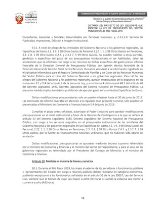 _____________________________________________________________________________
__
“Decenio de la Igualdad de Oportunidad para Mujeres y Hombres”
“Año del Diálogo y la Reconciliación Nacional”
DICTAMEN DEL PROYECTO DE LEY 3282/2018-PE QUE
PROPONE LA LEY DE PRESUPUESTO DEL SECTOR
PÚBLICO PARA EL AÑO FISCAL 2019
13
COMISIÓN DE PRESUPUESTO Y CUENTA GENERAL DE LA REPÚBLICA
Consultorías, Asesorías y Similares Desarrollados por Personas Naturales; y, 2.3.2.2.4: Servicio de
Publicidad, Impresiones, Difusión e Imagen Institucional.
9.11. A nivel de pliego de las entidades del Gobierno Nacional y los gobiernos regionales, las
Específicas del Gasto 2.1. 1 9. 3 98 Otros Gastos de Personal 2.22. 1 1. 2 98 Otros Gastos en Pensiones,
2.3. 2 8. 1 99 Otro Gastos C.A.S. y 2.3.2 7. 5 99 Otros Gastos, no pueden habilitar a otras partidas,
genéricas o específicas del gasto de sus presupuestos institucionales ni ser habilitadas, salvo las
anulaciones que se efectúen con cargo a los recursos de dichas específicas del gasto previo informe
favorable de la Dirección General de Presupuesto Público, con opinión técnica favorable de la
Dirección General de Gestión Fiscal de los Recursos Humanos vinculado a la información registrada en
el Aplicativo Informático para el Registro Centralizado de Planillas y de Datos de los Recursos Humanos
del Sector Público para el caso del Gobierno Nacional y los gobiernos regionales. Para tal fin, los
pliegos del Gobierno Nacional y los gobiernos regionales, quedan exceptuados de lo dispuesto en los
numerales 9.1 y 9.4 del artículo 9 de la presente Ley, y en el inciso 4 del numeral 48.1 del artículo 48
del Decreto Legislativo 1440, Decreto Legislativo del Sistema Nacional de Presupuesto Público. La
presente medida implica también la prohibición de ejecutar gasto en las referidas Específicas de Gasto.
Dichas modificaciones presupuestarias solo se pueden efectuar hasta el 30 de junio de 2019.
Las solicitudes de informe favorable en atención a lo regulado en el presente numeral, sólo pueden ser
presentadas al Ministerio de Economía y Finanzas hasta el 14 de junio de 2019.
Cumplido el plazo antes señalado, autorízase al Poder Ejecutivo para aprobar modificaciones
presupuestarias en el nivel institucional a favor de la Reserva de Contingencia a la que se refiere el
artículo 53 del Decreto Legislativo 1440, Decreto Legislativo del Sistema Nacional de Presupuesto
Público, con cargo a los recursos asignados en el presupuesto institucional de las entidades del
Gobierno Nacional y los gobiernos regionales en las Específicas del Gasto 2.1. 1 9. 3 98 Otros Gastos de
Personal, 2.22. 1 1. 2 98 Otros Gastos en Pensiones, 2.3. 2 8. 1 99 Otro Gastos C.A.S. y 2.3.2 7. 5 99
Otros Gastos, por la fuente de financiamiento Recursos Ordinarios, que no hubieran sido objeto de
anulación.
Dichas modificaciones presupuestarias se aprueban mediante decreto supremo refrendado
por el ministro de Economía y Finanzas y el ministro del sector correspondiente, y para el caso de los
gobiernos regionales es refrendado por el Presidente del Consejo de Ministros y el ministro de
Economía y Finanzas.
Artículo 10Artículo 10Artículo 10Artículo 10. Medidas en materia de. Medidas en materia de. Medidas en materia de. Medidas en materia de bienes y serviciosbienes y serviciosbienes y serviciosbienes y servicios
10.1. Durante el Año Fiscal 2019, los viajes al exterior de los servidores o funcionarios públicos
y representantes del Estado con cargo a recursos públicos deben realizarse en categoría económica,
pudiendo exceptuarse a los funcionarios señalados en el artículo 52 de la Ley 30057, Ley del Servicio
Civil, siempre que el tiempo de viaje sea mayor a ocho (8) horas o cuando la estancia sea menor a
cuarenta y ocho (48) horas.
 