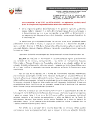 _____________________________________________________________________________
__
“Decenio de la Igualdad de Oportunidad para Mujeres y Hombres”
“Año del Diálogo y la Reconciliación Nacional”
DICTAMEN DEL PROYECTO DE LEY 3282/2018-PE QUE
PROPONE LA LEY DE PRESUPUESTO DEL SECTOR
PÚBLICO PARA EL AÑO FISCAL 2019
130
COMISIÓN DE PRESUPUESTO Y CUENTA GENERAL DE LA REPÚBLICA
que corresponda a la Ley 30057, Ley del Servicio Civil y sus reglamentos, aprobados en elque corresponda a la Ley 30057, Ley del Servicio Civil y sus reglamentos, aprobados en elque corresponda a la Ley 30057, Ley del Servicio Civil y sus reglamentos, aprobados en elque corresponda a la Ley 30057, Ley del Servicio Civil y sus reglamentos, aprobados en el
marco de la disposición complementaria final décima de la mencionada ley.marco de la disposición complementaria final décima de la mencionada ley.marco de la disposición complementaria final décima de la mencionada ley.marco de la disposición complementaria final décima de la mencionada ley.
f) En los organismos públicos descentralizados de los gobiernos regionales y gobiernos
locales, mediante resolución de su titular. En materia de ingresos del personal se sujeta a
lo dispuesto en esta ley; y, en lo que corresponda, a la Ley 30057, Ley del Servicio Civil y
sus reglamentos, aprobados en el marco de la disposición complementaria final décima de
la mencionada ley.
Las disposiciones que se aprueben conforme a lo señalado en los incisos precedentes deben
publicarse en el diario oficial El Peruano, en un plazo que no exceda el 31 de diciembre de 2018, y
rigen a partir del 1 de enero de 2019. De no efectuarse tal publicación, son de aplicación las normas de
austeridad, disciplina y calidad del gasto público y de ingresos del personal contenidas en la presente
ley, según sea el caso.
La presente disposición entra en vigencia al día siguiente de la publicación de la presente ley.
SEGUNDA.SEGUNDA.SEGUNDA.SEGUNDA. De producirse una modificación en las estimaciones de ingresos que determinen
una variación en los recursos, correspondientes a las fuentes de financiamiento Recursos
Determinados y Recursos Directamente Recaudados, autorízase a las entidades públicas de las
entidades del Gobierno Nacional, los gobiernos regionales y los gobiernos locales, hasta el 31 de enero
de 2019, para modificar su presupuesto institucional aprobado por las fuentes de financiamiento antes
mencionadas.
Para el caso de los recursos por la fuente de financiamiento Recursos Determinados
provenientes de los conceptos incluidos en los índices de distribución que aprueba el Ministerio de
Economía y Finanzas, a través de la Dirección General de Presupuesto Público, las entidades públicas
deben modificar su presupuesto institucional aprobado, por los conceptos antes referidos, conforme a
los montos estimados de Recursos Determinados para el Presupuesto Institucional de Apertura
correspondiente al Año Fiscal 2019, que son publicados hasta el 20 de diciembre de 2018, mediante
resolución directoral de la mencionada Dirección General.
Asimismo, en los casos que fuera necesario una modificación en las estimaciones de saldos de
balance por la fuente de financiamiento Recursos Determinados, autorízase a los gobiernos regionales
y gobiernos locales, hasta el 31 de enero de 2019, para modificar su presupuesto institucional
aprobado respecto a los recursos correspondientes a saldos de balance por la fuente de
financiamiento Recursos Determinados, previa opinión favorable de la Dirección General de
Presupuesto Público. Las solicitudes de modificación deben presentarse hasta el 18 de enero de 2019
a la Dirección General de Presupuesto Público.
Para efectos de la aplicación de la presente disposición, las entidades públicas quedan
exoneradas de todas las disposiciones legales que se opongan o limiten su aplicación, debiendo
 