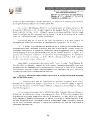 _____________________________________________________________________________
__
“Decenio de la Igualdad de Oportunidad para Mujeres y Hombres”
“Año del Diálogo y la Reconciliación Nacional”
DICTAMEN DEL PROYECTO DE LEY 3282/2018-PE QUE
PROPONE LA LEY DE PRESUPUESTO DEL SECTOR
PÚBLICO PARA EL AÑO FISCAL 2019
15
COMISIÓN DE PRESUPUESTO Y CUENTA GENERAL DE LA REPÚBLICA
consecución de las metas de los proyectos de inversión y la renovación de los vehículos automotores
que tengan una antigüedad igual o superior a diez (10) años.
La adquisición de vehículos automotores señalados se realiza con cargo a los recursos del
presupuesto institucional de las entidades respectivas, por cualquier fuente de financiamiento y
conforme a la normatividad vigente, y solo puede efectuarse previa autorización del titular del pliego
mediante resolución de dicha autoridad, que se publica en el portal institucional de la entidad
respectiva. Esta facultad del titular de pliego es indelegable.
Para la aplicación de los supuestos de excepción previstos en el presente numeral, las
entidades respectivas quedan exceptuadas de lo establecido en el numeral 9.9. del artículo 9.
10.5. En materia de uso de vehículos, establécese que la asignación exclusiva de vehículos
automotores para altos funcionarios en actividad, en el caso de entidades del Gobierno Nacional, es
únicamente para uso oficial de los ministros, viceministros, secretarios generales, jefes de gabinete y
titulares de pliego de entidades del Gobierno Nacional, y que al momento de entrada en vigencia de la
presente ley cuentan con la autorización correspondiente. Para el resto de personal de las entidades
del Gobierno Nacional, pueden hacer uso de los vehículos automotores de la flota de la respectiva
entidad para el cumplimiento de sus funciones.
Las entidades constitucionalmente autónomas, las Fuerzas Armadas y Policía Nacional del
Perú, los gobiernos regionales y los gobiernos locales adoptan medidas de austeridad en materia de
uso de vehículos, las cuales deben ser aprobadas mediante resolución de su titular, dentro de los diez
(10) días hábiles siguientes contados a partir de la vigencia de la presente norma. Dicha resolución se
publica en el portal institucional de las referidas entidades.
Artículo 11Artículo 11Artículo 11Artículo 11. Medidas para el personal militar y policial de las escuelas de las Fuerzas Armadas y. Medidas para el personal militar y policial de las escuelas de las Fuerzas Armadas y. Medidas para el personal militar y policial de las escuelas de las Fuerzas Armadas y. Medidas para el personal militar y policial de las escuelas de las Fuerzas Armadas y
de la Policía Nacional del Perúde la Policía Nacional del Perúde la Policía Nacional del Perúde la Policía Nacional del Perú
11.1. Dispónese que las altas del personal militar y policial de las escuelas de las Fuerzas
Armadas y de la Policía Nacional del Perú se efectúan en una única oportunidad al año y en el primer
trimestre del año, previo informe favorable de la Oficina de Presupuesto, o la que haga sus veces, en
las entidades respectivas.
Asimismo, las instituciones armadas y la Policía Nacional del Perú deben informar al Ministerio
de Defensa y al Ministerio del Interior, respectivamente, en el mes de febrero, la cantidad de altas
estimadas que se proyectan para el primer trimestre de los siguientes tres años, así como los códigos
de las plazas en el Aplicativo Informático para el Registro Centralizado de Planillas y de Datos de los
Recursos Humanos del Sector Público en el caso de las altas estimadas para el siguiente año, a efectos
de que dichos ministerios consideren la referida información para las fases de programación y
formulación presupuestarias.
 