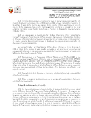 _____________________________________________________________________________
__
“Decenio de la Igualdad de Oportunidad para Mujeres y Hombres”
“Año del Diálogo y la Reconciliación Nacional”
DICTAMEN DEL PROYECTO DE LEY 3282/2018-PE QUE
PROPONE LA LEY DE PRESUPUESTO DEL SECTOR
PÚBLICO PARA EL AÑO FISCAL 2019
16
COMISIÓN DE PRESUPUESTO Y CUENTA GENERAL DE LA REPÚBLICA
11.2. Asimismo, dispónese que, para efectuar el pago de los ingresos que correspondan a la
situación de alta, se requiere que, antes del 30 de abril de 2019, se hayan realizado las anulaciones de
los códigos de plaza de los alumnos que egresan de las escuelas militares y policiales, así como la
creación de los códigos de plaza para los efectivos policiales y militares en situación de alta en el
Aplicativo Informático para el Registro Centralizado de Planillas y de Datos de los Recursos Humanos
del Sector Público.
11.3. Los procesos para la situación de alta y de baja del personal militar y policial de las
Fuerzas Armadas y de la Policía Nacional del Perú se sujetan al presupuesto institucional del Ministerio
de Defensa y del Ministerio del Interior, según corresponda. Para tal efecto, ambos ministerios emiten,
de resultar necesario, disposiciones internas a fin de adecuar los procesos antes mencionados a lo
dispuesto en la presente disposición.
Las Fuerzas Armadas y la Policía Nacional del Perú deben informar, en el mes de enero de
2019, el listado de los códigos de plaza creados y anulados el año anterior, así como el uso del
presupuesto involucrado en esas acciones, de acuerdo con los lineamientos que para tal efecto emita
la Dirección General de Presupuesto Público.
11.4. Dispónese que, en el Presupuesto del Sector Público para el Año Fiscal 2019, se han
asignado recursos al pliego Ministerio del Interior hasta por la suma de S/ 14 597 764,00 (CATORCE
MILLONES QUINIENTOS NOVENTA Y SIETE MIL SETECIENTOS SESENTA Y CUATRO Y 00/100 SOLES), por
la fuente de financiamiento Recursos Ordinarios, exclusivamente, para el financiamiento de las altas
del personal policial de las escuelas de la Policía Nacional del Perú. Dichos recursos no pueden ser
destinados, bajo responsabilidad del titular de la entidad, a fines distintos a los señalados en el
presente numeral.
11.5. El cumplimiento de lo dispuesto en el presente artículo se efectúa bajo responsabilidad
del titular de la entidad.
11.6. Déjase en suspenso las disposiciones que se opongan a lo establecido en el presente
artículo o limiten su aplicación.
Artículo 12Artículo 12Artículo 12Artículo 12. Medida en gastos de inversión. Medida en gastos de inversión. Medida en gastos de inversión. Medida en gastos de inversión
12.1. Con el propósito de asegurar la sostenibilidad de la ejecución de las inversiones bajo el
ámbito del Sistema Nacional de Programación Multianual y Gestión de Inversiones y de proyectos que
no se encuentren bajo el ámbito de dicho sistema, dispónese que las entidades del Gobierno Nacional,
los gobiernos regionales y gobiernos locales, bajo responsabilidad del titular del pliego, pueden
efectuar modificaciones presupuestarias en el nivel funcional programático, siempre que no impliquen
la anulación de créditos presupuestarios en las referidas inversiones y proyectos que se encuentren en
etapa de ejecución, previa opinión favorable de la Oficina de Programación Multianual de Inversiones
de cada entidad, o la que haga sus veces. En el caso de inversiones bajo el ámbito del Sistema
Nacional de Programación Multianual y Gestión de Inversiones y de proyectos que no se encuentren
 