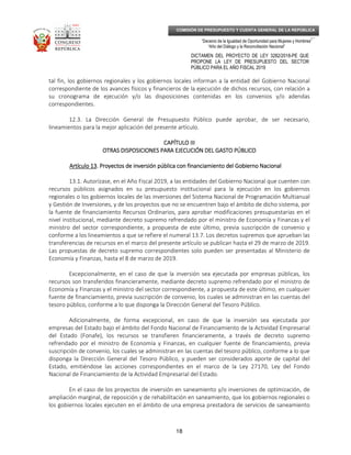 _____________________________________________________________________________
__
“Decenio de la Igualdad de Oportunidad para Mujeres y Hombres”
“Año del Diálogo y la Reconciliación Nacional”
DICTAMEN DEL PROYECTO DE LEY 3282/2018-PE QUE
PROPONE LA LEY DE PRESUPUESTO DEL SECTOR
PÚBLICO PARA EL AÑO FISCAL 2019
18
COMISIÓN DE PRESUPUESTO Y CUENTA GENERAL DE LA REPÚBLICA
tal fin, los gobiernos regionales y los gobiernos locales informan a la entidad del Gobierno Nacional
correspondiente de los avances físicos y financieros de la ejecución de dichos recursos, con relación a
su cronograma de ejecución y/o las disposiciones contenidas en los convenios y/o adendas
correspondientes.
12.3. La Dirección General de Presupuesto Público puede aprobar, de ser necesario,
lineamientos para la mejor aplicación del presente artículo.
CAPÍTULO IIICAPÍTULO IIICAPÍTULO IIICAPÍTULO III
OTRAS DISPOSICIONES PARA EJECUCIÓN DEL GASTO PÚBLICOOTRAS DISPOSICIONES PARA EJECUCIÓN DEL GASTO PÚBLICOOTRAS DISPOSICIONES PARA EJECUCIÓN DEL GASTO PÚBLICOOTRAS DISPOSICIONES PARA EJECUCIÓN DEL GASTO PÚBLICO
Artículo 13Artículo 13Artículo 13Artículo 13. Proyectos de inversión pública con financiamiento del Gobierno Nacional. Proyectos de inversión pública con financiamiento del Gobierno Nacional. Proyectos de inversión pública con financiamiento del Gobierno Nacional. Proyectos de inversión pública con financiamiento del Gobierno Nacional
13.1. Autorízase, en el Año Fiscal 2019, a las entidades del Gobierno Nacional que cuenten con
recursos públicos asignados en su presupuesto institucional para la ejecución en los gobiernos
regionales o los gobiernos locales de las inversiones del Sistema Nacional de Programación Multianual
y Gestión de Inversiones, y de los proyectos que no se encuentren bajo el ámbito de dicho sistema, por
la fuente de financiamiento Recursos Ordinarios, para aprobar modificaciones presupuestarias en el
nivel institucional, mediante decreto supremo refrendado por el ministro de Economía y Finanzas y el
ministro del sector correspondiente, a propuesta de este último, previa suscripción de convenio y
conforme a los lineamientos a que se refiere el numeral 13.7. Los decretos supremos que aprueban las
transferencias de recursos en el marco del presente artículo se publican hasta el 29 de marzo de 2019.
Las propuestas de decreto supremo correspondientes solo pueden ser presentadas al Ministerio de
Economía y Finanzas, hasta el 8 de marzo de 2019.
Excepcionalmente, en el caso de que la inversión sea ejecutada por empresas públicas, los
recursos son transferidos financieramente, mediante decreto supremo refrendado por el ministro de
Economía y Finanzas y el ministro del sector correspondiente, a propuesta de este último, en cualquier
fuente de financiamiento, previa suscripción de convenio, los cuales se administran en las cuentas del
tesoro público, conforme a lo que disponga la Dirección General del Tesoro Público.
Adicionalmente, de forma excepcional, en caso de que la inversión sea ejecutada por
empresas del Estado bajo el ámbito del Fondo Nacional de Financiamiento de la Actividad Empresarial
del Estado (Fonafe), los recursos se transfieren financieramente, a través de decreto supremo
refrendado por el ministro de Economía y Finanzas, en cualquier fuente de financiamiento, previa
suscripción de convenio, los cuales se administran en las cuentas del tesoro público, conforme a lo que
disponga la Dirección General del Tesoro Público, y pueden ser considerados aporte de capital del
Estado, emitiéndose las acciones correspondientes en el marco de la Ley 27170, Ley del Fondo
Nacional de Financiamiento de la Actividad Empresarial del Estado.
En el caso de los proyectos de inversión en saneamiento y/o inversiones de optimización, de
ampliación marginal, de reposición y de rehabilitación en saneamiento, que los gobiernos regionales o
los gobiernos locales ejecuten en el ámbito de una empresa prestadora de servicios de saneamiento
 