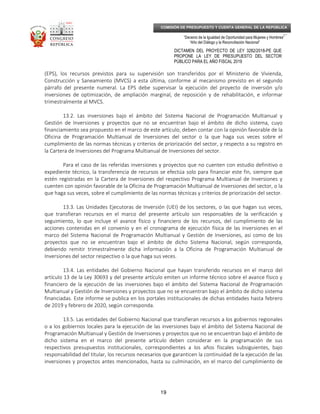_____________________________________________________________________________
__
“Decenio de la Igualdad de Oportunidad para Mujeres y Hombres”
“Año del Diálogo y la Reconciliación Nacional”
DICTAMEN DEL PROYECTO DE LEY 3282/2018-PE QUE
PROPONE LA LEY DE PRESUPUESTO DEL SECTOR
PÚBLICO PARA EL AÑO FISCAL 2019
19
COMISIÓN DE PRESUPUESTO Y CUENTA GENERAL DE LA REPÚBLICA
(EPS), los recursos previstos para su supervisión son transferidos por el Ministerio de Vivienda,
Construcción y Saneamiento (MVCS) a esta última, conforme al mecanismo previsto en el segundo
párrafo del presente numeral. La EPS debe supervisar la ejecución del proyecto de inversión y/o
inversiones de optimización, de ampliación marginal, de reposición y de rehabilitación, e informar
trimestralmente al MVCS.
13.2. Las inversiones bajo el ámbito del Sistema Nacional de Programación Multianual y
Gestión de Inversiones y proyectos que no se encuentran bajo el ámbito de dicho sistema, cuyo
financiamiento sea propuesto en el marco de este artículo, deben contar con la opinión favorable de la
Oficina de Programación Multianual de Inversiones del sector o la que haga sus veces sobre el
cumplimiento de las normas técnicas y criterios de priorización del sector, y respecto a su registro en
la Cartera de Inversiones del Programa Multianual de Inversiones del sector.
Para el caso de las referidas inversiones y proyectos que no cuenten con estudio definitivo o
expediente técnico, la transferencia de recursos se efectúa solo para financiar este fin, siempre que
estén registradas en la Cartera de Inversiones del respectivo Programa Multianual de Inversiones y
cuenten con opinión favorable de la Oficina de Programación Multianual de Inversiones del sector, o la
que haga sus veces, sobre el cumplimiento de las normas técnicas y criterios de priorización del sector.
13.3. Las Unidades Ejecutoras de Inversión (UEI) de los sectores, o las que hagan sus veces,
que transfieran recursos en el marco del presente artículo son responsables de la verificación y
seguimiento, lo que incluye el avance físico y financiero de los recursos, del cumplimiento de las
acciones contenidas en el convenio y en el cronograma de ejecución física de las inversiones en el
marco del Sistema Nacional de Programación Multianual y Gestión de Inversiones, así como de los
proyectos que no se encuentran bajo el ámbito de dicho Sistema Nacional, según corresponda,
debiendo remitir trimestralmente dicha información a la Oficina de Programación Multianual de
Inversiones del sector respectivo o la que haga sus veces.
13.4. Las entidades del Gobierno Nacional que hayan transferido recursos en el marco del
artículo 13 de la Ley 30693 y del presente artículo emiten un informe técnico sobre el avance físico y
financiero de la ejecución de las inversiones bajo el ámbito del Sistema Nacional de Programación
Multianual y Gestión de Inversiones y proyectos que no se encuentran bajo el ámbito de dicho sistema
financiadas. Este informe se publica en los portales institucionales de dichas entidades hasta febrero
de 2019 y febrero de 2020, según corresponda.
13.5. Las entidades del Gobierno Nacional que transfieran recursos a los gobiernos regionales
o a los gobiernos locales para la ejecución de las inversiones bajo el ámbito del Sistema Nacional de
Programación Multianual y Gestión de Inversiones y proyectos que no se encuentran bajo el ámbito de
dicho sistema en el marco del presente artículo deben considerar en la programación de sus
respectivos presupuestos institucionales, correspondientes a los años fiscales subsiguientes, bajo
responsabilidad del titular, los recursos necesarios que garanticen la continuidad de la ejecución de las
inversiones y proyectos antes mencionados, hasta su culminación, en el marco del cumplimiento de
 