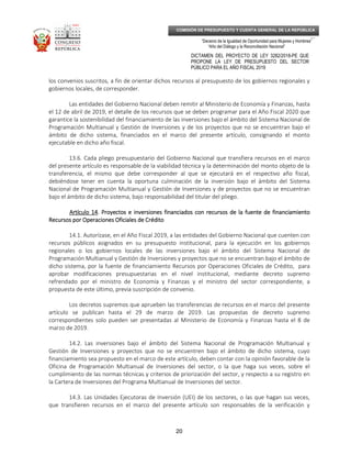 _____________________________________________________________________________
__
“Decenio de la Igualdad de Oportunidad para Mujeres y Hombres”
“Año del Diálogo y la Reconciliación Nacional”
DICTAMEN DEL PROYECTO DE LEY 3282/2018-PE QUE
PROPONE LA LEY DE PRESUPUESTO DEL SECTOR
PÚBLICO PARA EL AÑO FISCAL 2019
20
COMISIÓN DE PRESUPUESTO Y CUENTA GENERAL DE LA REPÚBLICA
los convenios suscritos, a fin de orientar dichos recursos al presupuesto de los gobiernos regionales y
gobiernos locales, de corresponder.
Las entidades del Gobierno Nacional deben remitir al Ministerio de Economía y Finanzas, hasta
el 12 de abril de 2019, el detalle de los recursos que se deben programar para el Año Fiscal 2020 que
garantice la sostenibilidad del financiamiento de las inversiones bajo el ámbito del Sistema Nacional de
Programación Multianual y Gestión de Inversiones y de los proyectos que no se encuentran bajo el
ámbito de dicho sistema, financiados en el marco del presente artículo, consignando el monto
ejecutable en dicho año fiscal.
13.6. Cada pliego presupuestario del Gobierno Nacional que transfiera recursos en el marco
del presente artículo es responsable de la viabilidad técnica y la determinación del monto objeto de la
transferencia, el mismo que debe corresponder al que se ejecutará en el respectivo año fiscal,
debiéndose tener en cuenta la oportuna culminación de la inversión bajo el ámbito del Sistema
Nacional de Programación Multianual y Gestión de Inversiones y de proyectos que no se encuentran
bajo el ámbito de dicho sistema, bajo responsabilidad del titular del pliego.
ArtícArtícArtícArtículo 14ulo 14ulo 14ulo 14. Proyectos e inversiones financiados con recursos de la fuente de financiamiento. Proyectos e inversiones financiados con recursos de la fuente de financiamiento. Proyectos e inversiones financiados con recursos de la fuente de financiamiento. Proyectos e inversiones financiados con recursos de la fuente de financiamiento
Recursos por Operaciones Oficiales de CréditoRecursos por Operaciones Oficiales de CréditoRecursos por Operaciones Oficiales de CréditoRecursos por Operaciones Oficiales de Crédito
14.1. Autorízase, en el Año Fiscal 2019, a las entidades del Gobierno Nacional que cuenten con
recursos públicos asignados en su presupuesto institucional, para la ejecución en los gobiernos
regionales o los gobiernos locales de las inversiones bajo el ámbito del Sistema Nacional de
Programación Multianual y Gestión de Inversiones y proyectos que no se encuentran bajo el ámbito de
dicho sistema, por la fuente de financiamiento Recursos por Operaciones Oficiales de Crédito, para
aprobar modificaciones presupuestarias en el nivel institucional, mediante decreto supremo
refrendado por el ministro de Economía y Finanzas y el ministro del sector correspondiente, a
propuesta de este último, previa suscripción de convenio.
Los decretos supremos que aprueben las transferencias de recursos en el marco del presente
artículo se publican hasta el 29 de marzo de 2019. Las propuestas de decreto supremo
correspondientes solo pueden ser presentadas al Ministerio de Economía y Finanzas hasta el 8 de
marzo de 2019.
14.2. Las inversiones bajo el ámbito del Sistema Nacional de Programación Multianual y
Gestión de Inversiones y proyectos que no se encuentren bajo el ámbito de dicho sistema, cuyo
financiamiento sea propuesto en el marco de este artículo, deben contar con la opinión favorable de la
Oficina de Programación Multianual de Inversiones del sector, o la que haga sus veces, sobre el
cumplimiento de las normas técnicas y criterios de priorización del sector, y respecto a su registro en
la Cartera de Inversiones del Programa Multianual de Inversiones del sector.
14.3. Las Unidades Ejecutoras de Inversión (UEI) de los sectores, o las que hagan sus veces,
que transfieren recursos en el marco del presente artículo son responsables de la verificación y
 