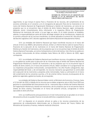 _____________________________________________________________________________
__
“Decenio de la Igualdad de Oportunidad para Mujeres y Hombres”
“Año del Diálogo y la Reconciliación Nacional”
DICTAMEN DEL PROYECTO DE LEY 3282/2018-PE QUE
PROPONE LA LEY DE PRESUPUESTO DEL SECTOR
PÚBLICO PARA EL AÑO FISCAL 2019
21
COMISIÓN DE PRESUPUESTO Y CUENTA GENERAL DE LA REPÚBLICA
seguimiento, lo que incluye el avance físico y financiero de los recursos, del cumplimiento de las
acciones contenidas en el convenio y en el cronograma de ejecución física de las inversiones en el
marco del Sistema Nacional de Programación Multianual y Gestión de Inversiones, así como de los
proyectos que no se encuentren bajo el ámbito de dicho Sistema Nacional, según corresponda,
debiendo remitir trimestralmente dicha información a la respectiva Oficina de Programación
Multianual de Inversiones del sector o la que haga sus veces. En el citado convenio se establece,
además, la responsabilidad por parte del titular del pliego receptor de las transferencias, respecto de
la correcta utilización de los recursos transferidos, no siendo aplicable el numeral 36.1 del artículo 36
del Decreto Legislativo 1437, Decreto Legislativo del Sistema Nacional de Endeudamiento Público.
14.4. Las entidades del Gobierno Nacional que hayan transferido recursos en el marco del
artículo 14 de la Ley 30693 y del presente artículo, emiten un informe técnico sobre el avance físico y
financiero de la ejecución de las inversiones en el marco del Sistema Nacional de Programación
Multianual y Gestión de Inversiones y de los proyectos que no se encuentran bajo el ámbito de dicho
Sistema Nacional financiados, así como el alineamiento al cierre de brechas. Este informe se publica en
los portales institucionales de dichas entidades hasta febrero de 2019 y febrero de 2020, según
corresponda.
14.5. Las entidades del Gobierno Nacional que transfieran recursos a los gobiernos regionales
o a los gobiernos locales para la ejecución de las inversiones bajo el ámbito del Sistema Nacional de
Programación Multianual y Gestión de Inversiones y de los proyectos que no se encuentran bajo el
ámbito de dicho sistema, en el marco del presente artículo, deben considerar en la programación de
sus respectivos presupuestos institucionales, correspondientes a los años fiscales subsiguientes, bajo
responsabilidad del titular, y de corresponder, los recursos necesarios que garanticen la continuidad
de la ejecución de las inversiones y proyectos antes mencionados, hasta su culminación en el marco
del cumplimiento de los convenios suscritos, a fin de orientar dichos recursos al presupuesto de los
gobiernos regionales y gobiernos locales, de corresponder.
Las entidades del Gobierno Nacional deben remitir al Ministerio de Economía y Finanzas, hasta
el 12 de abril de 2019, el detalle de los recursos que se deben programar para el Año Fiscal 2020 que
garantice la sostenibilidad del financiamiento de las inversiones bajo el ámbito del Sistema Nacional
de Programación Multianual y Gestión de Inversiones y de los proyectos que no se encuentran bajo el
ámbito de dicho sistema, financiadas en el marco del presente artículo, consignando el monto
ejecutable en dicho año fiscal.
14.6. Las modificaciones presupuestarias en el nivel institucional que se aprueben en el marco
del presente artículo no pueden financiar el estudio definitivo o expediente técnico.
14.7. Lo dispuesto en el presente artículo se aplica a los recursos provenientes de las
operaciones de endeudamiento determinadas por la Dirección General del Tesoro Público del
Ministerio de Economía y Finanzas, mediante resolución directoral.
 