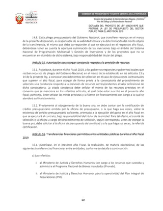 _____________________________________________________________________________
__
“Decenio de la Igualdad de Oportunidad para Mujeres y Hombres”
“Año del Diálogo y la Reconciliación Nacional”
DICTAMEN DEL PROYECTO DE LEY 3282/2018-PE QUE
PROPONE LA LEY DE PRESUPUESTO DEL SECTOR
PÚBLICO PARA EL AÑO FISCAL 2019
22
COMISIÓN DE PRESUPUESTO Y CUENTA GENERAL DE LA REPÚBLICA
14.8. Cada pliego presupuestario del Gobierno Nacional, que transfiere recursos en el marco
de la presente disposición, es responsable de la viabilidad técnica y la determinación del monto objeto
de la transferencia, el mismo que debe corresponder al que se ejecutará en el respectivo año fiscal,
debiéndose tener en cuenta la oportuna culminación de las inversiones bajo el ámbito del Sistema
Nacional de Programación Multianual y Gestión de Inversiones y de los proyectos que no se
encuentran en el ámbito de dicho sistema, bajo responsabilidad del titular del pliego.
Artículo 1Artículo 1Artículo 1Artículo 15555. Autorización para otorgar constancia respecto a la previsión de recursos. Autorización para otorgar constancia respecto a la previsión de recursos. Autorización para otorgar constancia respecto a la previsión de recursos. Autorización para otorgar constancia respecto a la previsión de recursos
15.1. Autorízase, durante el Año Fiscal 2019, a los gobiernos regionales y gobiernos locales que
reciban recursos de pliegos del Gobierno Nacional, en el marco de lo establecido en los artículos 13 y
14 de la presente ley, a convocar procedimientos de selección en el caso de ejecuciones contractuales
que superen el año fiscal, para otorgar de forma previa a la convocatoria del procedimiento de
selección una constancia respecto a la previsión de recursos correspondientes al valor referencial de
dicha convocatoria. La citada constancia debe señalar el monto de los recursos previstos en el
convenio que se menciona en los referidos artículos, el cual debe estar suscrito en el presente año
fiscal; asimismo, debe señalar las metas previstas y la fuente de financiamiento con cargo a la cual se
atenderá su financiamiento.
15.2. Previamente al otorgamiento de la buena pro, se debe contar con la certificación de
crédito presupuestario emitida por la oficina de presupuesto, o la que haga sus veces, sobre la
existencia de crédito presupuestario suficiente, orientado a la ejecución del gasto en el año fiscal en
que se ejecutará el contrato, bajo responsabilidad del titular de la entidad. Para tal efecto, el comité de
selección o la oficina a cargo del procedimiento de selección, según corresponda, antes de otorgar la
buena pro, debe solicitar a la oficina de presupuesto de la entidad o a la que haga sus veces, la referida
certificación.
Artículo 16Artículo 16Artículo 16Artículo 16. Transferencias financieras permitidas entre entidades públicas durante el Año Fiscal. Transferencias financieras permitidas entre entidades públicas durante el Año Fiscal. Transferencias financieras permitidas entre entidades públicas durante el Año Fiscal. Transferencias financieras permitidas entre entidades públicas durante el Año Fiscal
2019201920192019
16.1. Autorízase, en el presente Año Fiscal, la realización, de manera excepcional, de las
siguientes transferencias financieras entre entidades, conforme se detalla a continuación:
a) Las referidas:
i. al Ministerio de Justicia y Derechos Humanos con cargo a los recursos que custodia y
administra el Programa Nacional de Bienes Incautados (Pronabi).
ii. al Ministerio de Justicia y Derechos Humanos para la operatividad del Plan Integral de
Reparaciones (PIR).
 