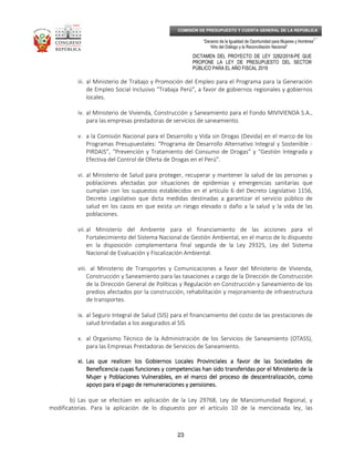 _____________________________________________________________________________
__
“Decenio de la Igualdad de Oportunidad para Mujeres y Hombres”
“Año del Diálogo y la Reconciliación Nacional”
DICTAMEN DEL PROYECTO DE LEY 3282/2018-PE QUE
PROPONE LA LEY DE PRESUPUESTO DEL SECTOR
PÚBLICO PARA EL AÑO FISCAL 2019
23
COMISIÓN DE PRESUPUESTO Y CUENTA GENERAL DE LA REPÚBLICA
iii. al Ministerio de Trabajo y Promoción del Empleo para el Programa para la Generación
de Empleo Social Inclusivo “Trabaja Perú”, a favor de gobiernos regionales y gobiernos
locales.
iv. al Ministerio de Vivienda, Construcción y Saneamiento para el Fondo MIVIVIENDA S.A.,
para las empresas prestadoras de servicios de saneamiento.
v. a la Comisión Nacional para el Desarrollo y Vida sin Drogas (Devida) en el marco de los
Programas Presupuestales: “Programa de Desarrollo Alternativo Integral y Sostenible -
PIRDAIS”, “Prevención y Tratamiento del Consumo de Drogas” y “Gestión Integrada y
Efectiva del Control de Oferta de Drogas en el Perú”.
vi. al Ministerio de Salud para proteger, recuperar y mantener la salud de las personas y
poblaciones afectadas por situaciones de epidemias y emergencias sanitarias que
cumplan con los supuestos establecidos en el artículo 6 del Decreto Legislativo 1156,
Decreto Legislativo que dicta medidas destinadas a garantizar el servicio público de
salud en los casos en que exista un riesgo elevado o daño a la salud y la vida de las
poblaciones.
vii. al Ministerio del Ambiente para el financiamiento de las acciones para el
Fortalecimiento del Sistema Nacional de Gestión Ambiental, en el marco de lo dispuesto
en la disposición complementaria final segunda de la Ley 29325, Ley del Sistema
Nacional de Evaluación y Fiscalización Ambiental.
viii. al Ministerio de Transportes y Comunicaciones a favor del Ministerio de Vivienda,
Construcción y Saneamiento para las tasaciones a cargo de la Dirección de Construcción
de la Dirección General de Políticas y Regulación en Construcción y Saneamiento de los
predios afectados por la construcción, rehabilitación y mejoramiento de infraestructura
de transportes.
ix. al Seguro Integral de Salud (SIS) para el financiamiento del costo de las prestaciones de
salud brindadas a los asegurados al SIS.
x. al Organismo Técnico de la Administración de los Servicios de Saneamiento (OTASS),
para las Empresas Prestadoras de Servicios de Saneamiento.
xi.xi.xi.xi. Las que realicen los Gobiernos Locales Provinciales a favor de las Sociedades deLas que realicen los Gobiernos Locales Provinciales a favor de las Sociedades deLas que realicen los Gobiernos Locales Provinciales a favor de las Sociedades deLas que realicen los Gobiernos Locales Provinciales a favor de las Sociedades de
Beneficencia cuyas funciones y competencias han sido transferidas por el Ministerio de laBeneficencia cuyas funciones y competencias han sido transferidas por el Ministerio de laBeneficencia cuyas funciones y competencias han sido transferidas por el Ministerio de laBeneficencia cuyas funciones y competencias han sido transferidas por el Ministerio de la
MujerMujerMujerMujer y Poblaciones Vulnerables, en el marco del proceso de descentralización, comoy Poblaciones Vulnerables, en el marco del proceso de descentralización, comoy Poblaciones Vulnerables, en el marco del proceso de descentralización, comoy Poblaciones Vulnerables, en el marco del proceso de descentralización, como
apoyo para el pago de remuneraciones y pensiones.apoyo para el pago de remuneraciones y pensiones.apoyo para el pago de remuneraciones y pensiones.apoyo para el pago de remuneraciones y pensiones.
b) Las que se efectúen en aplicación de la Ley 29768, Ley de Mancomunidad Regional, y
modificatorias. Para la aplicación de lo dispuesto por el artículo 10 de la mencionada ley, las
 