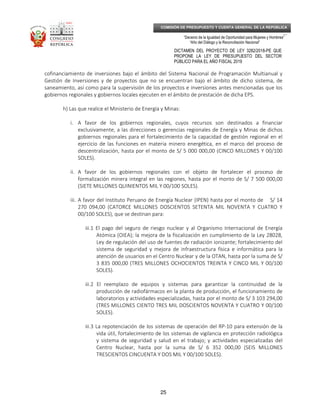 _____________________________________________________________________________
__
“Decenio de la Igualdad de Oportunidad para Mujeres y Hombres”
“Año del Diálogo y la Reconciliación Nacional”
DICTAMEN DEL PROYECTO DE LEY 3282/2018-PE QUE
PROPONE LA LEY DE PRESUPUESTO DEL SECTOR
PÚBLICO PARA EL AÑO FISCAL 2019
25
COMISIÓN DE PRESUPUESTO Y CUENTA GENERAL DE LA REPÚBLICA
cofinanciamiento de inversiones bajo el ámbito del Sistema Nacional de Programación Multianual y
Gestión de Inversiones y de proyectos que no se encuentran bajo el ámbito de dicho sistema, de
saneamiento, así como para la supervisión de los proyectos e inversiones antes mencionadas que los
gobiernos regionales y gobiernos locales ejecuten en el ámbito de prestación de dicha EPS.
h) Las que realice el Ministerio de Energía y Minas:
i. A favor de los gobiernos regionales, cuyos recursos son destinados a financiar
exclusivamente, a las direcciones o gerencias regionales de Energía y Minas de dichos
gobiernos regionales para el fortalecimiento de la capacidad de gestión regional en el
ejercicio de las funciones en materia minero energética, en el marco del proceso de
descentralización, hasta por el monto de S/ 5 000 000,00 (CINCO MILLONES Y 00/100
SOLES).
ii. A favor de los gobiernos regionales con el objeto de fortalecer el proceso de
formalización minera integral en las regiones, hasta por el monto de S/ 7 500 000,00
(SIETE MILLONES QUINIENTOS MIL Y 00/100 SOLES).
iii. A favor del Instituto Peruano de Energía Nuclear (IPEN) hasta por el monto de S/ 14
270 094,00 (CATORCE MILLONES DOSCIENTOS SETENTA MIL NOVENTA Y CUATRO Y
00/100 SOLES), que se destinan para:
iii.1 El pago del seguro de riesgo nuclear y al Organismo Internacional de Energía
Atómica (OIEA); la mejora de la fiscalización en cumplimiento de la Ley 28028,
Ley de regulación del uso de fuentes de radiación ionizante; fortalecimiento del
sistema de seguridad y mejora de infraestructura física e informática para la
atención de usuarios en el Centro Nuclear y de la OTAN, hasta por la suma de S/
3 835 000,00 (TRES MILLONES OCHOCIENTOS TREINTA Y CINCO MIL Y 00/100
SOLES).
iii.2 El reemplazo de equipos y sistemas para garantizar la continuidad de la
producción de radiofármacos en la planta de producción, el funcionamiento de
laboratorios y actividades especializadas, hasta por el monto de S/ 3 103 294,00
(TRES MILLONES CIENTO TRES MIL DOSCIENTOS NOVENTA Y CUATRO Y 00/100
SOLES).
iii.3 La repotenciación de los sistemas de operación del RP-10 para extensión de la
vida útil, fortalecimiento de los sistemas de vigilancia en protección radiológica
y sistema de seguridad y salud en el trabajo; y actividades especializadas del
Centro Nuclear, hasta por la suma de S/ 6 352 000,00 (SEIS MILLONES
TRESCIENTOS CINCUENTA Y DOS MIL Y 00/100 SOLES).
 