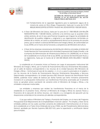 _____________________________________________________________________________
__
“Decenio de la Igualdad de Oportunidad para Mujeres y Hombres”
“Año del Diálogo y la Reconciliación Nacional”
DICTAMEN DEL PROYECTO DE LEY 3282/2018-PE QUE
PROPONE LA LEY DE PRESUPUESTO DEL SECTOR
PÚBLICO PARA EL AÑO FISCAL 2019
26
COMISIÓN DE PRESUPUESTO Y CUENTA GENERAL DE LA REPÚBLICA
iii.4 Fortalecimiento de la capacidad regulatoria para la explotación segura de la
minería de uranio en Perú (Etapa: Preparación), hasta por la suma de S/ 979
800,00 (NOVECIENTOS SETENTA Y NUEVE MIL OCHOCIENTOS Y 00/100 SOLES).
iv. A favor del Ministerio de Cultura, hasta por la suma de S/ 1 900 000,00 (UN MILLÓN
NOVECIENTOS MIL Y 00/100 SOLES), conforme a los términos que se acuerden entre
ambos sectores, de ser el caso, para financiar los gastos que irroguen las actividades de
identificación de pueblos indígenas u originarios y sus organizaciones territoriales en
ámbitos de su interés, así como su acompañamiento técnico en los procesos de consulta
previa, que se realicen a solicitud del Ministerio de Energía y Minas, de conformidad con
la Ley 29785 y en el marco de las funciones y competencias del Ministerio de Cultura.
v. A favor de las empresas concesionarias de distribución eléctrica vinculadas al ámbito del
Fondo Nacional de Financiamiento de la Actividad Empresarial del Estado (Fonafe), y de
la empresa de Administración de Infraestructura Eléctrica S.A. (ADINELSA), en el marco
de lo establecido en el artículo 9 de la Ley 28749, Ley General de Electrificación Rural, y
su reglamento, hasta por el monto de S/ 100 000 000,00 (CIEN MILLONES Y 00/100
SOLES).
Lo establecido en el presente incisos se financia con cargo al presupuesto institucional del
Ministerio de Energía y Minas, por la fuente de financiamiento Recursos Directamente Recaudados,
y/o el saldo de balance correspondiente a los recursos de la Unidad Ejecutora 001 Ministerio de
Energía y Minas – Central para el caso de los acápites i, ii, iii y iv; y para lo autorizado en el acápite v
con los recursos de la fuente de financiamiento Recursos Directamente Recaudados y Recursos
Determinados correspondiente a la Unidad Ejecutora 005 Dirección General de Electrificación Rural
(DGER), pudiendo incluir saldos de balance por dichas fuentes que dicho ministerio previamente
incorpora en su presupuesto institucional. Las transferencias financieras autorizadas por el presente
inciso se aprueban previa suscripción de convenio entre el Ministerio de Energía y Minas, y las
entidades o empresas involucradas.
Las entidades y empresas que reciben las transferencias financieras en el marco de lo
establecido en el presente inciso, informan al Ministerio de Energía y Minas los avances físicos y
financieros de la ejecución de dichos recursos, con relación a su cronograma de ejecución y/o las
disposiciones contenidas en los convenios y/o adendas correspondientes.
i) Las que realice el Ministerio de Trabajo y Promoción del Empleo, en el marco del Programa
Presupuestal 0116 Mejoramiento de la Empleabilidad e Inserción Laboral - Pro Empleo, a favor de las
entidades públicas con las cuales suscriban convenios de colaboración interinstitucional, en el marco
de lo establecido en el Texto Único Ordenado de la Ley 27444, Ley del Procedimiento Administrativo
General, aprobado por Decreto Supremo 006-2017-JUS, para la capacitación y certificación laboral
para el empleo.
 