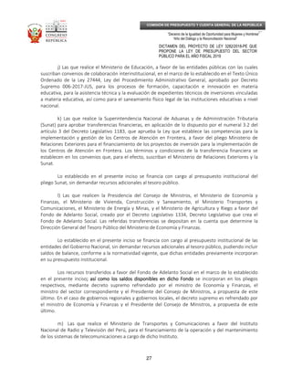 _____________________________________________________________________________
__
“Decenio de la Igualdad de Oportunidad para Mujeres y Hombres”
“Año del Diálogo y la Reconciliación Nacional”
DICTAMEN DEL PROYECTO DE LEY 3282/2018-PE QUE
PROPONE LA LEY DE PRESUPUESTO DEL SECTOR
PÚBLICO PARA EL AÑO FISCAL 2019
27
COMISIÓN DE PRESUPUESTO Y CUENTA GENERAL DE LA REPÚBLICA
j) Las que realice el Ministerio de Educación, a favor de las entidades públicas con las cuales
suscriban convenios de colaboración interinstitucional, en el marco de lo establecido en el Texto Único
Ordenado de la Ley 27444, Ley del Procedimiento Administrativo General, aprobado por Decreto
Supremo 006-2017-JUS, para los procesos de formación, capacitación e innovación en materia
educativa, para la asistencia técnica y la evaluación de expedientes técnicos de inversiones vinculadas
a materia educativa, así como para el saneamiento físico legal de las instituciones educativas a nivel
nacional.
k) Las que realice la Superintendencia Nacional de Aduanas y de Administración Tributaria
(Sunat) para aprobar transferencias financieras, en aplicación de lo dispuesto por el numeral 3.2 del
artículo 3 del Decreto Legislativo 1183, que aprueba la Ley que establece las competencias para la
implementación y gestión de los Centros de Atención en Frontera, a favor del pliego Ministerio de
Relaciones Exteriores para el financiamiento de los proyectos de inversión para la implementación de
los Centros de Atención en Frontera. Los términos y condiciones de la transferencia financiera se
establecen en los convenios que, para el efecto, suscriban el Ministerio de Relaciones Exteriores y la
Sunat.
Lo establecido en el presente inciso se financia con cargo al presupuesto institucional del
pliego Sunat, sin demandar recursos adicionales al tesoro público.
l) Las que realicen la Presidencia del Consejo de Ministros, el Ministerio de Economía y
Finanzas, el Ministerio de Vivienda, Construcción y Saneamiento, el Ministerio Transportes y
Comunicaciones, el Ministerio de Energía y Minas, y el Ministerio de Agricultura y Riego a favor del
Fondo de Adelanto Social, creado por el Decreto Legislativo 1334, Decreto Legislativo que crea el
Fondo de Adelanto Social. Las referidas transferencias se depositan en la cuenta que determine la
Dirección General del Tesoro Público del Ministerio de Economía y Finanzas.
Lo establecido en el presente inciso se financia con cargo al presupuesto institucional de las
entidades del Gobierno Nacional, sin demandar recursos adicionales al tesoro público, pudiendo incluir
saldos de balance, conforme a la normatividad vigente, que dichas entidades previamente incorporan
en su presupuesto institucional.
Los recursos transferidos a favor del Fondo de Adelanto Social en el marco de lo establecido
en el presente inciso;;;; así como los saldosasí como los saldosasí como los saldosasí como los saldos disponibles en dicho Fondodisponibles en dicho Fondodisponibles en dicho Fondodisponibles en dicho Fondo se incorporan en los pliegos
respectivos, mediante decreto supremo refrendado por el ministro de Economía y Finanzas, el
ministro del sector correspondiente y el Presidente del Consejo de Ministros, a propuesta de este
último. En el caso de gobiernos regionales y gobiernos locales, el decreto supremo es refrendado por
el ministro de Economía y Finanzas y el Presidente del Consejo de Ministros, a propuesta de este
último.
m) Las que realice el Ministerio de Transportes y Comunicaciones a favor del Instituto
Nacional de Radio y Televisión del Perú, para el financiamiento de la operación y del mantenimiento
de los sistemas de telecomunicaciones a cargo de dicho Instituto.
 