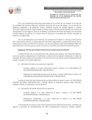 _____________________________________________________________________________
__
“Decenio de la Igualdad de Oportunidad para Mujeres y Hombres”
“Año del Diálogo y la Reconciliación Nacional”
DICTAMEN DEL PROYECTO DE LEY 3282/2018-PE QUE
PROPONE LA LEY DE PRESUPUESTO DEL SECTOR
PÚBLICO PARA EL AÑO FISCAL 2019
28
COMISIÓN DE PRESUPUESTO Y CUENTA GENERAL DE LA REPÚBLICA
16.2. Las transferencias financieras autorizadas en el numeral 16.1 se realizan, en el caso de
las entidades del Gobierno Nacional, mediante resolución del titular del pliego, y en el caso de los
gobiernos regionales y los gobiernos locales, mediante acuerdo de consejo regional o concejo
municipal, respectivamente, requiriéndose en ambos casos el informe previo favorable de la oficina de
presupuesto o la que haga sus veces en la entidad. La resolución del titular del pliego y el acuerdo del
consejo regional se publican en el diario oficial El Peruano, y el acuerdo del concejo municipal se
publica en su página web.
16.3. La entidad pública que transfiere, con excepción del acápite f.5. del inciso f del numeral
16.1. del presente artículo, es responsable del monitoreo, seguimiento y cumplimiento de los fines y
metas para los cuales transfirieron los recursos. Los recursos públicos, bajo responsabilidad, deben ser
destinados solo a los fines para los cuales se autorizó su transferencia conforme al presente artículo.
Artículo 17Artículo 17Artículo 17Artículo 17. Montos para la determinación de los procedimientos de selección. Montos para la determinación de los procedimientos de selección. Montos para la determinación de los procedimientos de selección. Montos para la determinación de los procedimientos de selección
La determinación de los procedimientos de selección para efectuar las licitaciones públicas,
concursos públicos, adjudicaciones simplificadas y selección de consultores individuales en todas las
entidades del sector público comprendidas en el artículo 3 de la Ley 30225, Ley de Contrataciones del
Estado, se sujetan a los montos siguientes:
a) Contratación de obras, de acuerdo a lo siguiente:
- Licitación pública, si el valor referencial es igual o superior a S/ 1 800 000,00 (UN
MILLÓN OCHOCIENTOS MIL Y 00/100 SOLES).
- Adjudicación simplificada para ejecución de obras, si el valor referencial es inferior a S/
1 800 000,00 (UN MILLÓN OCHOCIENTOS MIL Y 00/100 SOLES).
Cuando el monto del valor referencial de una obra pública sea igual o mayor a S/ 4 300 000,00
(CUATRO MILLONES TRESCIENTOS MIL Y 00/100 SOLES), el organismo ejecutor debe contratar,
obligatoriamente, la supervisión y control de obras.
b) Contratación de bienes, de acuerdo a lo siguiente:
- Licitación pública, si el valor referencial es igual o superior a S/ 400 000,00
(CUATROCIENTOS MIL Y 00/100 SOLES).
- Adjudicación simplificada, si el valor referencial es inferior a S/ 400 000,00
(CUATROCIENTOS MIL Y 00/100 SOLES).
c) Contratación de servicios, tales como prestaciones de empresas de servicios, compañías de
seguros y contratos de arrendamientos, así como investigaciones, proyectos, estudios, diseños,
 