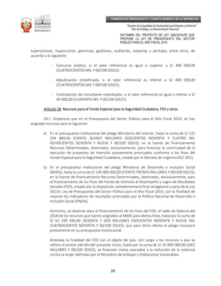 _____________________________________________________________________________
__
“Decenio de la Igualdad de Oportunidad para Mujeres y Hombres”
“Año del Diálogo y la Reconciliación Nacional”
DICTAMEN DEL PROYECTO DE LEY 3282/2018-PE QUE
PROPONE LA LEY DE PRESUPUESTO DEL SECTOR
PÚBLICO PARA EL AÑO FISCAL 2019
29
COMISIÓN DE PRESUPUESTO Y CUENTA GENERAL DE LA REPÚBLICA
supervisiones, inspecciones, gerencias, gestiones, auditorías, asesorías y peritajes, entre otros, de
acuerdo a lo siguiente:
- Concurso público, si el valor referencial es igual o superior a S/ 400 000,00
(CUATROCIENTOS MIL Y 00/100 SOLES).
- Adjudicación simplificada, si el valor referencial es inferior a S/ 400 000,00
(CUATROCIENTOS MIL Y 00/100 SOLES).
- Contratación de consultores individuales, si el valor referencial es igual o inferior a S/
40 000,00 (CUARENTA MIL Y 00/100 SOLES).
Artículo 18Artículo 18Artículo 18Artículo 18.... Recursos para el Fondo EspecialRecursos para el Fondo EspecialRecursos para el Fondo EspecialRecursos para el Fondo Especial para la Seguridad Ciudadana, FED y otrospara la Seguridad Ciudadana, FED y otrospara la Seguridad Ciudadana, FED y otrospara la Seguridad Ciudadana, FED y otros
18.1. Dispónese que en el Presupuesto del Sector Público para el Año Fiscal 2019, se han
asignado recursos para lo siguiente:
a) En el presupuesto institucional del pliego Ministerio del Interior, hasta la suma de S/ 115
294 889,00 (CIENTO QUINCE MILLONES DOSCIENTOS NOVENTA Y CUATRO MIL
OCHOCIENTOS OCHENTA Y NUEVE Y 00/100 SOLES), en la fuente de financiamiento
Recursos Determinados, destinados, exclusivamente, para financiar la continuidad de la
ejecución de proyectos de inversión previamente priorizados conforme a los fines del
Fondo Especial para la Seguridad Ciudadana, creado por el Decreto de Urgencia 052-2011.
b) En el presupuesto institucional del pliego Ministerio de Desarrollo e Inclusión Social
(MIDIS), hasta la suma de S/ 130 000 000,00 (CIENTO TREINTA MILLONES Y 00/100 SOLES),
en la fuente de financiamiento Recursos Determinados, destinados, exclusivamente, para
el financiamiento de los fines del Fondo de Estímulo al Desempeño y Logro de Resultados
Sociales (FED), creado por la disposición complementaria final octogésima cuarta de la Ley
30114, Ley de Presupuesto del Sector Público para el Año Fiscal 2014, con la finalidad de
mejorar los indicadores de resultados priorizados por la Política Nacional de Desarrollo e
Inclusión Social (PNDIS).
Asimismo, se destinan para el financiamiento de los fines del FED, el saldo de balance del
2018 de los recursos que fueron asignados al MIDIS para dichos fines, hasta por la suma de
S/ 62 299 490,00 (SESENTA Y DOS MILLONES DOSCIENTOS NOVENTA Y NUEVE MIL
CUATROCIENTOS NOVENTA Y 00/100 SOLES), que para dicho efecto el pliego incorpora
previamente en su presupuesto institucional.
Amplíase la finalidad del FED con el objeto de que, con cargo a los recursos a que se
refiere el primer párrafo del presente inciso, hasta por la suma de S/ 10 000 000,00 (DIEZ
MILLONES Y 00/100 SOLES), se financien metas asociadas a la reducción de la violencia
contra la mujer definidas por el Ministerio de la Mujer y Poblaciones Vulnerables.
 
