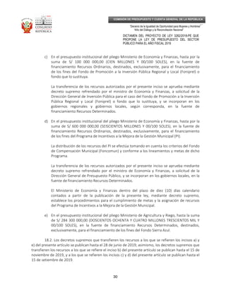 _____________________________________________________________________________
__
“Decenio de la Igualdad de Oportunidad para Mujeres y Hombres”
“Año del Diálogo y la Reconciliación Nacional”
DICTAMEN DEL PROYECTO DE LEY 3282/2018-PE QUE
PROPONE LA LEY DE PRESUPUESTO DEL SECTOR
PÚBLICO PARA EL AÑO FISCAL 2019
30
COMISIÓN DE PRESUPUESTO Y CUENTA GENERAL DE LA REPÚBLICA
c) En el presupuesto institucional del pliego Ministerio de Economía y Finanzas, hasta por la
suma de S/ 100 000 000,00 (CIEN MILLONES Y 00/100 SOLES), en la fuente de
financiamiento Recursos Ordinarios, destinados, exclusivamente, para el financiamiento
de los fines del Fondo de Promoción a la Inversión Pública Regional y Local (Foniprel) o
fondo que lo sustituya.
La transferencia de los recursos autorizados por el presente inciso se aprueba mediante
decreto supremo refrendado por el ministro de Economía y Finanzas, a solicitud de la
Dirección General de Inversión Pública para el caso del Fondo de Promoción a la Inversión
Pública Regional y Local (Foniprel) o fondo que lo sustituya, y se incorporan en los
gobiernos regionales y gobiernos locales, según corresponda, en la fuente de
financiamiento Recursos Determinados.
d) En el presupuesto institucional del pliego Ministerio de Economía y Finanzas, hasta por la
suma de S/ 600 000 000,00 (SEISCIENTOS MILLONES Y 00/100 SOLES), en la fuente de
financiamiento Recursos Ordinarios, destinados, exclusivamente, para el financiamiento
de los fines del Programa de Incentivos a la Mejora de la Gestión Municipal (PI).
La distribución de los recursos del PI se efectúa tomando en cuenta los criterios del Fondo
de Compensación Municipal (Foncomun) y conforme a los lineamientos y metas de dicho
Programa.
La transferencia de los recursos autorizados por el presente inciso se aprueba mediante
decreto supremo refrendado por el ministro de Economía y Finanzas, a solicitud de la
Dirección General de Presupuesto Público, y se incorporan en los gobiernos locales, en la
fuente de financiamiento Recursos Determinados.
El Ministerio de Economía y Finanzas dentro del plazo de diez (10) días calendario
contados a partir de la publicación de la presente ley, mediante decreto supremo,
establece los procedimientos para el cumplimiento de metas y la asignación de recursos
del Programa de Incentivos a la Mejora de la Gestión Municipal.
e) En el presupuesto institucional del pliego Ministerio de Agricultura y Riego, hasta la suma
de S/ 284 300 000,00 (DOSCIENTOS OCHENTA Y CUATRO MILLONES TRESCIENTOS MIL Y
00/100 SOLES), en la fuente de financiamiento Recursos Determinados, destinados,
exclusivamente, para el financiamiento de los fines del Fondo Sierra Azul.
18.2. Los decretos supremos que transfieren los recursos a los que se refieren los incisos a) y
e) del presente artículo se publican hasta el 28 de junio de 2019; asimismo, los decretos supremos que
transfieren los recursos a los que se refiere el inciso b) del presente artículo se publican hasta el 15 de
noviembre de 2019, y a los que se refieren los incisos c) y d) del presente artículo se publican hasta el
15 de setiembre de 2019.
 
