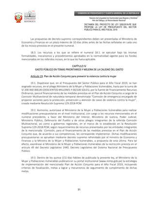 _____________________________________________________________________________
__
“Decenio de la Igualdad de Oportunidad para Mujeres y Hombres”
“Año del Diálogo y la Reconciliación Nacional”
DICTAMEN DEL PROYECTO DE LEY 3282/2018-PE QUE
PROPONE LA LEY DE PRESUPUESTO DEL SECTOR
PÚBLICO PARA EL AÑO FISCAL 2019
31
COMISIÓN DE PRESUPUESTO Y CUENTA GENERAL DE LA REPÚBLICA
Las propuestas de decreto supremo correspondientes deben ser presentadas al Ministerio de
Economía y Finanzas en un plazo máximo de 10 días útiles antes de las fechas señaladas en cada uno
de los incisos previstos en el presente numeral.
18.3. Los recursos a los que se refiere el numeral 18.1. se ejecutan bajo las mismas
formalidades, mecanismos y procedimientos aprobados en la normatividad vigente para los fondos
mencionados en los referidos incisos, en lo que les fuera aplicable.
CAPÍTCAPÍTCAPÍTCAPÍTULO IVULO IVULO IVULO IV
GASTO PÚBLICO EN TEMAS PRIORITARIOS Y MEJORA DE LA CALIDAD DEL GASTOGASTO PÚBLICO EN TEMAS PRIORITARIOS Y MEJORA DE LA CALIDAD DEL GASTOGASTO PÚBLICO EN TEMAS PRIORITARIOS Y MEJORA DE LA CALIDAD DEL GASTOGASTO PÚBLICO EN TEMAS PRIORITARIOS Y MEJORA DE LA CALIDAD DEL GASTO
Artículo 19Artículo 19Artículo 19Artículo 19. Plan de Acción Conjunto para prevenir la violencia contra la mujer. Plan de Acción Conjunto para prevenir la violencia contra la mujer. Plan de Acción Conjunto para prevenir la violencia contra la mujer. Plan de Acción Conjunto para prevenir la violencia contra la mujer
19.1. Dispónese que, en el Presupuesto del Sector Público para el Año Fiscal 2019, se han
asignado recursos, en el pliego Ministerio de la Mujer y Poblaciones Vulnerables, hasta por la suma de
S/ 200 000 000,00 (DOSCIENTOS MILLONES Y 00/100 SOLES), por la fuente de financiamiento Recursos
Ordinarios, para el financiamiento de las medidas previstas en el Plan de Acción Conjunto a cargo de la
Comisión Multisectorial de naturaleza temporal denominada “Comisión de emergencia encargada de
proponer acciones para la protección, prevención y atención de casos de violencia contra la mujer”,
creada mediante Resolución Suprema 129-2018-PCM.
19.2. Asimismo, autorízase al Ministerio de la Mujer y Poblaciones Vulnerables para realizar
modificaciones presupuestarias en el nivel institucional, con cargo a los recursos mencionados en el
numeral precedente, a favor del Ministerio del Interior, Ministerio de Justicia, Poder Judicial,
Ministerio Público, Defensoría del Pueblo y de otros pliegos integrantes de la referida Comisión
Multisectorial, así como a gobiernos regionales, en el marco de lo establecido en la Resolución
Suprema 129-2018-PCM, según requerimientos de recursos presentados por las entidades integrantes
de la mencionada Comisión, para el financiamiento de las medidas previstas en el Plan de Acción
Conjunto que, de acuerdo a sus competencias, les corresponde implementar. Dichas modificaciones
presupuestarias se aprueban mediante decreto supremo refrendado por el ministro de Economía y
Finanzas y la Ministra de la Mujer y Poblaciones Vulnerables, a propuesta de esta última. Para tal
efecto, exonérase al Ministerio de la Mujer y Poblaciones Vulnerables de la restricción prevista en el
artículo 49 del Decreto Legislativo 1440, Decreto Legislativo del Sistema Nacional de Presupuesto
Público.
19.3. Dentro de los quince (15) días hábiles de publicada la presente ley, el Ministerio de la
Mujer y Poblaciones Vulnerables publicará en su portal institucional (www.mimp.gob.pe) la estrategia
de implementación del mencionado Plan de Acción Conjunto para el Año Fiscal 2019, incluyendo
criterios de focalización, metas a lograr y mecanismos de seguimiento de cumplimiento de dichas
metas.
 