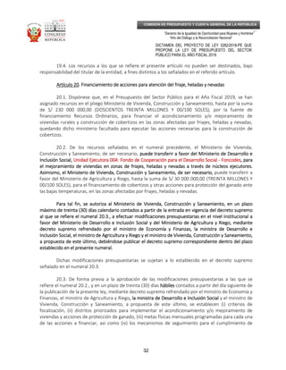 _____________________________________________________________________________
__
“Decenio de la Igualdad de Oportunidad para Mujeres y Hombres”
“Año del Diálogo y la Reconciliación Nacional”
DICTAMEN DEL PROYECTO DE LEY 3282/2018-PE QUE
PROPONE LA LEY DE PRESUPUESTO DEL SECTOR
PÚBLICO PARA EL AÑO FISCAL 2019
32
COMISIÓN DE PRESUPUESTO Y CUENTA GENERAL DE LA REPÚBLICA
19.4. Los recursos a los que se refiere el presente artículo no pueden ser destinados, bajo
responsabilidad del titular de la entidad, a fines distintos a los señalados en el referido artículo.
Artículo 20Artículo 20Artículo 20Artículo 20. Financiamiento de acciones para atención del friaje, heladas y nevadas. Financiamiento de acciones para atención del friaje, heladas y nevadas. Financiamiento de acciones para atención del friaje, heladas y nevadas. Financiamiento de acciones para atención del friaje, heladas y nevadas
20.1. Dispónese que, en el Presupuesto del Sector Público para el Año Fiscal 2019, se han
asignado recursos en el pliego Ministerio de Vivienda, Construcción y Saneamiento, hasta por la suma
de S/ 230 000 000,00 (DOSCIENTOS TREINTA MILLONES Y 00/100 SOLES), por la fuente de
financiamiento Recursos Ordinarios, para financiar el acondicionamiento y/o mejoramiento de
viviendas rurales y construcción de cobertizos en las zonas afectadas por friajes, heladas y nevadas,
quedando dicho ministerio facultado para ejecutar las acciones necesarias para la construcción de
cobertizos.
20.2. De los recursos señalados en el numeral precedente, el Ministerio de Vivienda,
Construcción y Saneamiento, de ser necesario, puede transferir a favor del Ministerio de Desarrollo epuede transferir a favor del Ministerio de Desarrollo epuede transferir a favor del Ministerio de Desarrollo epuede transferir a favor del Ministerio de Desarrollo e
Inclusión SocialInclusión SocialInclusión SocialInclusión Social,,,, Unidad Ejecutora 004: Fondo de Cooperación para el Desarrollo SocialUnidad Ejecutora 004: Fondo de Cooperación para el Desarrollo SocialUnidad Ejecutora 004: Fondo de Cooperación para el Desarrollo SocialUnidad Ejecutora 004: Fondo de Cooperación para el Desarrollo Social ---- FoncodesFoncodesFoncodesFoncodes, para, para, para, para
el mejoramientoel mejoramientoel mejoramientoel mejoramiento dddde viviendas en zonas de friajes, heladas y nevadas a través de núcleos ejecutorese viviendas en zonas de friajes, heladas y nevadas a través de núcleos ejecutorese viviendas en zonas de friajes, heladas y nevadas a través de núcleos ejecutorese viviendas en zonas de friajes, heladas y nevadas a través de núcleos ejecutores....
Asimismo, elAsimismo, elAsimismo, elAsimismo, el Ministerio de Vivienda, Construcción y Saneamiento, de ser necesario,Ministerio de Vivienda, Construcción y Saneamiento, de ser necesario,Ministerio de Vivienda, Construcción y Saneamiento, de ser necesario,Ministerio de Vivienda, Construcción y Saneamiento, de ser necesario, puede transferir a
favor del Ministerio de Agricultura y Riego, hasta la suma de S/ 30 000 000,00 (TREINTA MILLONES Y
00/100 SOLES), para el financiamiento de cobertizos y otras acciones para protección del ganado ante
las bajas temperaturas, en las zonas afectadas por friajes, heladas y nevadas.
Para tal fin, se autoriza al Ministerio de Vivienda, Construcción y Saneamiento, en un plazoPara tal fin, se autoriza al Ministerio de Vivienda, Construcción y Saneamiento, en un plazoPara tal fin, se autoriza al Ministerio de Vivienda, Construcción y Saneamiento, en un plazoPara tal fin, se autoriza al Ministerio de Vivienda, Construcción y Saneamiento, en un plazo
máximo de treinta (30) días calendario contados a partir de la entrada en vigencia del decreto supremomáximo de treinta (30) días calendario contados a partir de la entrada en vigencia del decreto supremomáximo de treinta (30) días calendario contados a partir de la entrada en vigencia del decreto supremomáximo de treinta (30) días calendario contados a partir de la entrada en vigencia del decreto supremo
al que se refiere el numeral 20.3.,al que se refiere el numeral 20.3.,al que se refiere el numeral 20.3.,al que se refiere el numeral 20.3., aaaa efectuar modificacioneefectuar modificacioneefectuar modificacioneefectuar modificaciones presupuestarias en el nivel institucional as presupuestarias en el nivel institucional as presupuestarias en el nivel institucional as presupuestarias en el nivel institucional a
favorfavorfavorfavor del Ministerio de Desarrollo e Inclusión Social ydel Ministerio de Desarrollo e Inclusión Social ydel Ministerio de Desarrollo e Inclusión Social ydel Ministerio de Desarrollo e Inclusión Social y del Ministerio de Agricultura y Riego, mediantedel Ministerio de Agricultura y Riego, mediantedel Ministerio de Agricultura y Riego, mediantedel Ministerio de Agricultura y Riego, mediante
decreto supremo refrendado por el ministro de Economía y Finanzas,decreto supremo refrendado por el ministro de Economía y Finanzas,decreto supremo refrendado por el ministro de Economía y Finanzas,decreto supremo refrendado por el ministro de Economía y Finanzas, lalalala ministraministraministraministra de Desarrollo ede Desarrollo ede Desarrollo ede Desarrollo e
Inclusión SInclusión SInclusión SInclusión Social,ocial,ocial,ocial, el ministro de Agricultura y Riego y el ministro de Vivienda, Construcción y Saneamiento,el ministro de Agricultura y Riego y el ministro de Vivienda, Construcción y Saneamiento,el ministro de Agricultura y Riego y el ministro de Vivienda, Construcción y Saneamiento,el ministro de Agricultura y Riego y el ministro de Vivienda, Construcción y Saneamiento,
a propuesta de este último, debiéndose publicar el decreto supremo correspondiente dentro del plazoa propuesta de este último, debiéndose publicar el decreto supremo correspondiente dentro del plazoa propuesta de este último, debiéndose publicar el decreto supremo correspondiente dentro del plazoa propuesta de este último, debiéndose publicar el decreto supremo correspondiente dentro del plazo
establecido en el presente numeral.establecido en el presente numeral.establecido en el presente numeral.establecido en el presente numeral.
Dichas modificaciones presupuestarias se sujetan a lo establecido en el decreto supremo
señalado en el numeral 20.3.
20.3. De forma previa a la aprobación de las modificaciones presupuestarias a las que se
refiere el numeral 20.2., y en un plazo de treinta (30) días hábileshábileshábileshábiles contados a partir del día siguiente de
la publicación de la presente ley, mediante decreto supremo refrendado por el ministro de Economía y
Finanzas, el ministro de Agricultura y Riego, la, la, la, la ministraministraministraministra de Desarrollo e Inclusión Socialde Desarrollo e Inclusión Socialde Desarrollo e Inclusión Socialde Desarrollo e Inclusión Social y el ministro de
Vivienda, Construcción y Saneamiento, a propuesta de este último, se establecen (i) criterios de
focalización, (ii) distritos priorizados para implementar el acondicionamiento y/o mejoramiento de
viviendas y acciones de protección de ganado, (iii) metas físicas mensuales programadas para cada una
de las acciones a financiar, así como (iv) los mecanismos de seguimiento para el cumplimiento de
 