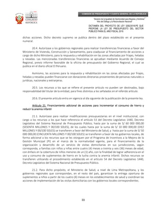 _____________________________________________________________________________
__
“Decenio de la Igualdad de Oportunidad para Mujeres y Hombres”
“Año del Diálogo y la Reconciliación Nacional”
DICTAMEN DEL PROYECTO DE LEY 3282/2018-PE QUE
PROPONE LA LEY DE PRESUPUESTO DEL SECTOR
PÚBLICO PARA EL AÑO FISCAL 2019
33
COMISIÓN DE PRESUPUESTO Y CUENTA GENERAL DE LA REPÚBLICA
dichas acciones. Dicho decreto supremo se publica dentro del plazo establecido en el presente
numeral.
20.4. Autorízase a los gobiernos regionales para realizar transferencias financieras a favor del
Ministerio de Vivienda, Construcción y Saneamiento, para coadyuvar al financiamiento de acciones a
cargo de dicho Ministerio, para la respuesta y rehabilitación en las zonas afectadas por friajes, heladas
y nevadas. Las mencionadas transferencias financieras se aprueban mediante Acuerdo de Consejo
Regional, previo informe favorable de la oficina de presupuesto del Gobierno Regional, el cual se
publica en el diario oficial El Peruano.
Asimismo, las acciones para la respuesta y rehabilitación en las zonas afectadas por friajes,
heladas y nevadas pueden financiarse con donaciones dinerarias provenientes de personas naturales o
jurídicas, nacionales y extranjeras.
20.5. Los recursos a los que se refiere el presente artículo no pueden ser destinados, bajo
responsabilidad del titular de la entidad, para fines distintos a los señalados en el referido artículo.
20.6. El presente artículo entra en vigencia al día siguiente de la publicación de la presente ley.
Artículo 21Artículo 21Artículo 21Artículo 21.... FinanciamientoFinanciamientoFinanciamientoFinanciamiento adicionaladicionaladicionaladicional de acciones para incrementar el consumo de hierro yde acciones para incrementar el consumo de hierro yde acciones para incrementar el consumo de hierro yde acciones para incrementar el consumo de hierro y
reducir la anemia infantilreducir la anemia infantilreducir la anemia infantilreducir la anemia infantil
21.1. Autorízase para realizar modificaciones presupuestarias en el nivel institucional, con
cargo a los recursos a los que hace referencia el artículo 53 del Decreto Legislativo 1440, Decreto
Legislativo del Sistema Nacional de Presupuesto Público, hasta por la suma de S/ 60 000 000,00
(SESENTA MILLONES Y 00/100 SOLES), de los cuales hasta por la suma de S/ 10 000 000,00 (DIEZ
MILLONES Y 00/100 SOLES) se transfieren a favor del Ministerio de Salud, y hasta por la suma de S/ 50
000 000,00 (CINCUENTA MILLONES Y 00/100 SOLES) se transfieren a favor de los gobiernos locales, de
forma adicional a los recursos que se les otorguen por el Programa de Incentivos a la Mejora de la
Gestión Municipal (PI) en el marco de la normatividad vigente, para el financiamiento de la
organización y desarrollo de un servicio de visitas domiciliarias en sus jurisdicciones, según
corresponda, a familias con niños y niñas entre cuatro (4) meses a treinta y seis (36) meses de edad,
con énfasis en la cobertura de niños menores de un (1) año, con la finalidad de lograr adherencia en el
uso y consumo de suplementos de hierro en la lucha contra la anemia infantil. Dichos recursos se
transfieren utilizando el procedimiento establecido en el artículo 54 del Decreto Legislativo 1440,
Decreto Legislativo del Sistema Nacional de Presupuesto Público.
21.2. Para dicho propósito, el Ministerio de Salud, a nivel de Lima Metropolitana, y los
gobiernos regionales que correspondan, en el resto del país, garantizan la entrega oportuna de
suplementos a niños a partir de los cuatro (4) meses en los establecimientos de salud y coordinan las
acciones de implementación de las visitas domiciliarias con los gobiernos locales correspondientes.
 