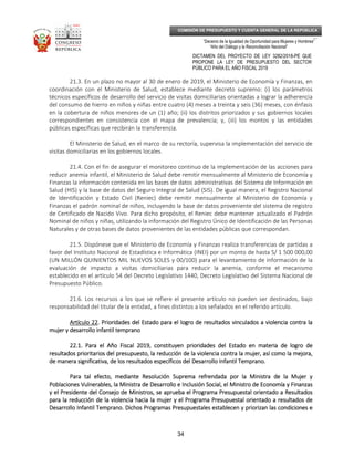 _____________________________________________________________________________
__
“Decenio de la Igualdad de Oportunidad para Mujeres y Hombres”
“Año del Diálogo y la Reconciliación Nacional”
DICTAMEN DEL PROYECTO DE LEY 3282/2018-PE QUE
PROPONE LA LEY DE PRESUPUESTO DEL SECTOR
PÚBLICO PARA EL AÑO FISCAL 2019
34
COMISIÓN DE PRESUPUESTO Y CUENTA GENERAL DE LA REPÚBLICA
21.3. En un plazo no mayor al 30 de enero de 2019, el Ministerio de Economía y Finanzas, en
coordinación con el Ministerio de Salud, establece mediante decreto supremo: (i) los parámetros
técnicos específicos de desarrollo del servicio de visitas domiciliarias orientadas a lograr la adherencia
del consumo de hierro en niños y niñas entre cuatro (4) meses a treinta y seis (36) meses, con énfasis
en la cobertura de niños menores de un (1) año; (ii) los distritos priorizados y sus gobiernos locales
correspondientes en consistencia con el mapa de prevalencia; y, (iii) los montos y las entidades
públicas específicas que recibirán la transferencia.
El Ministerio de Salud, en el marco de su rectoría, supervisa la implementación del servicio de
visitas domiciliarias en los gobiernos locales.
21.4. Con el fin de asegurar el monitoreo continuo de la implementación de las acciones para
reducir anemia infantil, el Ministerio de Salud debe remitir mensualmente al Ministerio de Economía y
Finanzas la información contenida en las bases de datos administrativas del Sistema de Información en
Salud (HIS) y la base de datos del Seguro Integral de Salud (SIS). De igual manera, el Registro Nacional
de Identificación y Estado Civil (Reniec) debe remitir mensualmente al Ministerio de Economía y
Finanzas el padrón nominal de niños, incluyendo la base de datos proveniente del sistema de registro
de Certificado de Nacido Vivo. Para dicho propósito, el Reniec debe mantener actualizado el Padrón
Nominal de niños y niñas, utilizando la información del Registro Único de Identificación de las Personas
Naturales y de otras bases de datos provenientes de las entidades públicas que correspondan.
21.5. Dispónese que el Ministerio de Economía y Finanzas realiza transferencias de partidas a
favor del Instituto Nacional de Estadística e Informática (INEI) por un monto de hasta S/ 1 500 000,00
(UN MILLÓN QUINIENTOS MIL NUEVOS SOLES y 00/100) para el levantamiento de información de la
evaluación de impacto a visitas domiciliarias para reducir la anemia, conforme el mecanismo
establecido en el artículo 54 del Decreto Legislativo 1440, Decreto Legislativo del Sistema Nacional de
Presupuesto Público.
21.6. Los recursos a los que se refiere el presente artículo no pueden ser destinados, bajo
responsabilidad del titular de la entidad, a fines distintos a los señalados en el referido artículo.
Artículo 22Artículo 22Artículo 22Artículo 22. Prioridades del Estado para el logro de resultados vinculados a vio. Prioridades del Estado para el logro de resultados vinculados a vio. Prioridades del Estado para el logro de resultados vinculados a vio. Prioridades del Estado para el logro de resultados vinculados a violencia contra lalencia contra lalencia contra lalencia contra la
mujer y desarrollo infantil tempranomujer y desarrollo infantil tempranomujer y desarrollo infantil tempranomujer y desarrollo infantil temprano
22.1. Para el Año Fiscal 2019, constituyen prioridades del Estado en materia de logro de22.1. Para el Año Fiscal 2019, constituyen prioridades del Estado en materia de logro de22.1. Para el Año Fiscal 2019, constituyen prioridades del Estado en materia de logro de22.1. Para el Año Fiscal 2019, constituyen prioridades del Estado en materia de logro de
resultados prioritarios del presupuesto, la reducción de la violencia contra la mujer, así como la mejora,resultados prioritarios del presupuesto, la reducción de la violencia contra la mujer, así como la mejora,resultados prioritarios del presupuesto, la reducción de la violencia contra la mujer, así como la mejora,resultados prioritarios del presupuesto, la reducción de la violencia contra la mujer, así como la mejora,
de mde mde mde manera significativa, de los resultados específicos del Desarrollo Infantil Temprano.anera significativa, de los resultados específicos del Desarrollo Infantil Temprano.anera significativa, de los resultados específicos del Desarrollo Infantil Temprano.anera significativa, de los resultados específicos del Desarrollo Infantil Temprano.
Para tal efecto, mediante Resolución Suprema refrendada por la Ministra de la Mujer yPara tal efecto, mediante Resolución Suprema refrendada por la Ministra de la Mujer yPara tal efecto, mediante Resolución Suprema refrendada por la Ministra de la Mujer yPara tal efecto, mediante Resolución Suprema refrendada por la Ministra de la Mujer y
Poblaciones Vulnerables, la Ministra de Desarrollo e Inclusión Social, el Ministro dPoblaciones Vulnerables, la Ministra de Desarrollo e Inclusión Social, el Ministro dPoblaciones Vulnerables, la Ministra de Desarrollo e Inclusión Social, el Ministro dPoblaciones Vulnerables, la Ministra de Desarrollo e Inclusión Social, el Ministro de Economía y Finanzase Economía y Finanzase Economía y Finanzase Economía y Finanzas
y el Presidente del Consejo de Ministros, se aprueba el Programa Presupuestal orientado a Resultadosy el Presidente del Consejo de Ministros, se aprueba el Programa Presupuestal orientado a Resultadosy el Presidente del Consejo de Ministros, se aprueba el Programa Presupuestal orientado a Resultadosy el Presidente del Consejo de Ministros, se aprueba el Programa Presupuestal orientado a Resultados
para la reducción de la violencia hacia la mujer y el Programa Presupuestal orientado a resultados depara la reducción de la violencia hacia la mujer y el Programa Presupuestal orientado a resultados depara la reducción de la violencia hacia la mujer y el Programa Presupuestal orientado a resultados depara la reducción de la violencia hacia la mujer y el Programa Presupuestal orientado a resultados de
Desarrollo Infantil Temprano. DDesarrollo Infantil Temprano. DDesarrollo Infantil Temprano. DDesarrollo Infantil Temprano. Dichos Programas Presupuestales establecen y priorizan las condiciones eichos Programas Presupuestales establecen y priorizan las condiciones eichos Programas Presupuestales establecen y priorizan las condiciones eichos Programas Presupuestales establecen y priorizan las condiciones e
 