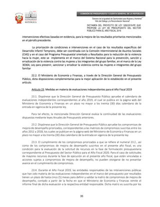_____________________________________________________________________________
__
“Decenio de la Igualdad de Oportunidad para Mujeres y Hombres”
“Año del Diálogo y la Reconciliación Nacional”
DICTAMEN DEL PROYECTO DE LEY 3282/2018-PE QUE
PROPONE LA LEY DE PRESUPUESTO DEL SECTOR
PÚBLICO PARA EL AÑO FISCAL 2019
35
COMISIÓN DE PRESUPUESTO Y CUENTA GENERAL DE LA REPÚBLICA
intervenciones efectivas basadas en evidencia, para la mejora de los resultados prioritarios mencionadosintervenciones efectivas basadas en evidencia, para la mejora de los resultados prioritarios mencionadosintervenciones efectivas basadas en evidencia, para la mejora de los resultados prioritarios mencionadosintervenciones efectivas basadas en evidencia, para la mejora de los resultados prioritarios mencionados
en el párrafo precedente.en el párrafo precedente.en el párrafo precedente.en el párrafo precedente.
La priorización de condiciones e intervenciones enLa priorización de condiciones e intervenciones enLa priorización de condiciones e intervenciones enLa priorización de condiciones e intervenciones en el caso de los resultados específicos delel caso de los resultados específicos delel caso de los resultados específicos delel caso de los resultados específicos del
Desarrollo Infantil Temprano, debe ser coordinada con la Comisión Interministerial de Asuntos SocialesDesarrollo Infantil Temprano, debe ser coordinada con la Comisión Interministerial de Asuntos SocialesDesarrollo Infantil Temprano, debe ser coordinada con la Comisión Interministerial de Asuntos SocialesDesarrollo Infantil Temprano, debe ser coordinada con la Comisión Interministerial de Asuntos Sociales
(CIAS) y en el caso del Programa Presupuestal orientado a Resultados para la reducción de la violencia(CIAS) y en el caso del Programa Presupuestal orientado a Resultados para la reducción de la violencia(CIAS) y en el caso del Programa Presupuestal orientado a Resultados para la reducción de la violencia(CIAS) y en el caso del Programa Presupuestal orientado a Resultados para la reducción de la violencia
hacia lahacia lahacia lahacia la mujer, este se implementa en el marco del Sistema Nacional para la prevención, sanción ymujer, este se implementa en el marco del Sistema Nacional para la prevención, sanción ymujer, este se implementa en el marco del Sistema Nacional para la prevención, sanción ymujer, este se implementa en el marco del Sistema Nacional para la prevención, sanción y
erradicación de la violencia contra las mujeres y los integrantes del grupo familiar, en el marco de la Leyerradicación de la violencia contra las mujeres y los integrantes del grupo familiar, en el marco de la Leyerradicación de la violencia contra las mujeres y los integrantes del grupo familiar, en el marco de la Leyerradicación de la violencia contra las mujeres y los integrantes del grupo familiar, en el marco de la Ley
30364, Ley para prevenir, sancionar y erradicar la violen30364, Ley para prevenir, sancionar y erradicar la violen30364, Ley para prevenir, sancionar y erradicar la violen30364, Ley para prevenir, sancionar y erradicar la violencia contra las mujeres e integrantes del grupocia contra las mujeres e integrantes del grupocia contra las mujeres e integrantes del grupocia contra las mujeres e integrantes del grupo
familiarfamiliarfamiliarfamiliar
22.2. El Ministerio de Economía y Finanzas, a través de la Dirección General de Presupuesto22.2. El Ministerio de Economía y Finanzas, a través de la Dirección General de Presupuesto22.2. El Ministerio de Economía y Finanzas, a través de la Dirección General de Presupuesto22.2. El Ministerio de Economía y Finanzas, a través de la Dirección General de Presupuesto
Público, dicta disposiciones complementarias para la mejor aplicación de lo establecido en el presentePúblico, dicta disposiciones complementarias para la mejor aplicación de lo establecido en el presentePúblico, dicta disposiciones complementarias para la mejor aplicación de lo establecido en el presentePúblico, dicta disposiciones complementarias para la mejor aplicación de lo establecido en el presente
artículo.artículo.artículo.artículo.
Artículo 23Artículo 23Artículo 23Artículo 23. Medidas en materia de evaluaciones independientes para el Año Fiscal 2019. Medidas en materia de evaluaciones independientes para el Año Fiscal 2019. Medidas en materia de evaluaciones independientes para el Año Fiscal 2019. Medidas en materia de evaluaciones independientes para el Año Fiscal 2019
23.1. Dispónese que la Dirección General de Presupuesto Público apruebe el calendario de
evaluaciones independientes correspondientes al año 2019, el cual se publica en la página web del
Ministerio de Economía y Finanzas en un plazo no mayor a los treinta (30) días calendario de la
entrada en vigencia de la presente ley.
Para tal efecto, la mencionada Dirección General evalúa la continuidad de las evaluaciones
dispuestas mediante leyes Anuales de Presupuesto anteriores.
23.2. Dispónese que la Dirección General de Presupuesto Público apruebe los compromisos de
mejora de desempeño priorizados, correspondientes a las matrices de compromisos suscritas entre los
años 2012 a 2018, los cuales se publican en la página web del Ministerio de Economía y Finanzas en un
plazo no mayor a los treinta (30) días calendario de la entrada en vigencia de la presente ley.
23.3. El cumplimiento de los compromisos priorizados a que se refiere el numeral 23.2., así
como de los compromisos de mejora de desempeño suscritos en el presente año fiscal, es una
condición para la evaluación de la solicitud de recursos en la fase de formulación presupuestaria
correspondiente al Presupuesto del Sector Público para el Año Fiscal 2020. Para el caso de solicitudes
de mayores recursos durante la fase de ejecución en el presente año fiscal, que estén vinculadas a
acciones sujetas a compromisos de mejora de desempeño, no pueden otorgarse de no presentar
avance en el cumplimiento de compromisos.
23.4. Durante el Año Fiscal 2019, las entidades responsables de las intervenciones públicas
que han sido materia de las evaluaciones independientes en el marco del presupuesto por resultados
tienen un plazo de hasta cinco (5) meses para definir y validar la matriz de compromisos de mejora de
desempeño, contado a partir de la fecha en que el Ministerio de Economía y Finanzas remite el
informe final de dicha evaluación a la respectiva entidad responsable. Dicha matriz es suscrita por los
 