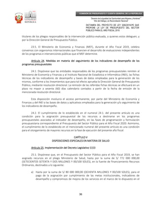_____________________________________________________________________________
__
“Decenio de la Igualdad de Oportunidad para Mujeres y Hombres”
“Año del Diálogo y la Reconciliación Nacional”
DICTAMEN DEL PROYECTO DE LEY 3282/2018-PE QUE
PROPONE LA LEY DE PRESUPUESTO DEL SECTOR
PÚBLICO PARA EL AÑO FISCAL 2019
36
COMISIÓN DE PRESUPUESTO Y CUENTA GENERAL DE LA REPÚBLICA
titulares de los pliegos responsables de la intervención pública evaluada, o quienes estos deleguen, y
por la Dirección General de Presupuesto Público.
23.5. El Ministerio de Economía y Finanzas (MEF), durante el Año Fiscal 2019, celebra
convenios con organismos internacionales que financien el desarrollo de evaluaciones independientes
de los programas e intervenciones públicas que el MEF determine.
ArtArtArtArtículo 24ículo 24ículo 24ículo 24. Medidas en materia del seguimiento de los indicadores de desempeño de los. Medidas en materia del seguimiento de los indicadores de desempeño de los. Medidas en materia del seguimiento de los indicadores de desempeño de los. Medidas en materia del seguimiento de los indicadores de desempeño de los
programas presupuestalesprogramas presupuestalesprogramas presupuestalesprogramas presupuestales
24.1. Dispónese que las entidades responsables de los programas presupuestales remiten al
Ministerio de Economía y Finanzas y al Instituto Nacional de Estadística e Informática (INEI), las fichas
técnicas de los indicadores de desempeño y bases de datos empleadas para la generación de los
mismos, conforme a los lineamientos que para tal efecto aprueba la Dirección General de Presupuesto
Público, mediante resolución directoral. La remisión de las referidas fichas técnicas se efectuará en un
plazo no mayor a sesenta (60) días calendario contados a partir de la fecha de emisión de la
mencionada resolución directoral.
Esta disposición involucra el acceso permanente, por parte del Ministerio de Economía y
Finanzas y del INEI a las bases de datos y aplicativos empleados para la generación y/o seguimiento de
los indicadores de desempeño.
24.2. El cumplimiento de lo establecido en el numeral 24.1. del presente artículo es una
condición para la asignación presupuestal de los recursos a destinarse en los programas
presupuestales asociados al indicador de desempeño, en las fases de programación y formulación
presupuestaria correspondiente al Presupuesto del Sector Público para el Año Fiscal 2020. Asimismo,
el cumplimiento de lo establecido en el mencionado numeral del presente artículo es una condición
para el otorgamiento de mayores recursos en la fase de ejecución del presente año fiscal.
CAPÍTULO VCAPÍTULO VCAPÍTULO VCAPÍTULO V
DISPOSICIONES ESPECIALES EN MATERIA DE SALUDDISPOSICIONES ESPECIALES EN MATERIA DE SALUDDISPOSICIONES ESPECIALES EN MATERIA DE SALUDDISPOSICIONES ESPECIALES EN MATERIA DE SALUD
Artículo 25Artículo 25Artículo 25Artículo 25. Implementación del Decreto Legislativo 1153. Implementación del Decreto Legislativo 1153. Implementación del Decreto Legislativo 1153. Implementación del Decreto Legislativo 1153
25.1. Dispónese que, en el Presupuesto del Sector Público para el Año Fiscal 2019, se han
asignado recursos en el pliego Ministerio de Salud, hasta por la suma de S/ 772 000 000,00
(SETECIENTOS SETENTA Y DOS MILLONES Y 00/100 SOLES), en la fuente de financiamiento Recursos
Ordinarios, destinados a lo siguiente:
a) Hasta por la suma de S/ 80 000 000,00 (OCHENTA MILLONES Y 00/100 SOLES), para el
pago de la asignación por cumplimiento de las metas institucionales, indicadores de
desempeño y compromisos de mejora de los servicios en el marco de lo dispuesto en el
 