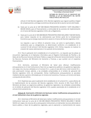 _____________________________________________________________________________
__
“Decenio de la Igualdad de Oportunidad para Mujeres y Hombres”
“Año del Diálogo y la Reconciliación Nacional”
DICTAMEN DEL PROYECTO DE LEY 3282/2018-PE QUE
PROPONE LA LEY DE PRESUPUESTO DEL SECTOR
PÚBLICO PARA EL AÑO FISCAL 2019
37
COMISIÓN DE PRESUPUESTO Y CUENTA GENERAL DE LA REPÚBLICA
artículo 15 del Decreto Legislativo 1153, Decreto Legislativo que regula la política integral
de compensaciones y entregas económicas del personal de la salud al servicio del Estado.
b) Hasta por la suma de S/ 387 000 000,00 (TRESCIENTOS OCHENTA Y SIETE MILLONES Y
00/100 SOLES), para el financiamiento y continuidad de las acciones de implementación
en el marco del Decreto Legislativo 1153 y de su Reglamento.
c) Hasta por la suma de S/ 305 000 000,00 (TRESCIENTOS CINCO MILLONES Y 00/100 SOLES),
para realizar reajustes en las valorizaciones que formen parte de la Compensación
Económica que se otorga al personal de la salud en el marco del Decreto Legislativo 1153.
Los reajustes a que se refiere el presente inciso, así como la oportunidad y demás
condiciones para su otorgamiento, se determinarán conforme a lo establecido en el
numeral 9.4 del artículo 9 del Decreto Legislativo 1153. Dichos reajustes no implican la
creación de nuevas valorizaciones ni la supresión de las existentes.
25.2. Para la aplicación de lo establecido en el numeral 25.1., es requisito que las plazas se
encuentren registradas en el Aplicativo Informático para el Registro Centralizado de Planillas y de
Datos de los Recursos Humanos del Sector Público a cargo de la Dirección General de Gestión Fiscal de
los Recursos Humanos del Ministerio de Economía y Finanzas, y que cuenten con el respectivo
financiamiento.
25.3. Asimismo, autorízase al Ministerio de Salud para efectuar modificaciones
presupuestarias en el nivel institucional a favor de sus organismos públicos y los gobiernos regionales,
con cargo a los recursos señalados en el numeral 25.1. y, para el caso del inciso c) del numeral 25.1.,
esta autorización incluye, además, a las entidades comprendidas en el ámbito de aplicación del
Decreto Legislativo 1153, de corresponder. Dichas modificaciones presupuestarias se aprueban
mediante decreto supremo refrendado por el ministro de Economía y Finanzas y el ministro de Salud,
a propuesta de este último.
25.4. Dispónese que, para la aplicación de lo establecido en el numeral 25.1. y para efectos de
la implementación de las acciones del Decreto Legislativo 1153, durante el Año Fiscal 2019, el
Ministerio de Salud, sus organismos públicos, los gobiernos regionales y las entidades comprendidas
en el ámbito de aplicación del Decreto Legislativo 1153, quedan exonerados de lo establecido en el
artículo 6 de la presente ley.
Artículo 26Artículo 26Artículo 26Artículo 26. Autorización al Ministerio de Salud para realizar modificaciones presupuestarias en. Autorización al Ministerio de Salud para realizar modificaciones presupuestarias en. Autorización al Ministerio de Salud para realizar modificaciones presupuestarias en. Autorización al Ministerio de Salud para realizar modificaciones presupuestarias en
el nivel institucional a favor de los gobiernos regionalesel nivel institucional a favor de los gobiernos regionalesel nivel institucional a favor de los gobiernos regionalesel nivel institucional a favor de los gobiernos regionales
26.1. Autorízase al Ministerio de Salud para realizar modificaciones presupuestarias en el nivel
institucional, hasta por la suma de S/ 330 000 000,00 (TRESCIENTOS TREINTA MILLONES Y 00/100
SOLES) con cargo a los recursos de su presupuesto institucional y sin demandar recursos adicionales al
tesoro público, a favor de los gobiernos regionales, para la operación y mantenimiento de nuevos
 