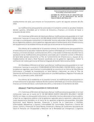 _____________________________________________________________________________
__
“Decenio de la Igualdad de Oportunidad para Mujeres y Hombres”
“Año del Diálogo y la Reconciliación Nacional”
DICTAMEN DEL PROYECTO DE LEY 3282/2018-PE QUE
PROPONE LA LEY DE PRESUPUESTO DEL SECTOR
PÚBLICO PARA EL AÑO FISCAL 2019
38
COMISIÓN DE PRESUPUESTO Y CUENTA GENERAL DE LA REPÚBLICA
establecimientos de salud, que entraron en funcionamiento a partir del segundo semestre del año
2018.
Las modificaciones presupuestarias autorizadas en el presente numeral se aprueban mediante
decreto supremo, refrendado por el ministro de Economía y Finanzas y el ministro de Salud, a
propuesta de este último.
26.2. Autorízase al Ministerio de Salud para efectuar modificaciones presupuestales en el nivel
institucional, hasta por el monto de S/ 120 000 000,00 (CIENTO VEINTE MILLONES Y 00/100 SOLES),
con cargo a su presupuesto institucional y sin demandar recursos adicionales al tesoro público, a favor
de sus organismos públicos y de los gobiernos regionales para el mantenimiento de la infraestructura y
del equipamiento en los establecimientos de salud que se encuentran en funcionamiento.
Para efectos de lo establecido en el presente numeral, las modificaciones presupuestarias en
el nivel institucional se aprueban mediante decreto supremo refrendado por el ministro de Economía y
Finanzas y el ministro de Salud, a solicitud de este último, a más tardar el 29 de marzo de 2019. Para la
aprobación de las modificaciones presupuestarias autorizadas por el presente numeral, el Ministerio
de Salud debe aprobar previamente un Plan de mantenimiento de infraestructura y equipos de los
Establecimientos de Salud a Nivel Nacional coordinado con los gobiernos regionales y realizar la
verificación del módulo patrimonial del Sistema Integrado de Gestión Administrativa (SIGA).
26.3 Autoríííízase al Ministerio de Salud para efectuar modificaciones presupuestales en el nivel
institucional, hasta por la suma de S/ 70 000 000,00 (SETENTA MILLONES Y 00/100 SOLES), a favor de
los gobiernos regionales, para financiar la continuidad de los servicios en los Centros de Salud Mental
Comunitarios y Unidades de Hospitalización en Salud Mental y Adicciones, así como el “Plan de
Intervención de Prevención y Control de Tuberculosis en Lima Metropolitana y Regiones Priorizadas de
Callao, Ica, La Libertad y Loreto, 2018-2020”.
Para efectos de lo establecido en el presente numeral, las modificaciones presupuestarias en
el nivel institucional se aprueban mediante decreto supremo refrendado por el ministro de Economía y
Finanzas y el ministro de Salud, a solicitud de este último, a más tardar el 15 de febrero de 2019.
Artículo 27Artículo 27Artículo 27Artículo 27. Programas presupuestales en materia de salud. Programas presupuestales en materia de salud. Programas presupuestales en materia de salud. Programas presupuestales en materia de salud
27.1. Autorízase al Ministerio de Salud para efectuar modificaciones presupuestales en el nivel
institucional, hasta por el monto de S/ 150 000 000,00 (CIENTO CINCUENTA MILLONES Y 00/100
SOLES), con cargo a su presupuesto institucional y sin demandar recursos adicionales al tesoro público,
a favor de sus organismos públicos y de los gobiernos regionales para la reposición y adquisición de
nuevo equipamiento biomédico en el marco de los siguientes programas presupuestales: Articulado
Nutricional, Salud Materno Neonatal, Prevención y Control de la Tuberculosis y VIH/SIDA,
Enfermedades Metaxénicas y Zoonosis, Enfermedades No Transmisibles, Prevención y Control del
Cáncer, Control y Prevención en Salud Mental, Prevención y Manejo de Condiciones Secundarias de
Salud en Personas con Discapacidad y Reducción de la Mortalidad por Emergencias y Urgencias
 
