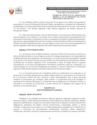 _____________________________________________________________________________
__
“Decenio de la Igualdad de Oportunidad para Mujeres y Hombres”
“Año del Diálogo y la Reconciliación Nacional”
DICTAMEN DEL PROYECTO DE LEY 3282/2018-PE QUE
PROPONE LA LEY DE PRESUPUESTO DEL SECTOR
PÚBLICO PARA EL AÑO FISCAL 2019
4
COMISIÓN DE PRESUPUESTO Y CUENTA GENERAL DE LA REPÚBLICA
4.1. Las entidades públicas sujetan la ejecución de sus gastos a los créditos presupuestarios
autorizados en la Ley de Presupuesto del Sector Público, aprobada por el Congreso de la República y
modificatorias, en el marco del artículo 78 de la Constitución Política del Perú y el inciso 1 del numeral
2.1 del artículo 2 del Decreto Legislativo 1440, Decreto Legislativo del Sistema Nacional de
Presupuesto Público.
4.2. Todo acto administrativo, acto de administración o las resoluciones administrativas que
autoricen gastos no son eficaces si no cuentan con el crédito presupuestario correspondiente en el
presupuesto institucional o condicionan la misma a la asignación de mayores créditos presupuestarios,
bajo exclusiva responsabilidad del titular de la entidad, así como del jefe de la Oficina de Presupuesto y
del jefe de la Oficina de Administración, o los que hagan sus veces, en el marco de lo establecido en el
Decreto Legislativo 1440, Decreto Legislativo del Sistema Nacional de Presupuesto Público.
Artículo 5Artículo 5Artículo 5Artículo 5. Control del gasto público. Control del gasto público. Control del gasto público. Control del gasto público
5.1. Los titulares de las entidades públicas, el jefe de la Oficina de Presupuesto y el jefe de la
Oficina de Administración, o los que hagan sus veces en el pliego presupuestario, son responsables de
la debida aplicación de lo dispuesto en la presente ley, en el marco del principio de legalidad, recogido
en el artículo IV del Título Preliminar de la Ley 27444, Ley del Procedimiento Administrativo General,
modificada por el Decreto Legislativo 1272. Corresponde al titular de pliego efectuar la gestión
presupuestaria, en las fases de programación, formulación, aprobación, ejecución y evaluación, y el
control del gasto, en el marco de lo establecido en el párrafo 1, numeral 7.3 del artículo 7 del Decreto
Legislativo 1440, Decreto Legislativo del Sistema Nacional de Presupuesto Público.
5.2. La Contraloría General de la República verifica el cumplimiento de lo dispuesto en la
presente ley y las demás disposiciones vinculadas al gasto público en concordancia con el artículo 82
de la Constitución Política del Perú. Asimismo, y bajo responsabilidad, para el gasto ejecutado
mediante el presupuesto por resultados, debe verificar su cumplimiento bajo esta estrategia. El
resultado de las acciones efectuadas en cumplimiento de lo establecido en el presente numeral, es
informado a la Comisión de Presupuesto y Cuenta General de la República del Congreso de la
República, en el más breve plazo.
SUBCAPÍTULO IISUBCAPÍTULO IISUBCAPÍTULO IISUBCAPÍTULO II
GASTO EN INGRESOS DEL PERSONALGASTO EN INGRESOS DEL PERSONALGASTO EN INGRESOS DEL PERSONALGASTO EN INGRESOS DEL PERSONAL
Artículo 6Artículo 6Artículo 6Artículo 6. Ingresos del personal. Ingresos del personal. Ingresos del personal. Ingresos del personal
Prohíbese en las entidades del Gobierno Nacional, gobiernos regionales y gobiernos locales,
Ministerio Público; Jurado Nacional de Elecciones; Oficina Nacional de Procesos Electorales; Registro
Nacional de Identificación y Estado Civil; Contraloría General de la República; Consejo Nacional de la
Magistratura; Defensoría del Pueblo; Tribunal Constitucional; universidades públicas; y demás
entidades y organismos que cuenten con un crédito presupuestario aprobado en la presente ley, el
reajuste o incremento de remuneraciones, bonificaciones, beneficios, dietas, asignaciones,
retribuciones, estímulos, incentivos, compensaciones económicas y conceptos de cualquier naturaleza,
 