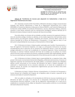 _____________________________________________________________________________
__
“Decenio de la Igualdad de Oportunidad para Mujeres y Hombres”
“Año del Diálogo y la Reconciliación Nacional”
DICTAMEN DEL PROYECTO DE LEY 3282/2018-PE QUE
PROPONE LA LEY DE PRESUPUESTO DEL SECTOR
PÚBLICO PARA EL AÑO FISCAL 2019
40
COMISIÓN DE PRESUPUESTO Y CUENTA GENERAL DE LA REPÚBLICA
Artículo 29Artículo 29Artículo 29Artículo 29. Transferencia de recursos para adquisición de medicamentos a través de la. Transferencia de recursos para adquisición de medicamentos a través de la. Transferencia de recursos para adquisición de medicamentos a través de la. Transferencia de recursos para adquisición de medicamentos a través de la
Organización Panamericana de la SaludOrganización Panamericana de la SaludOrganización Panamericana de la SaludOrganización Panamericana de la Salud
29.1. Autorízase, durante el Año Fiscal 2019, al Ministerio de Salud y al Seguro Social de Salud
(EsSalud), para efectuar adquisiciones a través de la Organización Panamericana de la Salud
(OPS/OMS), el Fondo de las Naciones Unidas para la Infancia (UNICEF), y del Fondo de Poblaciones de
las Naciones Unidas (UNFPA), de productos farmacéuticos, vacunas, dispositivos médicos, productos
sanitarios y otros bienes necesarios para las intervenciones estratégicas sanitarias definidas por el
Ministerio de Salud y EsSalud a través de resolución del titular de la entidad.
Para dicho efecto, los titulares de las entidades suscriben convenios de cooperación técnica u
otros de naturaleza análoga, incluidas sus adendas, con los citados organismos internacionales, previo
informe técnico que demuestre ventajas y beneficios del convenio, asimismo deben contar con el
informe favorable de la Oficina de Planeamiento y Presupuesto, o la que haga sus veces, el cual
demuestre la disponibilidad de recursos para su financiamiento e informe legal.
29.2. El Ministerio de Salud y EsSalud quedan autorizados para transferir financieramente, a
favor del organismo internacional respectivo, con cargo a su presupuesto institucional, los recursos
correspondientes para la ejecución de los convenios de cooperación técnica u otras de naturaleza
análoga celebrados en el marco de lo establecido en la presente disposición. Dichas transferencias
financieras se autorizan mediante resolución del titular de la entidad, que se publican en el diario
oficial El Peruano, previa suscripción de convenios, quedando prohibido, bajo responsabilidad, destinar
los recursos autorizados por la presente disposición a fines distintos para los cuales son transferidos.
29.3. El Ministerio de Salud y EsSalud, bajo la responsabilidad de su respectivo titular, debe
proveer información a la Contraloría General de la República, al Ministerio de Economía y Finanzas y al
Organismo Supervisor de Contrataciones del Estado (OSCE). La Contraloría General de la República
efectúa control concurrente en las acciones del Ministerio de Salud y EsSalud orientadas a la
celebración e implementación de los convenios celebrados en el marco de lo establecido en el
presente artículo, de acuerdo a las disposiciones reglamentarias que para tal efecto emita dicho
órgano superior de control.
El Ministerio de Salud y EsSalud informan trimestralmente a la Comisión de Presupuesto y
Cuenta General de la República del Congreso de la República sobre el avance o ejecución de las
compras autorizadas en la presente disposición.
29.4. Los saldos no utilizados al 31 de diciembre de 2019 de los recursos transferidos por el
Ministerio de Salud, con cargo a los recursos de su presupuesto institucional por la fuente de
financiamiento Recursos Ordinarios, a favor de los organismos internacionales en el marco de lo
establecido en el presente artículo, deben ser devueltos al tesoro público conforme a la normatividad
del Sistema Nacional de Tesorería.
 