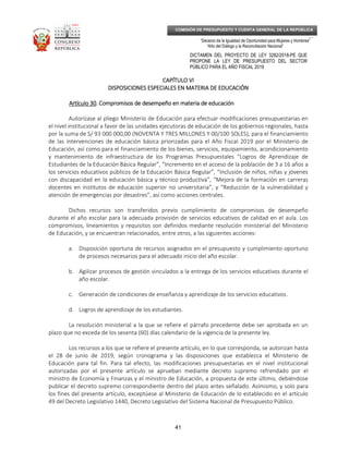 _____________________________________________________________________________
__
“Decenio de la Igualdad de Oportunidad para Mujeres y Hombres”
“Año del Diálogo y la Reconciliación Nacional”
DICTAMEN DEL PROYECTO DE LEY 3282/2018-PE QUE
PROPONE LA LEY DE PRESUPUESTO DEL SECTOR
PÚBLICO PARA EL AÑO FISCAL 2019
41
COMISIÓN DE PRESUPUESTO Y CUENTA GENERAL DE LA REPÚBLICA
CAPÍTULO VICAPÍTULO VICAPÍTULO VICAPÍTULO VI
DISPOSICIONES ESPECIALES EN MATERIA DEDISPOSICIONES ESPECIALES EN MATERIA DEDISPOSICIONES ESPECIALES EN MATERIA DEDISPOSICIONES ESPECIALES EN MATERIA DE EDUCACIÓNEDUCACIÓNEDUCACIÓNEDUCACIÓN
Artículo 30Artículo 30Artículo 30Artículo 30. Compromisos de. Compromisos de. Compromisos de. Compromisos de ddddesempeño en materia de educaciónesempeño en materia de educaciónesempeño en materia de educaciónesempeño en materia de educación
Autorízase al pliego Ministerio de Educación para efectuar modificaciones presupuestarias en
el nivel institucional a favor de las unidades ejecutoras de educación de los gobiernos regionales, hasta
por la suma de S/ 93 000 000,00 (NOVENTA Y TRES MILLONES Y 00/100 SOLES), para el financiamiento
de las intervenciones de educación básica priorizadas para el Año Fiscal 2019 por el Ministerio de
Educación, así como para el financiamiento de los bienes, servicios, equipamiento, acondicionamiento
y mantenimiento de infraestructura de los Programas Presupuestales “Logros de Aprendizaje de
Estudiantes de la Educación Básica Regular”, “Incremento en el acceso de la población de 3 a 16 años a
los servicios educativos públicos de la Educación Básica Regular”, “Inclusión de niños, niñas y jóvenes
con discapacidad en la educación básica y técnico productiva”, “Mejora de la formación en carreras
docentes en institutos de educación superior no universitaria”, y “Reducción de la vulnerabilidad y
atención de emergencias por desastres”, así como acciones centrales.
Dichos recursos son transferidos previo cumplimiento de compromisos de desempeño
durante el año escolar para la adecuada provisión de servicios educativos de calidad en el aula. Los
compromisos, lineamientos y requisitos son definidos mediante resolución ministerial del Ministerio
de Educación, y se encuentran relacionados, entre otros, a las siguientes acciones:
a. Disposición oportuna de recursos asignados en el presupuesto y cumplimiento oportuno
de procesos necesarios para el adecuado inicio del año escolar.
b. Agilizar procesos de gestión vinculados a la entrega de los servicios educativos durante el
año escolar.
c. Generación de condiciones de enseñanza y aprendizaje de los servicios educativos.
d. Logros de aprendizaje de los estudiantes.
La resolución ministerial a la que se refiere el párrafo precedente debe ser aprobada en un
plazo que no exceda de los sesenta (60) días calendario de la vigencia de la presente ley.
Los recursos a los que se refiere el presente artículo, en lo que corresponda, se autorizan hasta
el 28 de junio de 2019, según cronograma y las disposiciones que establezca el Ministerio de
Educación para tal fin. Para tal efecto, las modificaciones presupuestarias en el nivel institucional
autorizadas por el presente artículo se aprueban mediante decreto supremo refrendado por el
ministro de Economía y Finanzas y el ministro de Educación, a propuesta de este último, debiéndose
publicar el decreto supremo correspondiente dentro del plazo antes señalado. Asimismo, y solo para
los fines del presente artículo, exceptúese al Ministerio de Educación de lo establecido en el artículo
49 del Decreto Legislativo 1440, Decreto Legislativo del Sistema Nacional de Presupuesto Público.
 