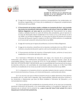 _____________________________________________________________________________
__
“Decenio de la Igualdad de Oportunidad para Mujeres y Hombres”
“Año del Diálogo y la Reconciliación Nacional”
DICTAMEN DEL PROYECTO DE LEY 3282/2018-PE QUE
PROPONE LA LEY DE PRESUPUESTO DEL SECTOR
PÚBLICO PARA EL AÑO FISCAL 2019
43
COMISIÓN DE PRESUPUESTO Y CUENTA GENERAL DE LA REPÚBLICA
g) El pago de la entrega y bonificación económica correspondiente a los condecorados con
las palmas magisteriales, en el marco de lo establecido en la disposición complementaria
final tercera de la Ley 30328.
h) El financiamiento de las plazas creadas y validadas en el presente año fiscaEl financiamiento de las plazas creadas y validadas en el presente año fiscaEl financiamiento de las plazas creadas y validadas en el presente año fiscaEl financiamiento de las plazas creadas y validadas en el presente año fiscallll como resultadocomo resultadocomo resultadocomo resultado
del proceso de racionalización efectuado en el marco del artículo 74 de la Ley 29944, Ley dedel proceso de racionalización efectuado en el marco del artículo 74 de la Ley 29944, Ley dedel proceso de racionalización efectuado en el marco del artículo 74 de la Ley 29944, Ley dedel proceso de racionalización efectuado en el marco del artículo 74 de la Ley 29944, Ley de
Reforma Magisterial, aReforma Magisterial, aReforma Magisterial, aReforma Magisterial, así como para lasí como para lasí como para lasí como para la sostenibilidad del financiamiento de las plazas
creadas y validadas durante los cuatro (4) últimos años precedentes, para el ejercicio en
las áreas de desempeño laboral establecidas en los incisos a), b) y c) del artículo 12 de la
Ley 29944, Ley de Reforma Magisterial, así como para las plazas de docentes de Institutos
y Escuelas de Educación Superior creadas en el Año Fiscal 2018 conforme a lo establecido
en el inciso k) del numeral 8.1 del artículo 8 de la Ley 30693.
i) El pago del incentivo por el ingreso de profesores a la Carrera Pública Magisterial.
j) El pago de los derechos y beneficios de los docentes nombrados de la Ley 30512, Ley de
institutos y escuelas de educación superior y de la carrera pública de sus docentes.
k) El financiamiento del Bono de Incentivo al Desempeño Escolar, conforme al marco de lo
establecido en la normativa aplicable a la materia.
31.2. Autorízase al Ministerio de Educación, con cargo a los recursos de su presupuesto
institucional, para efectuar modificaciones presupuestarias en el nivel institucional a favor de las
universidades públicas, hasta por el monto de S/ 61 111 711,00 (SESENTA Y UN MILLONES CIENTO
ONCE MIL SETECIENTOS ONCE Y 00/100 SOLES), para la sostenibilidad del financiamiento de las plazas
de docentes ordinarios y de autoridades de universidades públicas creadas en el Año Fiscal 2018,
conforme a lo establecido en los incisos a) y d) del numeral 8.1 del artículo 8 de la Ley 30693.
31.3. Lo dispuesto en el presente artículo se aprueba mediante decreto supremo refrendado
por el ministro de Economía y Finanzas, y el ministro de Educación, a solicitud de este último.
31.4. Los recursos a los que se refiere el presente artículo no deben destinarse a fines distintos
de aquellos para los cuales fueron asignados, bajo responsabilidad, debiendo ejecutarse conforme a
las condiciones o disposiciones que para tal efecto establece el Ministerio de Educación y a la
normatividad de la materia.
31.5. Para la aplicación de lo establecido en el presente artículo, en los casos que corresponda,
exonérase al Ministerio de Educación, a las universidades públicas y a los gobiernos regionales, de lo
dispuesto por el artículo 6 de la presente ley, y para el caso del inciso h) del numeral 31.1, de loy para el caso del inciso h) del numeral 31.1, de loy para el caso del inciso h) del numeral 31.1, de loy para el caso del inciso h) del numeral 31.1, de lo
dispuesto por el artículodispuesto por el artículodispuesto por el artículodispuesto por el artículo 8 de la presente ley8 de la presente ley8 de la presente ley8 de la presente ley.
 