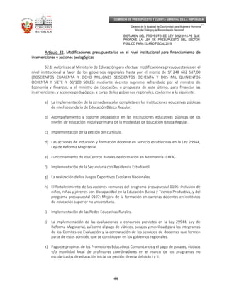 _____________________________________________________________________________
__
“Decenio de la Igualdad de Oportunidad para Mujeres y Hombres”
“Año del Diálogo y la Reconciliación Nacional”
DICTAMEN DEL PROYECTO DE LEY 3282/2018-PE QUE
PROPONE LA LEY DE PRESUPUESTO DEL SECTOR
PÚBLICO PARA EL AÑO FISCAL 2019
44
COMISIÓN DE PRESUPUESTO Y CUENTA GENERAL DE LA REPÚBLICA
Artículo 32Artículo 32Artículo 32Artículo 32. Modificaciones presupuestarias en el nivel institucional para financiamiento de. Modificaciones presupuestarias en el nivel institucional para financiamiento de. Modificaciones presupuestarias en el nivel institucional para financiamiento de. Modificaciones presupuestarias en el nivel institucional para financiamiento de
intervenciones y acciones pedagógicasintervenciones y acciones pedagógicasintervenciones y acciones pedagógicasintervenciones y acciones pedagógicas
32.1. Autorízase al Ministerio de Educación para efectuar modificaciones presupuestarias en el
nivel institucional a favor de los gobiernos regionales hasta por el monto de S/ 248 682 587,00
(DOSCIENTOS CUARENTA Y OCHO MILLONES SEISCIENTOS OCHENTA Y DOS MIL QUINIENTOS
OCHENTA Y SIETE Y 00/100 SOLES) mediante decreto supremo refrendado por el ministro de
Economía y Finanzas, y el ministro de Educación, a propuesta de este último, para financiar las
intervenciones y acciones pedagógicas a cargo de los gobiernos regionales, conforme a lo siguiente:
a) La implementación de la jornada escolar completa en las instituciones educativas públicas
de nivel secundaria de Educación Básica Regular.
b) Acompañamiento y soporte pedagógico en las instituciones educativas públicas de los
niveles de educación inicial y primaria de la modalidad de Educación Básica Regular.
c) Implementación de la gestión del currículo.
d) Las acciones de inducción y formación docente en servicio establecidas en la Ley 29944,
Ley de Reforma Magisterial.
e) Funcionamiento de los Centros Rurales de Formación en Alternancia (CRFA).
f) Implementación de la Secundaria con Residencia Estudiantil.
g) La realización de los Juegos Deportivos Escolares Nacionales.
h) El fortalecimiento de las acciones comunes del programa presupuestal 0106: Inclusión de
niños, niñas y jóvenes con discapacidad en la Educación Básica y Técnico Productiva, y del
programa presupuestal 0107: Mejora de la formación en carreras docentes en institutos
de educación superior no universitaria.
i) Implementación de las Redes Educativas Rurales.
j) La implementación de las evaluaciones o concursos previstos en la Ley 29944, Ley de
Reforma Magisterial, así como el pago de viáticos, pasajes y movilidad para los integrantes
de los Comités de Evaluación y la contratación de los servicios de docentes que formen
parte de estos comités, que se constituyan en los gobiernos regionales.
k) Pago de propinas de los Promotores Educativos Comunitarios y el pago de pasajes, viáticos
y/o movilidad local de profesores coordinadores en el marco de los programas no
escolarizados de educación inicial de gestión directa del ciclo I y II.
 