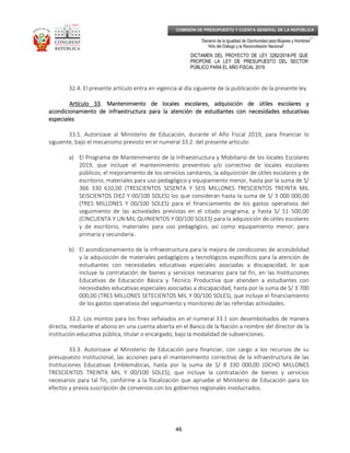 _____________________________________________________________________________
__
“Decenio de la Igualdad de Oportunidad para Mujeres y Hombres”
“Año del Diálogo y la Reconciliación Nacional”
DICTAMEN DEL PROYECTO DE LEY 3282/2018-PE QUE
PROPONE LA LEY DE PRESUPUESTO DEL SECTOR
PÚBLICO PARA EL AÑO FISCAL 2019
46
COMISIÓN DE PRESUPUESTO Y CUENTA GENERAL DE LA REPÚBLICA
32.4. El presente artículo entra en vigencia al día siguiente de la publicación de la presente ley.
Artículo 33Artículo 33Artículo 33Artículo 33. Mantenimiento de locales escolares, adquisición de útiles escolares y. Mantenimiento de locales escolares, adquisición de útiles escolares y. Mantenimiento de locales escolares, adquisición de útiles escolares y. Mantenimiento de locales escolares, adquisición de útiles escolares y
acondicionamiento de infraestructura para la atención de estudiantes con necesidades educativasacondicionamiento de infraestructura para la atención de estudiantes con necesidades educativasacondicionamiento de infraestructura para la atención de estudiantes con necesidades educativasacondicionamiento de infraestructura para la atención de estudiantes con necesidades educativas
especialesespecialesespecialesespeciales
33.1. Autorízase al Ministerio de Educación, durante el Año Fiscal 2019, para financiar lo
siguiente, bajo el mecanismo previsto en el numeral 33.2. del presente artículo:
a) El Programa de Mantenimiento de la Infraestructura y Mobiliario de los locales Escolares
2019, que incluye el mantenimiento preventivo y/o correctivo de locales escolares
públicos, el mejoramiento de los servicios sanitarios, la adquisición de útiles escolares y de
escritorio, materiales para uso pedagógico y equipamiento menor, hasta por la suma de S/
366 330 610,00 (TRESCIENTOS SESENTA Y SEIS MILLONES TRESCIENTOS TREINTA MIL
SEISCIENTOS DIEZ Y 00/100 SOLES) los que consideran hasta la suma de S/ 3 000 000,00
(TRES MILLONES Y 00/100 SOLES) para el financiamiento de los gastos operativos del
seguimiento de las actividades previstas en el citado programa, y hasta S/ 51 500,00
(CINCUENTA Y UN MIL QUINIENTOS Y 00/100 SOLES) para la adquisición de útiles escolares
y de escritorio, materiales para uso pedagógico, así como equipamiento menor, para
primaria y secundaria.
b) El acondicionamiento de la infraestructura para la mejora de condiciones de accesibilidad
y la adquisición de materiales pedagógicos y tecnológicos específicos para la atención de
estudiantes con necesidades educativas especiales asociadas a discapacidad, lo que
incluye la contratación de bienes y servicios necesarios para tal fin, en las Instituciones
Educativas de Educación Básica y Técnico Productiva que atienden a estudiantes con
necesidades educativas especiales asociadas a discapacidad, hasta por la suma de S/ 3 700
000,00 (TRES MILLONES SETECIENTOS MIL Y 00/100 SOLES), que incluye el financiamiento
de los gastos operativos del seguimiento y monitoreo de las referidas actividades.
33.2. Los montos para los fines señalados en el numeral 33.1 son desembolsados de manera
directa, mediante el abono en una cuenta abierta en el Banco de la Nación a nombre del director de la
institución educativa pública, titular o encargado, bajo la modalidad de subvenciones.
33.3. Autorizase al Ministerio de Educación para financiar, con cargo a los recursos de su
presupuesto institucional, las acciones para el mantenimiento correctivo de la infraestructura de las
Instituciones Educativas Emblemáticas, hasta por la suma de S/ 8 330 000,00 (OCHO MILLONES
TRESCIENTOS TREINTA MIL Y 00/100 SOLES), que incluye la contratación de bienes y servicios
necesarios para tal fin, conforme a la focalización que apruebe el Ministerio de Educación para los
efectos y previa suscripción de convenios con los gobiernos regionales involucrados.
 