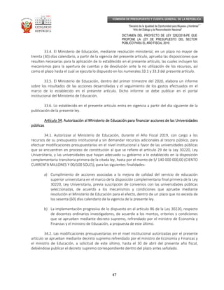 _____________________________________________________________________________
__
“Decenio de la Igualdad de Oportunidad para Mujeres y Hombres”
“Año del Diálogo y la Reconciliación Nacional”
DICTAMEN DEL PROYECTO DE LEY 3282/2018-PE QUE
PROPONE LA LEY DE PRESUPUESTO DEL SECTOR
PÚBLICO PARA EL AÑO FISCAL 2019
47
COMISIÓN DE PRESUPUESTO Y CUENTA GENERAL DE LA REPÚBLICA
33.4. El Ministerio de Educación, mediante resolución ministerial, en un plazo no mayor de
treinta (30) días calendario, a partir de la vigencia del presente artículo, aprueba las disposiciones que
resulten necesarias para la aplicación de lo establecido en el presente artículo, las cuales incluyen los
mecanismos para la apertura de cuentas y de devolución ante la no utilización de los recursos, así
como el plazo hasta el cual se ejecuta lo dispuesto en los numerales 33.1 y 33.3 del presente artículo.
33.5. El Ministerio de Educación, dentro del primer trimestre del 2020, elabora un informe
sobre los resultados de las acciones desarrolladas y el seguimiento de los gastos efectuados en el
marco de lo establecido en el presente artículo. Dicho informe se debe publicar en el portal
institucional del Ministerio de Educación.
33.6. Lo establecido en el presente artículo entra en vigencia a partir del día siguiente de la
publicación de la presente ley.
Artículo 34Artículo 34Artículo 34Artículo 34. Autorización al Ministerio de Educ. Autorización al Ministerio de Educ. Autorización al Ministerio de Educ. Autorización al Ministerio de Educación para financiar acciones de las Universidadesación para financiar acciones de las Universidadesación para financiar acciones de las Universidadesación para financiar acciones de las Universidades
públicaspúblicaspúblicaspúblicas
34.1. Autorízase al Ministerio de Educación, durante el Año Fiscal 2019, con cargo a los
recursos de su presupuesto institucional y sin demandar recursos adicionales al tesoro público, para
efectuar modificaciones presupuestarias en el nivel institucional a favor de las universidades públicas
que se encuentren en proceso de constitución al que se refiere el artículo 29 de la Ley 30220, Ley
Universitaria, y las universidades que hayan adecuado su gobierno a lo establecido en la disposición
complementaria transitoria primera de la citada ley, hasta por el monto de S/ 140 000 000,00 (CIENTO
CUARENTA MILLONES Y 00/100 SOLES), para las siguientes finalidades:
a) Cumplimiento de acciones asociadas a la mejora de calidad del servicio de educación
superior universitaria en el marco de la disposición complementaria final primera de la Ley
30220, Ley Universitaria, previa suscripción de convenios con las universidades públicas
seleccionadas, de acuerdo a los mecanismos y condiciones que apruebe mediante
resolución el Ministerio de Educación para el efecto, dentro de un plazo que no exceda de
los sesenta (60) días calendario de la vigencia de la presente ley.
b) La implementación progresiva de lo dispuesto en el artículo 86 de la Ley 30220, respecto
de docentes ordinarios investigadores, de acuerdo a los montos, criterios y condiciones
que se aprueben mediante decreto supremo, refrendado por el ministro de Economía y
Finanzas y el ministro de Educación, a propuesta de este último.
34.2. Las modificaciones presupuestarias en el nivel institucional autorizadas por el presente
artículo se aprueban mediante decreto supremo refrendado por el ministro de Economía y Finanzas y
el ministro de Educación, a solicitud de este último, hasta el 30 de abril del presente año fiscal,
debiéndose publicar el decreto supremo correspondiente dentro del plazo antes señalado.
 