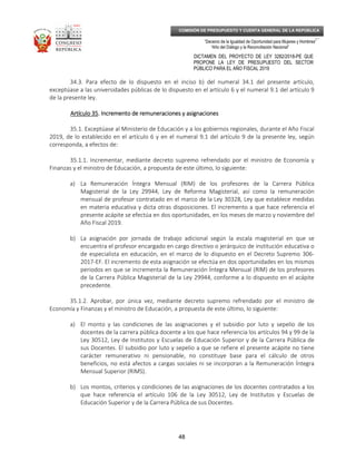 _____________________________________________________________________________
__
“Decenio de la Igualdad de Oportunidad para Mujeres y Hombres”
“Año del Diálogo y la Reconciliación Nacional”
DICTAMEN DEL PROYECTO DE LEY 3282/2018-PE QUE
PROPONE LA LEY DE PRESUPUESTO DEL SECTOR
PÚBLICO PARA EL AÑO FISCAL 2019
48
COMISIÓN DE PRESUPUESTO Y CUENTA GENERAL DE LA REPÚBLICA
34.3. Para efecto de lo dispuesto en el inciso b) del numeral 34.1 del presente artículo,
exceptúase a las universidades públicas de lo dispuesto en el artículo 6 y el numeral 9.1 del artículo 9
de la presente ley.
Artículo 35Artículo 35Artículo 35Artículo 35. Incremento de remuneraciones y asignaciones. Incremento de remuneraciones y asignaciones. Incremento de remuneraciones y asignaciones. Incremento de remuneraciones y asignaciones
35.1. Exceptúase al Ministerio de Educación y a los gobiernos regionales, durante el Año Fiscal
2019, de lo establecido en el artículo 6 y en el numeral 9.1 del artículo 9 de la presente ley, según
corresponda, a efectos de:
35.1.1. Incrementar, mediante decreto supremo refrendado por el ministro de Economía y
Finanzas y el ministro de Educación, a propuesta de este último, lo siguiente:
a) La Remuneración Íntegra Mensual (RIM) de los profesores de la Carrera Pública
Magisterial de la Ley 29944, Ley de Reforma Magisterial, así como la remuneración
mensual de profesor contratado en el marco de la Ley 30328, Ley que establece medidas
en materia educativa y dicta otras disposiciones. El incremento a que hace referencia el
presente acápite se efectúa en dos oportunidades, en los meses de marzo y noviembre del
Año Fiscal 2019.
b) La asignación por jornada de trabajo adicional según la escala magisterial en que se
encuentra el profesor encargado en cargo directivo o jerárquico de institución educativa o
de especialista en educación, en el marco de lo dispuesto en el Decreto Supremo 306-
2017-EF. El incremento de esta asignación se efectúa en dos oportunidades en los mismos
periodos en que se incrementa la Remuneración Íntegra Mensual (RIM) de los profesores
de la Carrera Pública Magisterial de la Ley 29944, conforme a lo dispuesto en el acápite
precedente.
35.1.2. Aprobar, por única vez, mediante decreto supremo refrendado por el ministro de
Economía y Finanzas y el ministro de Educación, a propuesta de este último, lo siguiente:
a) El monto y las condiciones de las asignaciones y el subsidio por luto y sepelio de los
docentes de la carrera pública docente a los que hace referencia los artículos 94 y 99 de la
Ley 30512, Ley de Institutos y Escuelas de Educación Superior y de la Carrera Pública de
sus Docentes. El subsidio por luto y sepelio a que se refiere el presente acápite no tiene
carácter remunerativo ni pensionable, no constituye base para el cálculo de otros
beneficios, no está afectos a cargas sociales ni se incorporan a la Remuneración Íntegra
Mensual Superior (RIMS).
b) Los montos, criterios y condiciones de las asignaciones de los docentes contratados a los
que hace referencia el artículo 106 de la Ley 30512, Ley de Institutos y Escuelas de
Educación Superior y de la Carrera Pública de sus Docentes.
 