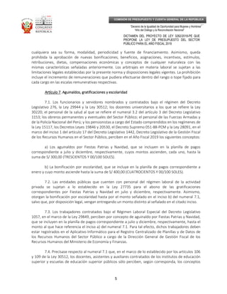 _____________________________________________________________________________
__
“Decenio de la Igualdad de Oportunidad para Mujeres y Hombres”
“Año del Diálogo y la Reconciliación Nacional”
DICTAMEN DEL PROYECTO DE LEY 3282/2018-PE QUE
PROPONE LA LEY DE PRESUPUESTO DEL SECTOR
PÚBLICO PARA EL AÑO FISCAL 2019
5
COMISIÓN DE PRESUPUESTO Y CUENTA GENERAL DE LA REPÚBLICA
cualquiera sea su forma, modalidad, periodicidad y fuente de financiamiento. Asimismo, queda
prohibida la aprobación de nuevas bonificaciones, beneficios, asignaciones, incentivos, estímulos,
retribuciones, dietas, compensaciones económicas y conceptos de cualquier naturaleza con las
mismas características señaladas anteriormente. Los arbitrajes en materia laboral se sujetan a las
limitaciones legales establecidas por la presente norma y disposiciones legales vigentes. La prohibición
incluye el incremento de remuneraciones que pudiera efectuarse dentro del rango o tope fijado para
cada cargo en las escalas remunerativas respectivas.
Artículo 7Artículo 7Artículo 7Artículo 7. Aguinaldos, gratificaciones y escolaridad. Aguinaldos, gratificaciones y escolaridad. Aguinaldos, gratificaciones y escolaridad. Aguinaldos, gratificaciones y escolaridad
7.1. Los funcionarios y servidores nombrados y contratados bajo el régimen del Decreto
Legislativo 276, la Ley 29944 y la Ley 30512; los docentes universitarios a los que se refiere la Ley
30220; el personal de la salud al que se refiere el numeral 3.2 del artículo 3 del Decreto Legislativo
1153; los obreros permanentes y eventuales del Sector Público; el personal de las Fuerzas Armadas y
de la Policía Nacional del Perú; y los pensionistas a cargo del Estado comprendidos en los regímenes de
la Ley 15117, los Decretos Leyes 19846 y 20530, el Decreto Supremo 051-88-PCM y la Ley 28091, en el
marco del inciso 1 del artículo 17 del Decreto Legislativo 1442, Decreto Legislativo de la Gestión Fiscal
de los Recursos Humanos en el Sector Público, perciben en el Año Fiscal 2019 los siguientes conceptos:
a) Los aguinaldos por Fiestas Patrias y Navidad, que se incluyen en la planilla de pagos
correspondiente a julio y diciembre, respectivamente, cuyos montos ascienden, cada uno, hasta la
suma de S/ 300,00 (TRESCIENTOS Y 00/100 SOLES).
b) La bonificación por escolaridad, que se incluye en la planilla de pagos correspondiente a
enero y cuyo monto asciende hasta la suma de S/ 400,00 (CUATROCIENTOS Y 00/100 SOLES).
7.2. Las entidades públicas que cuenten con personal del régimen laboral de la actividad
privada se sujetan a lo establecido en la Ley 27735 para el abono de las gratificaciones
correspondientes por Fiestas Patrias y Navidad en julio y diciembre, respectivamente. Asimismo,
otorgan la bonificación por escolaridad hasta por el monto señalado en el inciso b) del numeral 7.1,
salvo que, por disposición legal, vengan entregando un monto distinto al señalado en el citado inciso.
7.3. Los trabajadores contratados bajo el Régimen Laboral Especial del Decreto Legislativo
1057, en el marco de la Ley 29849, perciben por concepto de aguinaldo por Fiestas Patrias y Navidad,
que se incluyen en la planilla de pagos correspondiente a julio y diciembre, respectivamente, hasta el
monto al que hace referencia el inciso a) del numeral 7.1. Para tal efecto, dichos trabajadores deben
estar registrados en el Aplicativo Informático para el Registro Centralizado de Planillas y de Datos de
los Recursos Humanos del Sector Público a cargo de la Dirección General de Gestión Fiscal de los
Recursos Humanos del Ministerio de Economía y Finanzas.
7.4. Precísase respecto al numeral 7.1 que, en el marco de lo establecido por los artículos 106
y 109 de la Ley 30512, los docentes, asistentes y auxiliares contratados de los institutos de educación
superior y escuelas de educación superior públicos sólo perciben, según corresponda, los conceptos
 