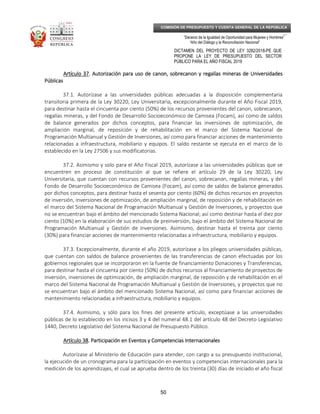 _____________________________________________________________________________
__
“Decenio de la Igualdad de Oportunidad para Mujeres y Hombres”
“Año del Diálogo y la Reconciliación Nacional”
DICTAMEN DEL PROYECTO DE LEY 3282/2018-PE QUE
PROPONE LA LEY DE PRESUPUESTO DEL SECTOR
PÚBLICO PARA EL AÑO FISCAL 2019
50
COMISIÓN DE PRESUPUESTO Y CUENTA GENERAL DE LA REPÚBLICA
Artículo 37Artículo 37Artículo 37Artículo 37. Autorización para uso de canon, sobrecanon y regalías mineras de Universidades. Autorización para uso de canon, sobrecanon y regalías mineras de Universidades. Autorización para uso de canon, sobrecanon y regalías mineras de Universidades. Autorización para uso de canon, sobrecanon y regalías mineras de Universidades
PúblicasPúblicasPúblicasPúblicas
37.1. Autorízase a las universidades públicas adecuadas a la disposición complementaria
transitoria primera de la Ley 30220, Ley Universitaria, excepcionalmente durante el Año Fiscal 2019,
para destinar hasta el cincuenta por ciento (50%) de los recursos provenientes del canon, sobrecanon,
regalías mineras, y del Fondo de Desarrollo Socioeconómico de Camisea (Focam), así como de saldos
de balance generados por dichos conceptos, para financiar las inversiones de optimización, de
ampliación marginal, de reposición y de rehabilitación en el marco del Sistema Nacional de
Programación Multianual y Gestión de Inversiones, así como para financiar acciones de mantenimiento
relacionadas a infraestructura, mobiliario y equipos. El saldo restante se ejecuta en el marco de lo
establecido en la Ley 27506 y sus modificatorias.
37.2. Asimismo y solo para el Año Fiscal 2019, autorízase a las universidades públicas que se
encuentren en proceso de constitución al que se refiere el artículo 29 de la Ley 30220, Ley
Universitaria, que cuentan con recursos provenientes del canon, sobrecanon, regalías mineras, y del
Fondo de Desarrollo Socioeconómico de Camisea (Focam), así como de saldos de balance generados
por dichos conceptos, para destinar hasta el sesenta por ciento (60%) de dichos recursos en proyectos
de inversión, inversiones de optimización, de ampliación marginal, de reposición y de rehabilitación en
el marco del Sistema Nacional de Programación Multianual y Gestión de Inversiones, y proyectos que
no se encuentran bajo el ámbito del mencionado Sistema Nacional; así como destinar hasta el diez por
ciento (10%) en la elaboración de sus estudios de preinversión, bajo el ámbito del Sistema Nacional de
Programación Multianual y Gestión de Inversiones. Asimismo, destinar hasta el treinta por ciento
(30%) para financiar acciones de mantenimiento relacionadas a infraestructura, mobiliario y equipos.
37.3. Excepcionalmente, durante el año 2019, autorízase a los pliegos universidades públicas,
que cuentan con saldos de balance provenientes de las transferencias de canon efectuadas por los
gobiernos regionales que se incorporaron en la fuente de financiamiento Donaciones y Transferencias,
para destinar hasta el cincuenta por ciento (50%) de dichos recursos al financiamiento de proyectos de
inversión, inversiones de optimización, de ampliación marginal, de reposición y de rehabilitación en el
marco del Sistema Nacional de Programación Multianual y Gestión de Inversiones, y proyectos que no
se encuentran bajo el ámbito del mencionado Sistema Nacional, así como para financiar acciones de
mantenimiento relacionadas a infraestructura, mobiliario y equipos.
37.4. Asimismo, y sólo para los fines del presente artículo, exceptúase a las universidades
públicas de lo establecido en los incisos 3 y 4 del numeral 48.1 del artículo 48 del Decreto Legislativo
1440, Decreto Legislativo del Sistema Nacional de Presupuesto Público.
ArtículoArtículoArtículoArtículo 38383838. Participación en Eventos y Competencias Internacionales. Participación en Eventos y Competencias Internacionales. Participación en Eventos y Competencias Internacionales. Participación en Eventos y Competencias Internacionales
Autorízase al Ministerio de Educación para atender, con cargo a su presupuesto institucional,
la ejecución de un cronograma para la participación en eventos y competencias internacionales para la
medición de los aprendizajes, el cual se aprueba dentro de los treinta (30) días de iniciado el año fiscal
 