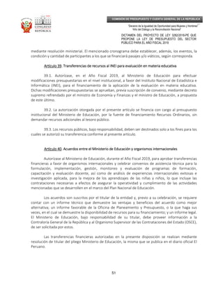 _____________________________________________________________________________
__
“Decenio de la Igualdad de Oportunidad para Mujeres y Hombres”
“Año del Diálogo y la Reconciliación Nacional”
DICTAMEN DEL PROYECTO DE LEY 3282/2018-PE QUE
PROPONE LA LEY DE PRESUPUESTO DEL SECTOR
PÚBLICO PARA EL AÑO FISCAL 2019
51
COMISIÓN DE PRESUPUESTO Y CUENTA GENERAL DE LA REPÚBLICA
mediante resolución ministerial. El mencionado cronograma debe establecer, además, los eventos, la
condición y cantidad de participantes a los que se financiará pasajes y/o viáticos, según corresponda.
Artículo 39Artículo 39Artículo 39Artículo 39. Transferencias de recursos al INEI para evaluación en materia educativa. Transferencias de recursos al INEI para evaluación en materia educativa. Transferencias de recursos al INEI para evaluación en materia educativa. Transferencias de recursos al INEI para evaluación en materia educativa
39.1. Autorízase, en el Año Fiscal 2019, al Ministerio de Educación para efectuar
modificaciones presupuestarias en el nivel institucional, a favor del Instituto Nacional de Estadística e
Informática (INEI), para el financiamiento de la aplicación de la evaluación en materia educativa.
Dichas modificaciones presupuestarias se aprueban, previa suscripción de convenio, mediante decreto
supremo refrendado por el ministro de Economía y Finanzas y el ministro de Educación, a propuesta
de este último.
39.2. La autorización otorgada por el presente artículo se financia con cargo al presupuesto
institucional del Ministerio de Educación, por la fuente de financiamiento Recursos Ordinarios, sin
demandar recursos adicionales al tesoro público.
39.3. Los recursos públicos, bajo responsabilidad, deben ser destinados solo a los ﬁnes para los
cuales se autorizó su transferencia conforme al presente artículo.
Artículo 40Artículo 40Artículo 40Artículo 40. Acuerdos entre el Ministerio de Educaci. Acuerdos entre el Ministerio de Educaci. Acuerdos entre el Ministerio de Educaci. Acuerdos entre el Ministerio de Educación yón yón yón y oooorganismosrganismosrganismosrganismos iiiinternacionalesnternacionalesnternacionalesnternacionales
Autorízase al Ministerio de Educación, durante el Año Fiscal 2019, para aprobar transferencias
financieras a favor de organismos internacionales y celebrar convenios de asistencia técnica para la
formulación, implementación, gestión, monitoreo y evaluación de programas de formación,
capacitación y evaluación docente, así como de análisis de experiencias internacionales exitosas e
investigación aplicada, para la mejora de los aprendizajes de las niñas y niños, lo que incluye las
contrataciones necesarias a efectos de asegurar la operatividad y cumplimiento de las actividades
mencionadas que se desarrollen en el marco del Plan Nacional de Educación.
Los acuerdos son suscritos por el titular de la entidad y, previo a su celebración, se requiere
contar con un informe técnico que demuestre las ventajas y beneficios del acuerdo como mejor
alternativa; un informe favorable de la Oficina de Planeamiento y Presupuesto, o la que haga sus
veces, en el cual se demuestre la disponibilidad de recursos para su financiamiento; y un informe legal.
El Ministerio de Educación, bajo responsabilidad de su titular, debe proveer información a la
Contraloría General de la República y al Organismo Supervisor de las Contrataciones del Estado (OSCE),
de ser solicitada por estos.
Las transferencias financieras autorizadas en la presente disposición se realizan mediante
resolución de titular del pliego Ministerio de Educación, la misma que se publica en el diario oficial El
Peruano.
 