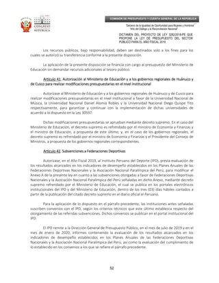 _____________________________________________________________________________
__
“Decenio de la Igualdad de Oportunidad para Mujeres y Hombres”
“Año del Diálogo y la Reconciliación Nacional”
DICTAMEN DEL PROYECTO DE LEY 3282/2018-PE QUE
PROPONE LA LEY DE PRESUPUESTO DEL SECTOR
PÚBLICO PARA EL AÑO FISCAL 2019
52
COMISIÓN DE PRESUPUESTO Y CUENTA GENERAL DE LA REPÚBLICA
Los recursos públicos, bajo responsabilidad, deben ser destinados solo a los fines para los
cuales se autorizó su transferencia conforme a la presente disposición.
La aplicación de la presente disposición se financia con cargo al presupuesto del Ministerio de
Educación sin demandar recursos adicionales al tesoro público.
Artículo 41Artículo 41Artículo 41Artículo 41. Autorización al Ministerio de Educación y a los gobiernos regionales de Huánuco y. Autorización al Ministerio de Educación y a los gobiernos regionales de Huánuco y. Autorización al Ministerio de Educación y a los gobiernos regionales de Huánuco y. Autorización al Ministerio de Educación y a los gobiernos regionales de Huánuco y
de Cuscode Cuscode Cuscode Cusco paraparaparapara realizar modificaciones presupuestarias en el nivel institucionalrealizar modificaciones presupuestarias en el nivel institucionalrealizar modificaciones presupuestarias en el nivel institucionalrealizar modificaciones presupuestarias en el nivel institucional
Autorízase al Ministerio de Educación y a los gobiernos regionales de Huánuco y de Cusco para
realizar modificaciones presupuestarias en el nivel institucional a favor de la Universidad Nacional de
Música, la Universidad Nacional Daniel Alomía Robles y la Universidad Nacional Diego Quispe Tito
respectivamente, para garantizar y continuar con la implementación de dichas universidades de
acuerdo a lo dispuesto en la Ley 30597.
Dichas modificaciones presupuestarias se aprueban mediante decreto supremo. En el caso del
Ministerio de Educación, el decreto supremo es refrendado por el ministro de Economía y Finanzas y
el ministro de Educación, a propuesta de este último; y, en el caso de los gobiernos regionales, el
decreto supremo es refrendado por el ministro de Economía y Finanzas y el Presidente del Consejo de
Ministros, a propuesta de los gobiernos regionales correspondientes.
Artículo 42Artículo 42Artículo 42Artículo 42. Subvenciones a Federaciones Deportivas. Subvenciones a Federaciones Deportivas. Subvenciones a Federaciones Deportivas. Subvenciones a Federaciones Deportivas
Autorízase, en el Año Fiscal 2019, al Instituto Peruano del Deporte (IPD), previa evaluación de
los resultados alcanzados en los indicadores de desempeño establecidos en los Planes Anuales de las
Federaciones Deportivas Nacionales y la Asociación Nacional Paralímpica del Perú, para modificar el
Anexo A de la presente ley en cuanto a las subvenciones otorgadas a favor de Federaciones Deportivas
Nacionales y la Asociación Nacional Paralímpica del Perú señaladas en dicho Anexo, mediante decreto
supremo refrendado por el Ministerio de Educación, el cual se publica en los portales electrónicos
institucionales del IPD y del Ministerio de Educación, dentro de los tres (03) días hábiles contados a
partir de la publicación del citado decreto supremo en el diario oficial el Peruano.
Para la aplicación de lo dispuesto en el párrafo precedente, las instituciones antes señaladas
suscriben convenios con el IPD, según los criterios técnicos que este último establezca respecto del
otorgamiento de las referidas subvenciones. Dichos convenios se publican en el portal institucional del
IPD.
El IPD remite a la Dirección General de Presupuesto Público, en el mes de julio de 2019 y en el
mes de enero de 2020, informes conteniendo la evaluación de los resultados alcanzados en los
indicadores de desempeño establecidos en los Planes Anuales de las Federaciones Deportivas
Nacionales y la Asociación Nacional Paralímpica del Perú, así como la evaluación del cumplimiento de
lo establecido en los convenios a los que se refiere el párrafo precedente.
 