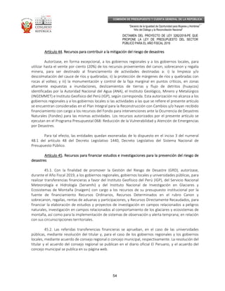 _____________________________________________________________________________
__
“Decenio de la Igualdad de Oportunidad para Mujeres y Hombres”
“Año del Diálogo y la Reconciliación Nacional”
DICTAMEN DEL PROYECTO DE LEY 3282/2018-PE QUE
PROPONE LA LEY DE PRESUPUESTO DEL SECTOR
PÚBLICO PARA EL AÑO FISCAL 2019
54
COMISIÓN DE PRESUPUESTO Y CUENTA GENERAL DE LA REPÚBLICA
Artículo 44Artículo 44Artículo 44Artículo 44. Recursos para contribuir a la mitigación del riesgo de desastres. Recursos para contribuir a la mitigación del riesgo de desastres. Recursos para contribuir a la mitigación del riesgo de desastres. Recursos para contribuir a la mitigación del riesgo de desastres
Autorízase, en forma excepcional, a los gobiernos regionales y a los gobiernos locales, para
utilizar hasta el veinte por ciento (20%) de los recursos provenientes del canon, sobrecanon y regalía
minera, para ser destinado al financiamiento de actividades destinadas a: i) la limpieza y/o
descolmatación del cauce de ríos y quebradas; ii) la protección de márgenes de ríos y quebradas con
rocas al volteo; y iii) la monumentación y control de la faja marginal en puntos críticos, en zonas
altamente expuestas a inundaciones, deslizamientos de tierras y flujo de detritos (huaycos)
identificadas por la Autoridad Nacional del Agua (ANA), el Instituto Geológico, Minero y Metalúrgico
(INGEMMET) e Instituto Geofísico del Perú (IGP), según corresponda. Esta autorización no alcanza a los
gobiernos regionales y a los gobiernos locales si las actividades a las que se refiere el presente artículo
se encuentran consideradas en el Plan Integral para la Reconstrucción con Cambios y/o hayan recibido
financiamiento con cargo a los recursos del Fondo para intervenciones ante la Ocurrencia de Desastres
Naturales (Fondes) para las mismas actividades. Los recursos autorizados por el presente artículo se
ejecutan en el Programa Presupuestal 068: Reducción de la Vulnerabilidad y Atención de Emergencias
por Desastres.
Para tal efecto, las entidades quedan exoneradas de lo dispuesto en el inciso 3 del numeral
48.1 del artículo 48 del Decreto Legislativo 1440, Decreto Legislativo del Sistema Nacional de
Presupuesto Público.
Artículo 45Artículo 45Artículo 45Artículo 45. Recursos para financiar estudios e investigaciones para la. Recursos para financiar estudios e investigaciones para la. Recursos para financiar estudios e investigaciones para la. Recursos para financiar estudios e investigaciones para la prevención del riesgo deprevención del riesgo deprevención del riesgo deprevención del riesgo de
desastresdesastresdesastresdesastres
45.1. Con la finalidad de promover la Gestión del Riesgo de Desastre (GRD), autorízase,
durante el Año Fiscal 2019, a los gobiernos regionales, gobiernos locales y universidades públicas, para
realizar transferencias financieras a favor del Instituto Geofísico del Perú (IGP), del Servicio Nacional
Meteorología e Hidrología (Senamhi) y del Instituto Nacional de Investigación en Glaciares y
Ecosistemas de Montaña (Inaigem) con cargo a los recursos de su presupuesto institucional por la
fuente de financiamiento Recursos Ordinarios, Recursos Determinados en el rubro Canon y
sobrecanon, regalías, rentas de aduanas y participaciones, y Recursos Directamente Recaudados, para
financiar la elaboración de estudios y proyectos de investigación en campos relacionados a peligros
naturales, investigación en campos relacionados al comportamiento de los glaciares y ecosistemas de
montaña, así como para la implementación de sistemas de observación y alerta temprana; en relación
con sus circunscripciones territoriales.
45.2. Las referidas transferencias financieras se aprueban, en el caso de las universidades
públicas, mediante resolución del titular y, para el caso de los gobiernos regionales y los gobiernos
locales, mediante acuerdo de consejo regional o concejo municipal, respectivamente. La resolución del
titular y el acuerdo del consejo regional se publican en el diario oficial El Peruano, y el acuerdo del
concejo municipal se publica en su página web.
 