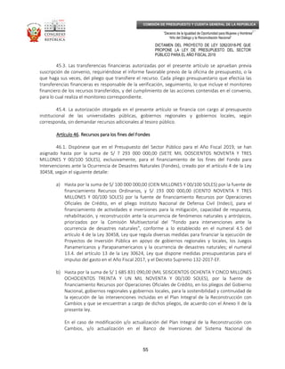 _____________________________________________________________________________
__
“Decenio de la Igualdad de Oportunidad para Mujeres y Hombres”
“Año del Diálogo y la Reconciliación Nacional”
DICTAMEN DEL PROYECTO DE LEY 3282/2018-PE QUE
PROPONE LA LEY DE PRESUPUESTO DEL SECTOR
PÚBLICO PARA EL AÑO FISCAL 2019
55
COMISIÓN DE PRESUPUESTO Y CUENTA GENERAL DE LA REPÚBLICA
45.3. Las transferencias financieras autorizadas por el presente artículo se aprueban previa
suscripción de convenio, requiriéndose el informe favorable previo de la oficina de presupuesto, o la
que haga sus veces, del pliego que transfiere el recurso. Cada pliego presupuestario que efectúa las
transferencias financieras es responsable de la verificación, seguimiento, lo que incluye el monitoreo
financiero de los recursos transferidos, y del cumplimiento de las acciones contenidas en el convenio,
para lo cual realiza el monitoreo correspondiente.
45.4. La autorización otorgada en el presente artículo se financia con cargo al presupuesto
institucional de las universidades públicas, gobiernos regionales y gobiernos locales, según
corresponda, sin demandar recursos adicionales al tesoro público.
Artículo 46Artículo 46Artículo 46Artículo 46. Recursos para los fines del. Recursos para los fines del. Recursos para los fines del. Recursos para los fines del FondesFondesFondesFondes
46.1. Dispónese que en el Presupuesto del Sector Público para el Año Fiscal 2019, se han
asignado hasta por la suma de S/ 7 293 000 000,00 (SIETE MIL DOSCIENTOS NOVENTA Y TRES
MILLONES Y 00/100 SOLES), exclusivamente, para el financiamiento de los fines del Fondo para
Intervenciones ante la Ocurrencia de Desastres Naturales (Fondes), creado por el artículo 4 de la Ley
30458, según el siguiente detalle:
a) Hasta por la suma de S/ 100 000 000,00 (CIEN MILLONES Y 00/100 SOLES) por la fuente de
financiamiento Recursos Ordinarios, y S/ 193 000 000,00 (CIENTO NOVENTA Y TRES
MILLONES Y 00/100 SOLES) por la fuente de financiamiento Recursos por Operaciones
Oficiales de Crédito, en el pliego Instituto Nacional de Defensa Civil (Indeci), para el
financiamiento de actividades e inversiones para la mitigación, capacidad de respuesta,
rehabilitación, y reconstrucción ante la ocurrencia de fenómenos naturales y antrópicos,
priorizados por la Comisión Multisectorial del “Fondo para intervenciones ante la
ocurrencia de desastres naturales”, conforme a lo establecido en el numeral 4.5 del
artículo 4 de la Ley 30458, Ley que regula diversas medidas para financiar la ejecución de
Proyectos de Inversión Pública en apoyo de gobiernos regionales y locales, los Juegos
Panamericanos y Parapanamericanos y la ocurrencia de desastres naturales; el numeral
13.4. del artículo 13 de la Ley 30624, Ley que dispone medidas presupuestarias para el
impulso del gasto en el Año Fiscal 2017, y el Decreto Supremo 132-2017-EF.
b) Hasta por la suma de S/ 1 685 831 090,00 (MIL SEISCIENTOS OCHENTA Y CINCO MILLONES
OCHOCIENTOS TREINTA Y UN MIL NOVENTA Y 00/100 SOLES), por la fuente de
financiamiento Recursos por Operaciones Oficiales de Crédito, en los pliegos del Gobierno
Nacional, gobiernos regionales y gobiernos locales, para la sostenibilidad y continuidad de
la ejecución de las intervenciones incluidas en el Plan Integral de la Reconstrucción con
Cambios y que se encuentran a cargo de dichos pliegos, de acuerdo con el Anexo II de la
presente ley.
En el caso de modificación y/o actualización del Plan Integral de la Reconstrucción con
Cambios, y/o actualización en el Banco de Inversiones del Sistema Nacional de
 
