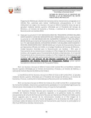 _____________________________________________________________________________
__
“Decenio de la Igualdad de Oportunidad para Mujeres y Hombres”
“Año del Diálogo y la Reconciliación Nacional”
DICTAMEN DEL PROYECTO DE LEY 3282/2018-PE QUE
PROPONE LA LEY DE PRESUPUESTO DEL SECTOR
PÚBLICO PARA EL AÑO FISCAL 2019
56
COMISIÓN DE PRESUPUESTO Y CUENTA GENERAL DE LA REPÚBLICA
Programación Multianual y Gestión de Inversiones de las intervenciones consignadas en el
referido Plan, autorízase para realizar modificaciones presupuestarias en el nivel
institucional con cargo a los recursos a los que se refiere el presente inciso, las que se
aprueban mediante decreto supremo refrendado por el Presidente del Consejo de
Ministros y el ministro de Economía y Finanzas, a solicitud de la Autoridad para la
Reconstrucción con Cambios (RCC).
c) Hasta por la suma de S/ 5 314 168 910,00 (CINCO MIL TRESCIENTOS CATORCE MILLONES
CIENTO SESENTA Y OCHO MIL NOVECIENTOS DIEZ Y 00/100 SOLES), de los cuales hasta por
la suma de S/ 2 543 000 000,00 (DOS MIL QUINIENTOS CUARENTA Y TRES MILLONES Y
00/100 SOLES) por la fuente de financiamiento Recursos Ordinarios y hasta por la suma de
S/ 2 771 168 910,00 (DOS MIL SETECIENTOS SETENTA Y UN MILLONES CIENTO SESENTA Y
OCHO MIL NOVECIENTOS DIEZ Y 00/100 SOLES) por la fuente de financiamiento Recursos
por Operaciones Oficiales de Crédito, en el pliego Presidencia del Consejo de Ministros -
Unidad Ejecutora Autoridad para la Reconstrucción con Cambios – RCC, para el
financiamiento de las intervenciones incluidas en el Plan Integral de la Reconstrucción con
Cambios y de los gastos para el funcionamiento de dicha unidad ejecutora. En el caso del
financiamiento de las intervenciones incluidas en el Plan Integral de la Reconstrucción con
Cambios, el referido pliego queda exceptuado de la restricción prevista en el inciso 3 del
numeral 48.1 del artículo 48 del Decreto Legislativo Nº 1440, Decreto
Legislativo del Sistema Nacional de Presupuesto Público, previa opinión
favorable de la Dirección General de Presupuesto Público.
46.2. Los recursos a los que se refiere el inciso a) del numeral 46.1 se transfieren mediante
Decreto Supremo refrendado por el ministro de Economía y Finanzas, y el ministro de Defensa, a
solicitud del Instituto Nacional de Defensa Civil (Indeci).
La transferencia de los recursos a los que se refiere el inciso c) del numeral 46.1. se aprueba
mediante decreto supremo refrendado por el Presidente del Consejo de Ministros y el ministro de
Economía y Finanzas, a solicitud de la Autoridad para la Reconstrucción con Cambios (RCC).
46.3. Los recursos a los que se refieren los incisos a), b) y c) del numeral 46.1. se ejecutan bajo
las mismas formalidades, mecanismos y procedimientos aprobados en la normatividad vigente para las
intervenciones mencionadas en los referidos incisos, en lo que les fuera aplicable.
46.4. Autorízase al Poder Ejecutivo para incorporar en el presupuesto institucional de las
entidades del Gobierno Nacional, los gobiernos regionales y los gobiernos locales los créditos
presupuestarios de la fuente de financiamiento Recursos por Operaciones Oficiales de Crédito que les
fueron asignados para la atención de las intervenciones incluidas en el Plan Integral de la
Reconstrucción con Cambios y que no fueron devengados al 31 de diciembre de 2018, y que no
constituyen saldos de balance de dicha fuente de financiamiento, para financiar la continuidad en el
Año Fiscal 2019 de las referidas intervenciones.
 