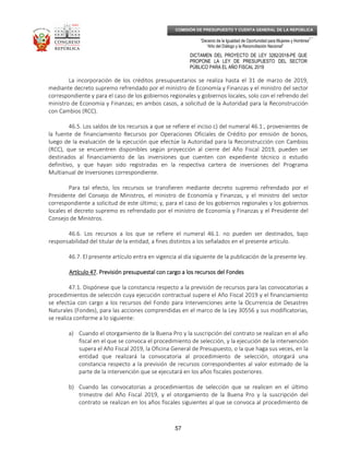 _____________________________________________________________________________
__
“Decenio de la Igualdad de Oportunidad para Mujeres y Hombres”
“Año del Diálogo y la Reconciliación Nacional”
DICTAMEN DEL PROYECTO DE LEY 3282/2018-PE QUE
PROPONE LA LEY DE PRESUPUESTO DEL SECTOR
PÚBLICO PARA EL AÑO FISCAL 2019
57
COMISIÓN DE PRESUPUESTO Y CUENTA GENERAL DE LA REPÚBLICA
La incorporación de los créditos presupuestarios se realiza hasta el 31 de marzo de 2019,
mediante decreto supremo refrendado por el ministro de Economía y Finanzas y el ministro del sector
correspondiente y para el caso de los gobiernos regionales y gobiernos locales, solo con el refrendo del
ministro de Economía y Finanzas; en ambos casos, a solicitud de la Autoridad para la Reconstrucción
con Cambios (RCC).
46.5. Los saldos de los recursos a que se refiere el inciso c) del numeral 46.1., provenientes de
la fuente de financiamiento Recursos por Operaciones Oficiales de Crédito por emisión de bonos,
luego de la evaluación de la ejecución que efectúe la Autoridad para la Reconstrucción con Cambios
(RCC), que se encuentren disponibles según proyección al cierre del Año Fiscal 2019, pueden ser
destinados al financiamiento de las inversiones que cuenten con expediente técnico o estudio
definitivo, y que hayan sido registradas en la respectiva cartera de inversiones del Programa
Multianual de Inversiones correspondiente.
Para tal efecto, los recursos se transfieren mediante decreto supremo refrendado por el
Presidente del Consejo de Ministros, el ministro de Economía y Finanzas, y el ministro del sector
correspondiente a solicitud de este último; y, para el caso de los gobiernos regionales y los gobiernos
locales el decreto supremo es refrendado por el ministro de Economía y Finanzas y el Presidente del
Consejo de Ministros.
46.6. Los recursos a los que se refiere el numeral 46.1. no pueden ser destinados, bajo
responsabilidad del titular de la entidad, a fines distintos a los señalados en el presente artículo.
46.7. El presente artículo entra en vigencia al día siguiente de la publicación de la presente ley.
Artículo 47Artículo 47Artículo 47Artículo 47. Previsión presupuestal con cargo a los recursos del. Previsión presupuestal con cargo a los recursos del. Previsión presupuestal con cargo a los recursos del. Previsión presupuestal con cargo a los recursos del FondesFondesFondesFondes
47.1. Dispónese que la constancia respecto a la previsión de recursos para las convocatorias a
procedimientos de selección cuya ejecución contractual supere el Año Fiscal 2019 y el financiamiento
se efectúa con cargo a los recursos del Fondo para Intervenciones ante la Ocurrencia de Desastres
Naturales (Fondes), para las acciones comprendidas en el marco de la Ley 30556 y sus modificatorias,
se realiza conforme a lo siguiente:
a) Cuando el otorgamiento de la Buena Pro y la suscripción del contrato se realizan en el año
fiscal en el que se convoca el procedimiento de selección, y la ejecución de la intervención
supera el Año Fiscal 2019, la Oficina General de Presupuesto, o la que haga sus veces, en la
entidad que realizará la convocatoria al procedimiento de selección, otorgará una
constancia respecto a la previsión de recursos correspondientes al valor estimado de la
parte de la intervención que se ejecutará en los años fiscales posteriores.
b) Cuando las convocatorias a procedimientos de selección que se realicen en el último
trimestre del Año Fiscal 2019, y el otorgamiento de la Buena Pro y la suscripción del
contrato se realizan en los años fiscales siguientes al que se convoca al procedimiento de
 